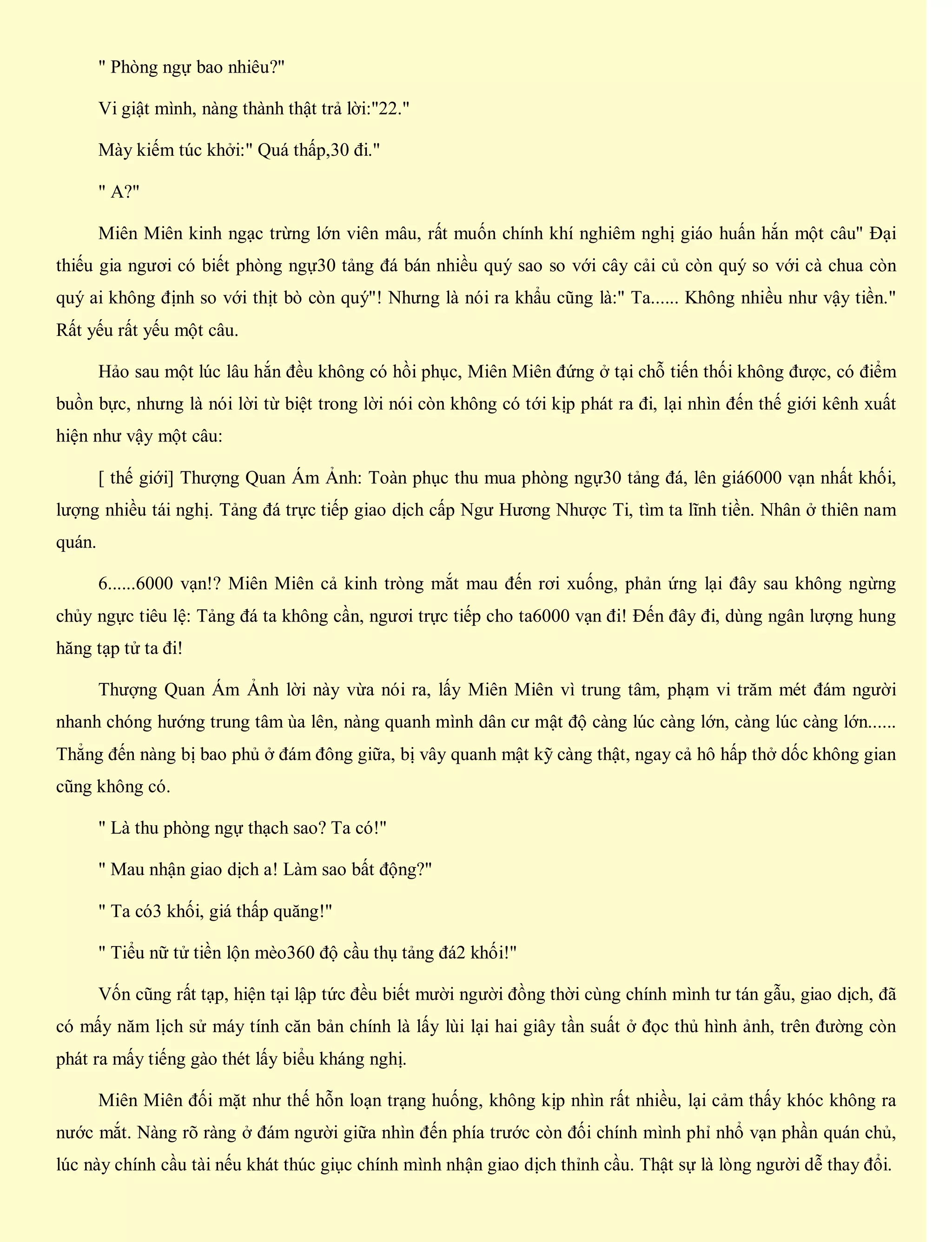 " Phòng ngự bao nhiêu?"
Vi giật mình, nàng thành thật trả lời:"22."
Mày kiếm túc khởi:" Quá thấp,30 đi."
" A?"
Miên Miên kinh ngạc trừng lớn viên mâu, rất muốn chính khí nghiêm nghị giáo huấn hắn một câu" Đại
thiếu gia ngươi có biết phòng ngự30 tảng đá bán nhiều quý sao so với cây cải củ còn quý so với cà chua còn
quý ai không định so với thịt bò còn quý"! Nhưng là nói ra khẩu cũng là:" Ta...... Không nhiều như vậy tiền."
Rất yếu rất yếu một câu.
Hảo sau một lúc lâu hắn đều không có hồi phục, Miên Miên đứng ở tại chỗ tiến thối không được, có điểm
buồn bực, nhưng là nói lời từ biệt trong lời nói còn không có tới kịp phát ra đi, lại nhìn đến thế giới kênh xuất
hiện như vậy một câu:
[ thế giới] Thượng Quan Ám Ảnh: Toàn phục thu mua phòng ngự30 tảng đá, lên giá6000 vạn nhất khối,
lượng nhiều tái nghị. Tảng đá trực tiếp giao dịch cấp Ngư Hương Nhược Ti, tìm ta lĩnh tiền. Nhân ở thiên nam
quán.
6......6000 vạn!? Miên Miên cả kinh tròng mắt mau đến rơi xuống, phản ứng lại đây sau không ngừng
chủy ngực tiêu lệ: Tảng đá ta không cần, ngươi trực tiếp cho ta6000 vạn đi! Đến đây đi, dùng ngân lượng hung
hăng tạp tử ta đi!
Thượng Quan Ám Ảnh lời này vừa nói ra, lấy Miên Miên vì trung tâm, phạm vi trăm mét đám người
nhanh chóng hướng trung tâm ùa lên, nàng quanh mình dân cư mật độ càng lúc càng lớn, càng lúc càng lớn......
Thẳng đến nàng bị bao phủ ở đám đông giữa, bị vây quanh mật kỹ càng thật, ngay cả hô hấp thở dốc không gian
cũng không có.
" Là thu phòng ngự thạch sao? Ta có!"
" Mau nhận giao dịch a! Làm sao bất động?"
" Ta có3 khối, giá thấp quăng!"
" Tiểu nữ tử tiền lộn mèo360 độ cầu thụ tảng đá2 khối!"
Vốn cũng rất tạp, hiện tại lập tức đều biết mười người đồng thời cùng chính mình tư tán gẫu, giao dịch, đã
có mấy năm lịch sử máy tính căn bản chính là lấy lùi lại hai giây tần suất ở đọc thủ hình ảnh, trên đường còn
phát ra mấy tiếng gào thét lấy biểu kháng nghị.
Miên Miên đối mặt như thế hỗn loạn trạng huống, không kịp nhìn rất nhiều, lại cảm thấy khóc không ra
nước mắt. Nàng rõ ràng ở đám người giữa nhìn đến phía trước còn đối chính mình phỉ nhổ vạn phần quán chủ,
lúc này chính cầu tài nếu khát thúc giục chính mình nhận giao dịch thỉnh cầu. Thật sự là lòng người dễ thay đổi.
 