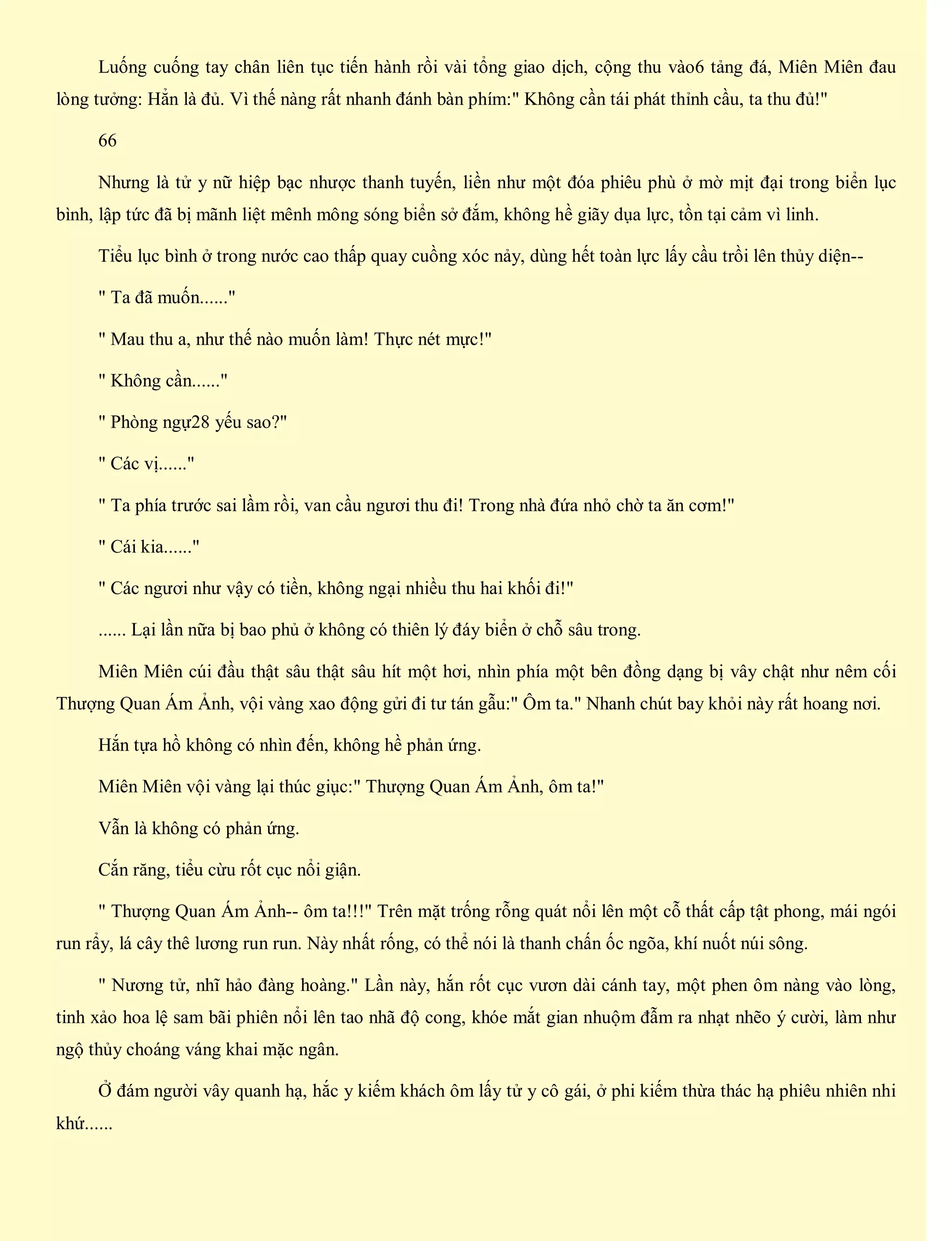 Luống cuống tay chân liên tục tiến hành rồi vài tổng giao dịch, cộng thu vào6 tảng đá, Miên Miên đau
lòng tưởng: Hẳn là đủ. Vì thế nàng rất nhanh đánh bàn phím:" Không cần tái phát thỉnh cầu, ta thu đủ!"
66
Nhưng là tử y nữ hiệp bạc nhược thanh tuyến, liền như một đóa phiêu phù ở mờ mịt đại trong biển lục
bình, lập tức đã bị mãnh liệt mênh mông sóng biển sở đắm, không hề giãy dụa lực, tồn tại cảm vì linh.
Tiểu lục bình ở trong nước cao thấp quay cuồng xóc nảy, dùng hết toàn lực lấy cầu trồi lên thủy diện--
" Ta đã muốn......"
" Mau thu a, như thế nào muốn làm! Thực nét mực!"
" Không cần......"
" Phòng ngự28 yếu sao?"
" Các vị......"
" Ta phía trước sai lầm rồi, van cầu ngươi thu đi! Trong nhà đứa nhỏ chờ ta ăn cơm!"
" Cái kia......"
" Các ngươi như vậy có tiền, không ngại nhiều thu hai khối đi!"
...... Lại lần nữa bị bao phủ ở không có thiên lý đáy biển ở chỗ sâu trong.
Miên Miên cúi đầu thật sâu thật sâu hít một hơi, nhìn phía một bên đồng dạng bị vây chật như nêm cối
Thượng Quan Ám Ảnh, vội vàng xao động gửi đi tư tán gẫu:" Ôm ta." Nhanh chút bay khỏi này rất hoang nơi.
Hắn tựa hồ không có nhìn đến, không hề phản ứng.
Miên Miên vội vàng lại thúc giục:" Thượng Quan Ám Ảnh, ôm ta!"
Vẫn là không có phản ứng.
Cắn răng, tiểu cừu rốt cục nổi giận.
" Thượng Quan Ám Ảnh-- ôm ta!!!" Trên mặt trống rỗng quát nổi lên một cỗ thất cấp tật phong, mái ngói
run rẩy, lá cây thê lương run run. Này nhất rống, có thể nói là thanh chấn ốc ngõa, khí nuốt núi sông.
" Nương tử, nhĩ hảo đàng hoàng." Lần này, hắn rốt cục vươn dài cánh tay, một phen ôm nàng vào lòng,
tinh xảo hoa lệ sam bãi phiên nổi lên tao nhã độ cong, khóe mắt gian nhuộm đẫm ra nhạt nhẽo ý cười, làm như
ngộ thủy choáng váng khai mặc ngân.
Ở đám người vây quanh hạ, hắc y kiếm khách ôm lấy tử y cô gái, ở phi kiếm thừa thác hạ phiêu nhiên nhi
khứ......
 