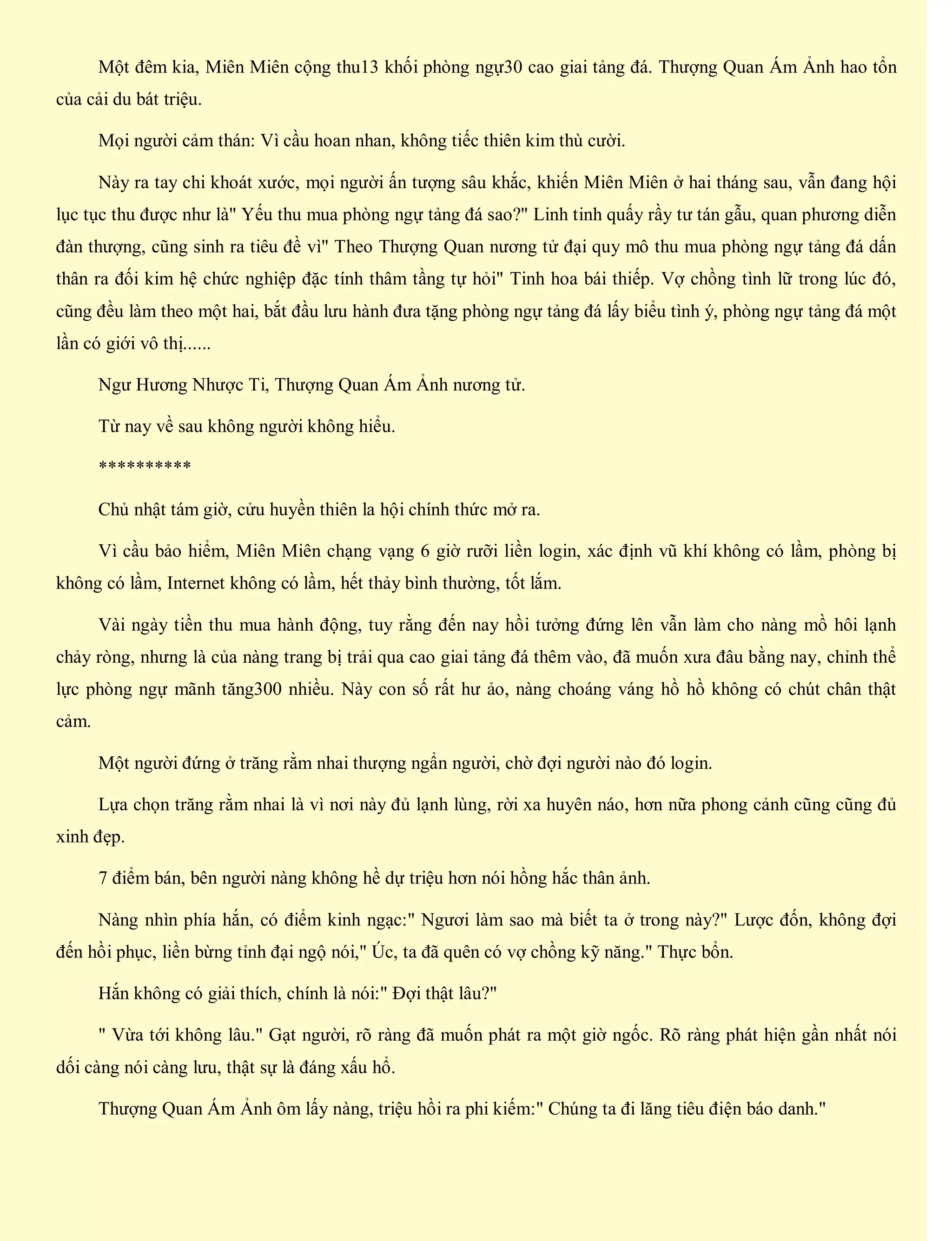 Một đêm kia, Miên Miên cộng thu13 khối phòng ngự30 cao giai tảng đá. Thượng Quan Ám Ảnh hao tổn
của cải du bát triệu.
Mọi người cảm thán: Vì cầu hoan nhan, không tiếc thiên kim thù cười.
Này ra tay chi khoát xước, mọi người ấn tượng sâu khắc, khiến Miên Miên ở hai tháng sau, vẫn đang hội
lục tục thu được như là" Yếu thu mua phòng ngự tảng đá sao?" Linh tinh quấy rầy tư tán gẫu, quan phương diễn
đàn thượng, cũng sinh ra tiêu đề vì" Theo Thượng Quan nương tử đại quy mô thu mua phòng ngự tảng đá dấn
thân ra đối kim hệ chức nghiệp đặc tính thâm tầng tự hỏi" Tinh hoa bái thiếp. Vợ chồng tình lữ trong lúc đó,
cũng đều làm theo một hai, bắt đầu lưu hành đưa tặng phòng ngự tảng đá lấy biểu tình ý, phòng ngự tảng đá một
lần có giới vô thị......
Ngư Hương Nhược Ti, Thượng Quan Ám Ảnh nương tử.
Từ nay về sau không người không hiểu.
**********
Chủ nhật tám giờ, cửu huyền thiên la hội chính thức mở ra.
Vì cầu bảo hiểm, Miên Miên chạng vạng 6 giờ rưỡi liền login, xác định vũ khí không có lầm, phòng bị
không có lầm, Internet không có lầm, hết thảy bình thường, tốt lắm.
Vài ngày tiền thu mua hành động, tuy rằng đến nay hồi tưởng đứng lên vẫn làm cho nàng mồ hôi lạnh
chảy ròng, nhưng là của nàng trang bị trải qua cao giai tảng đá thêm vào, đã muốn xưa đâu bằng nay, chỉnh thể
lực phòng ngự mãnh tăng300 nhiều. Này con số rất hư ảo, nàng choáng váng hồ hồ không có chút chân thật
cảm.
Một người đứng ở trăng rằm nhai thượng ngẩn người, chờ đợi người nào đó login.
Lựa chọn trăng rằm nhai là vì nơi này đủ lạnh lùng, rời xa huyên náo, hơn nữa phong cảnh cũng cũng đủ
xinh đẹp.
7 điểm bán, bên người nàng không hề dự triệu hơn nói hồng hắc thân ảnh.
Nàng nhìn phía hắn, có điểm kinh ngạc:" Ngươi làm sao mà biết ta ở trong này?" Lược đốn, không đợi
đến hồi phục, liền bừng tỉnh đại ngộ nói," Úc, ta đã quên có vợ chồng kỹ năng." Thực bổn.
Hắn không có giải thích, chính là nói:" Đợi thật lâu?"
" Vừa tới không lâu." Gạt người, rõ ràng đã muốn phát ra một giờ ngốc. Rõ ràng phát hiện gần nhất nói
dối càng nói càng lưu, thật sự là đáng xấu hổ.
Thượng Quan Ám Ảnh ôm lấy nàng, triệu hồi ra phi kiếm:" Chúng ta đi lăng tiêu điện báo danh."
 