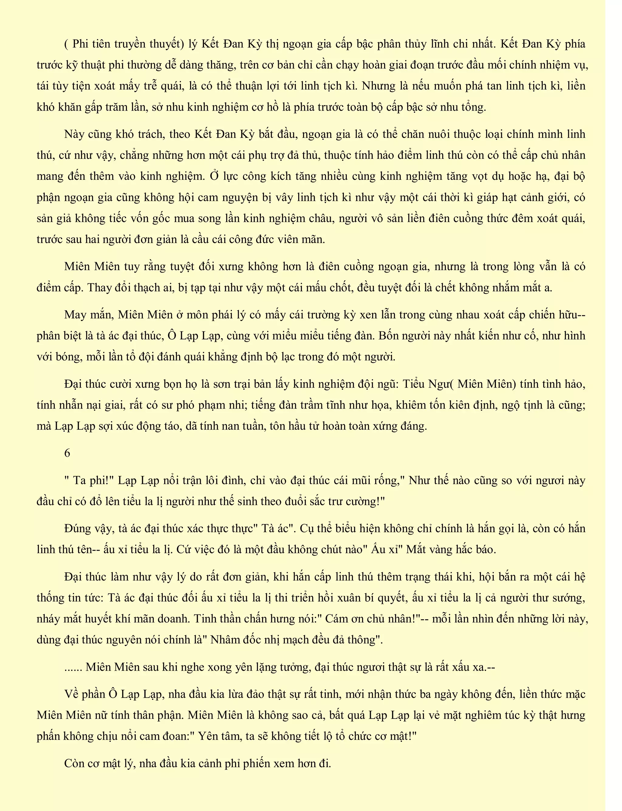 ( Phi tiên truyền thuyết) lý Kết Đan Kỳ thị ngoạn gia cấp bậc phân thủy lĩnh chi nhất. Kết Đan Kỳ phía
trước kỹ thuật phi thường dễ dàng thăng, trên cơ bản chỉ cần chạy hoàn giai đoạn trước đầu mối chính nhiệm vụ,
tái tùy tiện xoát mấy trễ quái, là có thể thuận lợi tới linh tịch kì. Nhưng là nếu muốn phá tan linh tịch kì, liền
khó khăn gấp trăm lần, sở nhu kinh nghiệm cơ hồ là phía trước toàn bộ cấp bậc sở nhu tổng.
Này cũng khó trách, theo Kết Đan Kỳ bắt đầu, ngoạn gia là có thể chăn nuôi thuộc loại chính mình linh
thú, cứ như vậy, chẳng những hơn một cái phụ trợ đả thủ, thuộc tính hảo điểm linh thú còn có thể cấp chủ nhân
mang đến thêm vào kinh nghiệm. Ở lực công kích tăng nhiều cùng kinh nghiệm tăng vọt dụ hoặc hạ, đại bộ
phận ngoạn gia cũng không hội cam nguyện bị vây linh tịch kì như vậy một cái thời kì giáp hạt cảnh giới, có
sản giả không tiếc vốn gốc mua song lần kinh nghiệm châu, người vô sản liền điên cuồng thức đêm xoát quái,
trước sau hai người đơn giản là cầu cái công đức viên mãn.
Miên Miên tuy rằng tuyệt đối xưng không hơn là điên cuồng ngoạn gia, nhưng là trong lòng vẫn là có
điểm cấp. Thay đổi thạch ai, bị tạp tại như vậy một cái mấu chốt, đều tuyệt đối là chết không nhắm mắt a.
May mắn, Miên Miên ở môn phái lý có mấy cái trường kỳ xen lẫn trong cùng nhau xoát cấp chiến hữu--
phân biệt là tà ác đại thúc, Ô Lạp Lạp, cùng với miểu miểu tiếng đàn. Bốn người này nhất kiến như cố, như hình
với bóng, mỗi lần tổ đội đánh quái khẳng định bộ lạc trong đó một người.
Đại thúc cười xưng bọn họ là sơn trại bản lấy kinh nghiệm đội ngũ: Tiểu Ngư( Miên Miên) tính tình hảo,
tính nhẫn nại giai, rất có sư phó phạm nhi; tiếng đàn trầm tĩnh như họa, khiêm tốn kiên định, ngộ tịnh là cũng;
mà Lạp Lạp sợi xúc động táo, dã tính nan tuần, tôn hầu tử hoàn toàn xứng đáng.
6
" Ta phi!" Lạp Lạp nổi trận lôi đình, chỉ vào đại thúc cái mũi rống," Như thế nào cũng so với ngươi này
đầu chỉ có đổ lên tiểu la lị người như thế sinh theo đuổi sắc trư cường!"
Đúng vậy, tà ác đại thúc xác thực thực" Tà ác". Cụ thể biểu hiện không chỉ chính là hắn gọi là, còn có hắn
linh thú tên-- ấu xỉ tiểu la lị. Cứ việc đó là một đầu không chút nào" Ấu xỉ" Mắt vàng hắc báo.
Đại thúc làm như vậy lý do rất đơn giản, khi hắn cấp linh thú thêm trạng thái khi, hội bắn ra một cái hệ
thống tin tức: Tà ác đại thúc đối ấu xỉ tiểu la lị thi triển hồi xuân bí quyết, ấu xỉ tiểu la lị cả người thư sướng,
nháy mắt huyết khí mãn doanh. Tinh thần chấn hưng nói:" Cám ơn chủ nhân!"-- mỗi lần nhìn đến những lời này,
dùng đại thúc nguyên nói chính là" Nhâm đốc nhị mạch đều đả thông".
...... Miên Miên sau khi nghe xong yên lặng tưởng, đại thúc ngươi thật sự là rất xấu xa.--
Về phần Ô Lạp Lạp, nha đầu kia lừa đảo thật sự rất tinh, mới nhận thức ba ngày không đến, liền thức mặc
Miên Miên nữ tính thân phận. Miên Miên là không sao cả, bất quá Lạp Lạp lại vẻ mặt nghiêm túc kỳ thật hưng
phấn không chịu nổi cam đoan:" Yên tâm, ta sẽ không tiết lộ tổ chức cơ mật!"
Còn cơ mật lý, nha đầu kia cảnh phỉ phiến xem hơn đi.
 