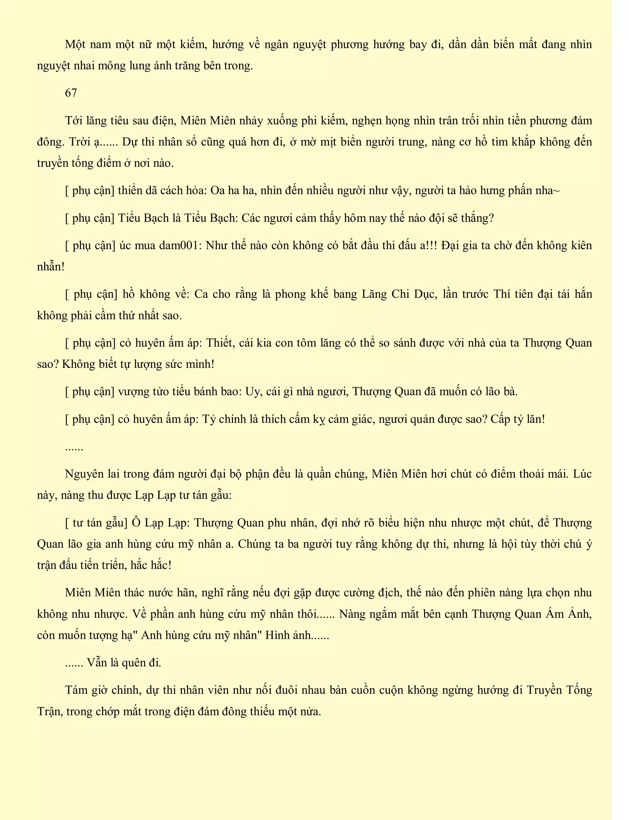Một nam một nữ một kiếm, hướng về ngân nguyệt phương hướng bay đi, dần dần biến mất đang nhìn
nguyệt nhai mông lung ánh trăng bên trong.
67
Tới lăng tiêu sau điện, Miên Miên nhảy xuống phi kiếm, nghẹn họng nhìn trân trối nhìn tiền phương đám
đông. Trời ạ...... Dự thi nhân sổ cũng quá hơn đi, ở mờ mịt biển người trung, nàng cơ hồ tìm khắp không đến
truyền tống điểm ở nơi nào.
[ phụ cận] thiển dã cách hỏa: Oa ha ha, nhìn đến nhiều người như vậy, người ta hảo hưng phấn nha~
[ phụ cận] Tiểu Bạch là Tiểu Bạch: Các ngươi cảm thấy hôm nay thế nào đội sẽ thắng?
[ phụ cận] úc mua dam001: Như thế nào còn không có bắt đầu thi đấu a!!! Đại gia ta chờ đến không kiên
nhẫn!
[ phụ cận] hồ không về: Ca cho rằng là phong khế bang Lăng Chi Dục, lần trước Thí tiên đại tái hắn
không phải cầm thứ nhất sao.
[ phụ cận] cỏ huyên ấm áp: Thiết, cái kia con tôm lăng có thể so sánh được với nhà của ta Thượng Quan
sao? Không biết tự lượng sức mình!
[ phụ cận] vượng tửo tiểu bánh bao: Uy, cái gì nhà ngươi, Thượng Quan đã muốn có lão bà.
[ phụ cận] cỏ huyên ấm áp: Tỷ chính là thích cấm kỵ cảm giác, ngươi quản được sao? Cấp tỷ lăn!
......
Nguyên lai trong đám người đại bộ phận đều là quần chúng, Miên Miên hơi chút có điểm thoải mái. Lúc
này, nàng thu được Lạp Lạp tư tán gẫu:
[ tư tán gẫu] Ô Lạp Lạp: Thượng Quan phu nhân, đợi nhớ rõ biểu hiện nhu nhược một chút, để Thượng
Quan lão gia anh hùng cứu mỹ nhân a. Chúng ta ba người tuy rằng không dự thi, nhưng là hội tùy thời chú ý
trận đấu tiến triển, hắc hắc!
Miên Miên thác nước hãn, nghĩ rằng nếu đợi gặp được cường địch, thế nào đến phiên nàng lựa chọn nhu
không nhu nhược. Về phần anh hùng cứu mỹ nhân thôi...... Nàng ngắm mắt bên cạnh Thượng Quan Ám Ảnh,
còn muốn tượng hạ" Anh hùng cứu mỹ nhân" Hình ảnh......
...... Vẫn là quên đi.
Tám giờ chính, dự thi nhân viên như nối đuôi nhau bàn cuồn cuộn không ngừng hướng đi Truyền Tống
Trận, trong chớp mắt trong điện đám đông thiếu một nửa.
 