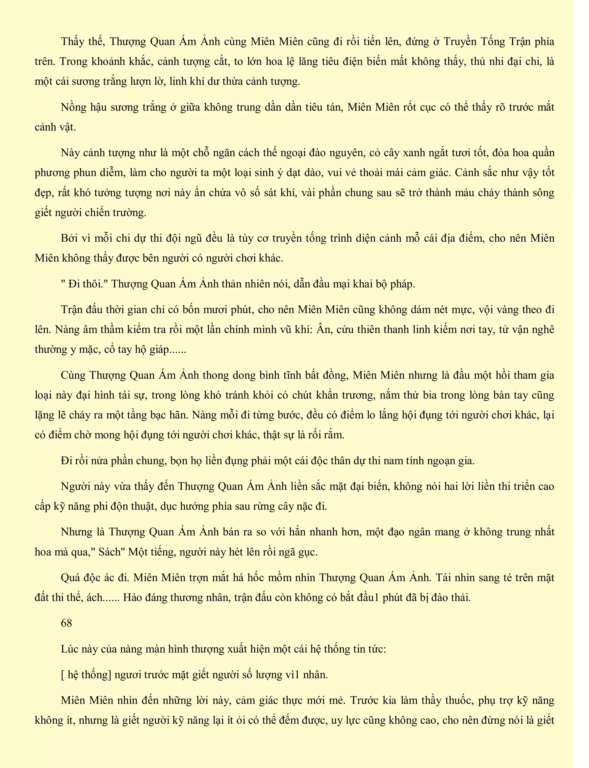 Thấy thế, Thượng Quan Ám Ảnh cùng Miên Miên cũng đi rồi tiến lên, đứng ở Truyền Tống Trận phía
trên. Trong khoảnh khắc, cảnh tượng cắt, to lớn hoa lệ lăng tiêu điện biến mất không thấy, thủ nhi đại chi, là
một cái sương trắng lượn lờ, linh khí dư thừa cảnh tượng.
Nồng hậu sương trắng ở giữa không trung dần dần tiêu tán, Miên Miên rốt cục có thể thấy rõ trước mắt
cảnh vật.
Này cảnh tượng như là một chỗ ngăn cách thế ngoại đào nguyên, cỏ cây xanh ngắt tươi tốt, đóa hoa quần
phương phun diễm, làm cho người ta một loại sinh ý dạt dào, vui vẻ thoải mái cảm giác. Cảnh sắc như vậy tốt
đẹp, rất khó tưởng tượng nơi này ẩn chứa vô số sát khí, vài phần chung sau sẽ trở thành máu chảy thành sông
giết người chiến trường.
Bởi vì mỗi chi dự thi đội ngũ đều là tùy cơ truyền tống trình diện cảnh mỗ cái địa điểm, cho nên Miên
Miên không thấy được bên người có người chơi khác.
" Đi thôi." Thượng Quan Ám Ảnh thản nhiên nói, dẫn đầu mại khai bộ pháp.
Trận đấu thời gian chỉ có bốn mươi phút, cho nên Miên Miên cũng không dám nét mực, vội vàng theo đi
lên. Nàng âm thầm kiểm tra rồi một lần chính mình vũ khí: Ân, cửu thiên thanh linh kiếm nơi tay, tử vận nghê
thường y mặc, cổ tay hộ giáp......
Cùng Thượng Quan Ám Ảnh thong dong bình tĩnh bất đồng, Miên Miên nhưng là đầu một hồi tham gia
loại này đại hình tái sự, trong lòng khó tránh khỏi có chút khẩn trương, nắm thử bia trong lòng bàn tay cũng
lặng lẽ chảy ra một tầng bạc hãn. Nàng mỗi đi từng bước, đều có điểm lo lắng hội đụng tới người chơi khác, lại
có điểm chờ mong hội đụng tới người chơi khác, thật sự là rối rắm.
Đi rồi nửa phần chung, bọn họ liền đụng phải một cái độc thân dự thi nam tính ngoạn gia.
Người này vừa thấy đến Thượng Quan Ám Ảnh liền sắc mặt đại biến, không nói hai lời liền thi triển cao
cấp kỹ năng phi độn thuật, dục hướng phía sau rừng cây nặc đi.
Nhưng là Thượng Quan Ám Ảnh bán ra so với hắn nhanh hơn, một đạo ngân mang ở không trung nhất
hoa mà qua," Sách" Một tiếng, người này hét lên rồi ngã gục.
Quá độc ác đi. Miên Miên trợn mắt há hốc mồm nhìn Thượng Quan Ám Ảnh. Tái nhìn sang té trên mặt
đất thi thể, ách...... Hảo đáng thương nhân, trận đấu còn không có bắt đầu1 phút đã bị đào thải.
68
Lúc này của nàng màn hình thượng xuất hiện một cái hệ thống tin tức:
[ hệ thống] ngươi trước mặt giết người số lượng vì1 nhân.
Miên Miên nhìn đến những lời này, cảm giác thực mới mẻ. Trước kia làm thầy thuốc, phụ trợ kỹ năng
không ít, nhưng là giết người kỹ năng lại ít ỏi có thể đếm được, uy lực cũng không cao, cho nên đừng nói là giết
 