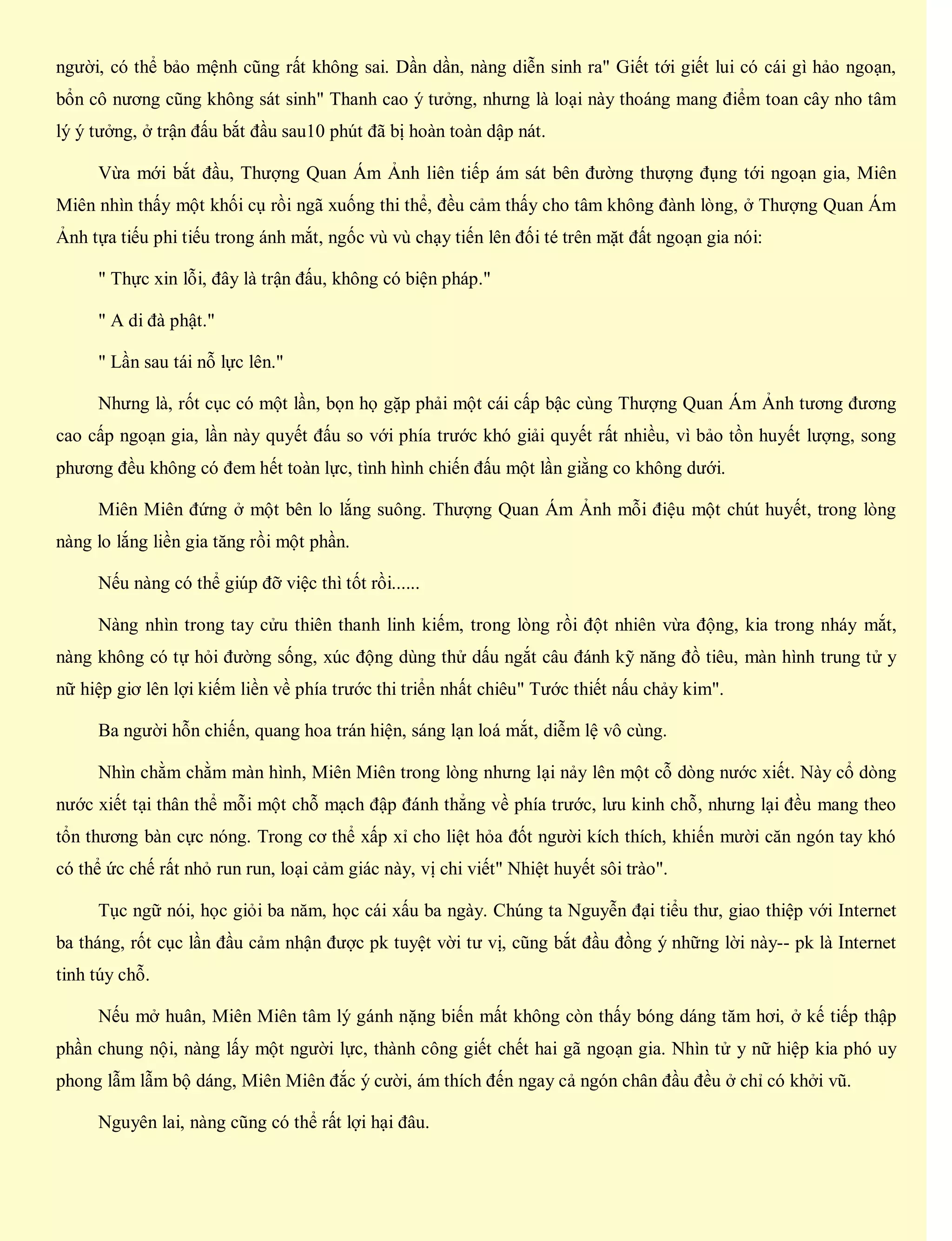 người, có thể bảo mệnh cũng rất không sai. Dần dần, nàng diễn sinh ra" Giết tới giết lui có cái gì hảo ngoạn,
bổn cô nương cũng không sát sinh" Thanh cao ý tưởng, nhưng là loại này thoáng mang điểm toan cây nho tâm
lý ý tưởng, ở trận đấu bắt đầu sau10 phút đã bị hoàn toàn dập nát.
Vừa mới bắt đầu, Thượng Quan Ám Ảnh liên tiếp ám sát bên đường thượng đụng tới ngoạn gia, Miên
Miên nhìn thấy một khối cụ rồi ngã xuống thi thể, đều cảm thấy cho tâm không đành lòng, ở Thượng Quan Ám
Ảnh tựa tiếu phi tiếu trong ánh mắt, ngốc vù vù chạy tiến lên đối té trên mặt đất ngoạn gia nói:
" Thực xin lỗi, đây là trận đấu, không có biện pháp."
" A di đà phật."
" Lần sau tái nỗ lực lên."
Nhưng là, rốt cục có một lần, bọn họ gặp phải một cái cấp bậc cùng Thượng Quan Ám Ảnh tương đương
cao cấp ngoạn gia, lần này quyết đấu so với phía trước khó giải quyết rất nhiều, vì bảo tồn huyết lượng, song
phương đều không có đem hết toàn lực, tình hình chiến đấu một lần giằng co không dưới.
Miên Miên đứng ở một bên lo lắng suông. Thượng Quan Ám Ảnh mỗi điệu một chút huyết, trong lòng
nàng lo lắng liền gia tăng rồi một phần.
Nếu nàng có thể giúp đỡ việc thì tốt rồi......
Nàng nhìn trong tay cửu thiên thanh linh kiếm, trong lòng rồi đột nhiên vừa động, kia trong nháy mắt,
nàng không có tự hỏi đường sống, xúc động dùng thử dấu ngắt câu đánh kỹ năng đồ tiêu, màn hình trung tử y
nữ hiệp giơ lên lợi kiếm liền về phía trước thi triển nhất chiêu" Tước thiết nấu chảy kim".
Ba người hỗn chiến, quang hoa trán hiện, sáng lạn loá mắt, diễm lệ vô cùng.
Nhìn chằm chằm màn hình, Miên Miên trong lòng nhưng lại nảy lên một cỗ dòng nước xiết. Này cổ dòng
nước xiết tại thân thể mỗi một chỗ mạch đập đánh thẳng về phía trước, lưu kinh chỗ, nhưng lại đều mang theo
tổn thương bàn cực nóng. Trong cơ thể xấp xỉ cho liệt hỏa đốt người kích thích, khiến mười căn ngón tay khó
có thể ức chế rất nhỏ run run, loại cảm giác này, vị chi viết" Nhiệt huyết sôi trào".
Tục ngữ nói, học giỏi ba năm, học cái xấu ba ngày. Chúng ta Nguyễn đại tiểu thư, giao thiệp với Internet
ba tháng, rốt cục lần đầu cảm nhận được pk tuyệt vời tư vị, cũng bắt đầu đồng ý những lời này-- pk là Internet
tinh túy chỗ.
Nếu mở huân, Miên Miên tâm lý gánh nặng biến mất không còn thấy bóng dáng tăm hơi, ở kế tiếp thập
phần chung nội, nàng lấy một người lực, thành công giết chết hai gã ngoạn gia. Nhìn tử y nữ hiệp kia phó uy
phong lẫm lẫm bộ dáng, Miên Miên đắc ý cười, ám thích đến ngay cả ngón chân đầu đều ở chỉ có khởi vũ.
Nguyên lai, nàng cũng có thể rất lợi hại đâu.
 