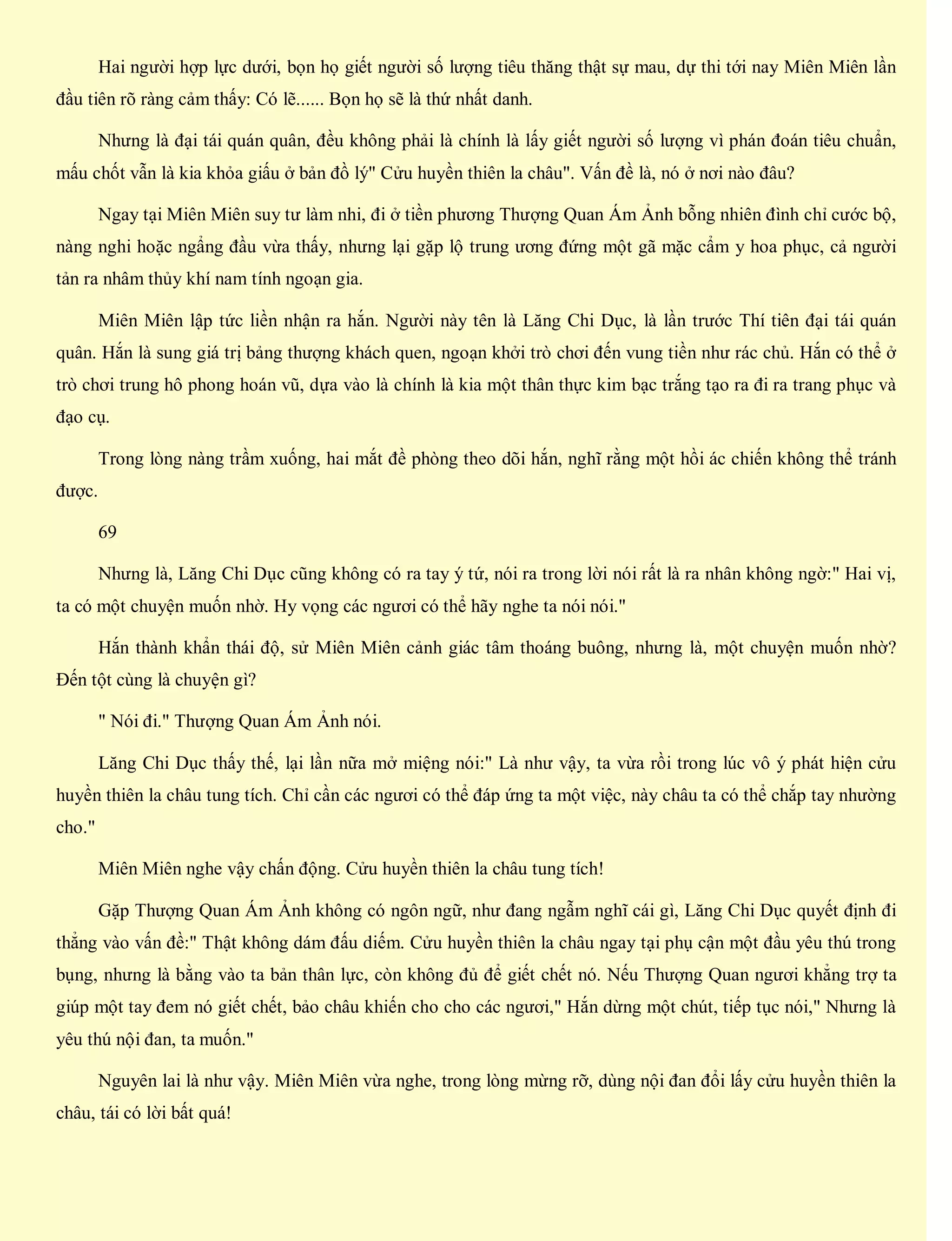 Hai người hợp lực dưới, bọn họ giết người số lượng tiêu thăng thật sự mau, dự thi tới nay Miên Miên lần
đầu tiên rõ ràng cảm thấy: Có lẽ...... Bọn họ sẽ là thứ nhất danh.
Nhưng là đại tái quán quân, đều không phải là chính là lấy giết người số lượng vì phán đoán tiêu chuẩn,
mấu chốt vẫn là kia khỏa giấu ở bản đồ lý" Cửu huyền thiên la châu". Vấn đề là, nó ở nơi nào đâu?
Ngay tại Miên Miên suy tư làm nhi, đi ở tiền phương Thượng Quan Ám Ảnh bỗng nhiên đình chỉ cước bộ,
nàng nghi hoặc ngẩng đầu vừa thấy, nhưng lại gặp lộ trung ương đứng một gã mặc cẩm y hoa phục, cả người
tản ra nhâm thủy khí nam tính ngoạn gia.
Miên Miên lập tức liền nhận ra hắn. Người này tên là Lăng Chi Dục, là lần trước Thí tiên đại tái quán
quân. Hắn là sung giá trị bảng thượng khách quen, ngoạn khởi trò chơi đến vung tiền như rác chủ. Hắn có thể ở
trò chơi trung hô phong hoán vũ, dựa vào là chính là kia một thân thực kim bạc trắng tạo ra đi ra trang phục và
đạo cụ.
Trong lòng nàng trầm xuống, hai mắt đề phòng theo dõi hắn, nghĩ rằng một hồi ác chiến không thể tránh
được.
69
Nhưng là, Lăng Chi Dục cũng không có ra tay ý tứ, nói ra trong lời nói rất là ra nhân không ngờ:" Hai vị,
ta có một chuyện muốn nhờ. Hy vọng các ngươi có thể hãy nghe ta nói nói."
Hắn thành khẩn thái độ, sử Miên Miên cảnh giác tâm thoáng buông, nhưng là, một chuyện muốn nhờ?
Đến tột cùng là chuyện gì?
" Nói đi." Thượng Quan Ám Ảnh nói.
Lăng Chi Dục thấy thế, lại lần nữa mở miệng nói:" Là như vậy, ta vừa rồi trong lúc vô ý phát hiện cửu
huyền thiên la châu tung tích. Chỉ cần các ngươi có thể đáp ứng ta một việc, này châu ta có thể chắp tay nhường
cho."
Miên Miên nghe vậy chấn động. Cửu huyền thiên la châu tung tích!
Gặp Thượng Quan Ám Ảnh không có ngôn ngữ, như đang ngẫm nghĩ cái gì, Lăng Chi Dục quyết định đi
thẳng vào vấn đề:" Thật không dám đấu diếm. Cửu huyền thiên la châu ngay tại phụ cận một đầu yêu thú trong
bụng, nhưng là bằng vào ta bản thân lực, còn không đủ để giết chết nó. Nếu Thượng Quan ngươi khẳng trợ ta
giúp một tay đem nó giết chết, bảo châu khiến cho cho các ngươi," Hắn dừng một chút, tiếp tục nói," Nhưng là
yêu thú nội đan, ta muốn."
Nguyên lai là như vậy. Miên Miên vừa nghe, trong lòng mừng rỡ, dùng nội đan đổi lấy cửu huyền thiên la
châu, tái có lời bất quá!
 