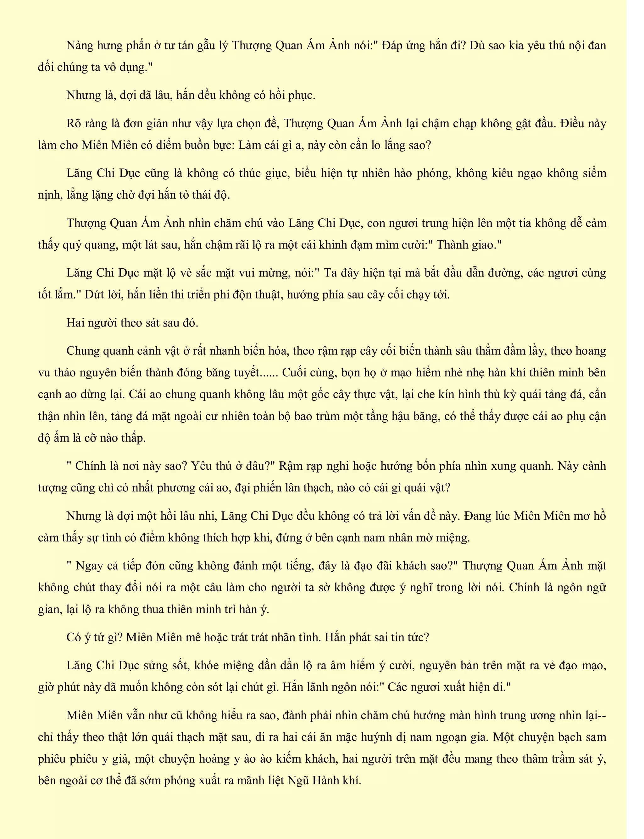 Nàng hưng phấn ở tư tán gẫu lý Thượng Quan Ám Ảnh nói:" Đáp ứng hắn đi? Dù sao kia yêu thú nội đan
đối chúng ta vô dụng."
Nhưng là, đợi đã lâu, hắn đều không có hồi phục.
Rõ ràng là đơn giản như vậy lựa chọn đề, Thượng Quan Ám Ảnh lại chậm chạp không gật đầu. Điều này
làm cho Miên Miên có điểm buồn bực: Làm cái gì a, này còn cần lo lắng sao?
Lăng Chi Dục cũng là không có thúc giục, biểu hiện tự nhiên hào phóng, không kiêu ngạo không siểm
nịnh, lẳng lặng chờ đợi hắn tỏ thái độ.
Thượng Quan Ám Ảnh nhìn chăm chú vào Lăng Chi Dục, con ngươi trung hiện lên một tia không dễ cảm
thấy quỷ quang, một lát sau, hắn chậm rãi lộ ra một cái khinh đạm mỉm cười:" Thành giao."
Lăng Chi Dục mặt lộ vẻ sắc mặt vui mừng, nói:" Ta đây hiện tại mà bắt đầu dẫn đường, các ngươi cùng
tốt lắm." Dứt lời, hắn liền thi triển phi độn thuật, hướng phía sau cây cối chạy tới.
Hai người theo sát sau đó.
Chung quanh cảnh vật ở rất nhanh biến hóa, theo rậm rạp cây cối biến thành sâu thẳm đầm lầy, theo hoang
vu thảo nguyên biến thành đóng băng tuyết...... Cuối cùng, bọn họ ở mạo hiểm nhè nhẹ hàn khí thiên minh bên
cạnh ao dừng lại. Cái ao chung quanh không lâu một gốc cây thực vật, lại che kín hình thù kỳ quái tảng đá, cẩn
thận nhìn lên, tảng đá mặt ngoài cư nhiên toàn bộ bao trùm một tầng hậu băng, có thể thấy được cái ao phụ cận
độ ấm là cỡ nào thấp.
" Chính là nơi này sao? Yêu thú ở đâu?" Rậm rạp nghi hoặc hướng bốn phía nhìn xung quanh. Này cảnh
tượng cũng chỉ có nhất phương cái ao, đại phiến lân thạch, nào có cái gì quái vật?
Nhưng là đợi một hồi lâu nhi, Lăng Chi Dục đều không có trả lời vấn đề này. Đang lúc Miên Miên mơ hồ
cảm thấy sự tình có điểm không thích hợp khi, đứng ở bên cạnh nam nhân mở miệng.
" Ngay cả tiếp đón cũng không đánh một tiếng, đây là đạo đãi khách sao?" Thượng Quan Ám Ảnh mặt
không chút thay đổi nói ra một câu làm cho người ta sờ không được ý nghĩ trong lời nói. Chính là ngôn ngữ
gian, lại lộ ra không thua thiên minh trì hàn ý.
Có ý tứ gì? Miên Miên mê hoặc trát trát nhãn tình. Hắn phát sai tin tức?
Lăng Chi Dục sửng sốt, khóe miệng dần dần lộ ra âm hiểm ý cười, nguyên bản trên mặt ra vẻ đạo mạo,
giờ phút này đã muốn không còn sót lại chút gì. Hắn lãnh ngôn nói:" Các ngươi xuất hiện đi."
Miên Miên vẫn như cũ không hiểu ra sao, đành phải nhìn chăm chú hướng màn hình trung ương nhìn lại--
chỉ thấy theo thật lớn quái thạch mặt sau, đi ra hai cái ăn mặc huýnh dị nam ngoạn gia. Một chuyện bạch sam
phiêu phiêu y giả, một chuyện hoàng y ào ào kiếm khách, hai người trên mặt đều mang theo thâm trầm sát ý,
bên ngoài cơ thể đã sớm phóng xuất ra mãnh liệt Ngũ Hành khí.
 