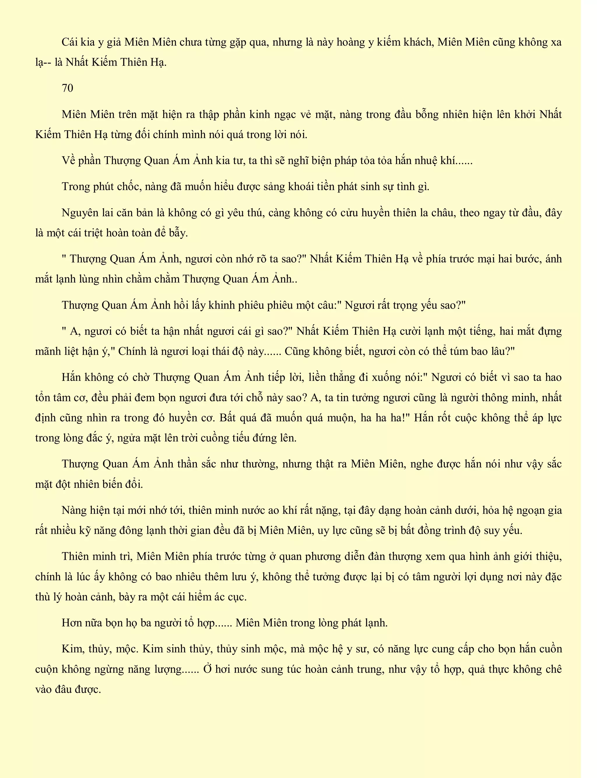 Cái kia y giả Miên Miên chưa từng gặp qua, nhưng là này hoàng y kiếm khách, Miên Miên cũng không xa
lạ-- là Nhất Kiếm Thiên Hạ.
70
Miên Miên trên mặt hiện ra thập phần kinh ngạc vẻ mặt, nàng trong đầu bỗng nhiên hiện lên khởi Nhất
Kiếm Thiên Hạ từng đối chính mình nói quá trong lời nói.
Về phần Thượng Quan Ám Ảnh kia tư, ta thì sẽ nghĩ biện pháp tỏa tỏa hắn nhuệ khí......
Trong phút chốc, nàng đã muốn hiểu được sảng khoái tiền phát sinh sự tình gì.
Nguyên lai căn bản là không có gì yêu thú, càng không có cửu huyền thiên la châu, theo ngay từ đầu, đây
là một cái triệt hoàn toàn để bẫy.
" Thượng Quan Ám Ảnh, ngươi còn nhớ rõ ta sao?" Nhất Kiếm Thiên Hạ về phía trước mại hai bước, ánh
mắt lạnh lùng nhìn chằm chằm Thượng Quan Ám Ảnh..
Thượng Quan Ám Ảnh hồi lấy khinh phiêu phiêu một câu:" Ngươi rất trọng yếu sao?"
" A, ngươi có biết ta hận nhất ngươi cái gì sao?" Nhất Kiếm Thiên Hạ cười lạnh một tiếng, hai mắt đựng
mãnh liệt hận ý," Chính là ngươi loại thái độ này...... Cũng không biết, ngươi còn có thể túm bao lâu?"
Hắn không có chờ Thượng Quan Ám Ảnh tiếp lời, liền thẳng đi xuống nói:" Ngươi có biết vì sao ta hao
tổn tâm cơ, đều phải đem bọn ngươi đưa tới chỗ này sao? A, ta tin tưởng ngươi cũng là người thông minh, nhất
định cũng nhìn ra trong đó huyền cơ. Bất quá đã muốn quá muộn, ha ha ha!" Hắn rốt cuộc không thể áp lực
trong lòng đắc ý, ngửa mặt lên trời cuồng tiếu đứng lên.
Thượng Quan Ám Ảnh thần sắc như thường, nhưng thật ra Miên Miên, nghe được hắn nói như vậy sắc
mặt đột nhiên biến đổi.
Nàng hiện tại mới nhớ tới, thiên minh nước ao khí rất nặng, tại đây dạng hoàn cảnh dưới, hỏa hệ ngoạn gia
rất nhiều kỹ năng đông lạnh thời gian đều đã bị Miên Miên, uy lực cũng sẽ bị bất đồng trình độ suy yếu.
Thiên minh trì, Miên Miên phía trước từng ở quan phương diễn đàn thượng xem qua hình ảnh giới thiệu,
chính là lúc ấy không có bao nhiêu thêm lưu ý, không thể tưởng được lại bị có tâm người lợi dụng nơi này đặc
thù lý hoàn cảnh, bày ra một cái hiểm ác cục.
Hơn nữa bọn họ ba người tổ hợp...... Miên Miên trong lòng phát lạnh.
Kim, thủy, mộc. Kim sinh thủy, thủy sinh mộc, mà mộc hệ y sư, có năng lực cung cấp cho bọn hắn cuồn
cuộn không ngừng năng lượng...... Ở hơi nước sung túc hoàn cảnh trung, như vậy tổ hợp, quả thực không chê
vào đâu được.
 