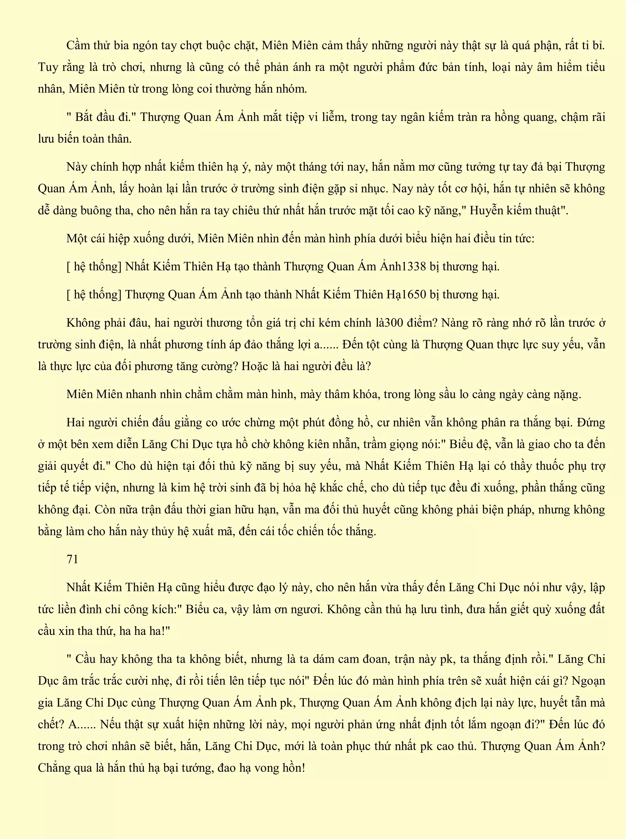 Cầm thử bia ngón tay chợt buộc chặt, Miên Miên cảm thấy những người này thật sự là quá phận, rất ti bỉ.
Tuy rằng là trò chơi, nhưng là cũng có thể phản ánh ra một người phẩm đức bản tính, loại này âm hiểm tiểu
nhân, Miên Miên từ trong lòng coi thường hắn nhóm.
" Bắt đầu đi." Thượng Quan Ám Ảnh mắt tiệp vi liễm, trong tay ngân kiếm tràn ra hồng quang, chậm rãi
lưu biến toàn thân.
Này chính hợp nhất kiếm thiên hạ ý, này một tháng tới nay, hắn nằm mơ cũng tưởng tự tay đả bại Thượng
Quan Ám Ảnh, lấy hoàn lại lần trước ở trường sinh điện gặp sỉ nhục. Nay này tốt cơ hội, hắn tự nhiên sẽ không
dễ dàng buông tha, cho nên hắn ra tay chiêu thứ nhất hắn trước mặt tối cao kỹ năng," Huyễn kiếm thuật".
Một cái hiệp xuống dưới, Miên Miên nhìn đến màn hình phía dưới biểu hiện hai điều tin tức:
[ hệ thống] Nhất Kiếm Thiên Hạ tạo thành Thượng Quan Ám Ảnh1338 bị thương hại.
[ hệ thống] Thượng Quan Ám Ảnh tạo thành Nhất Kiếm Thiên Hạ1650 bị thương hại.
Không phải đâu, hai người thương tổn giá trị chỉ kém chính là300 điểm? Nàng rõ ràng nhớ rõ lần trước ở
trường sinh điện, là nhất phương tính áp đảo thắng lợi a...... Đến tột cùng là Thượng Quan thực lực suy yếu, vẫn
là thực lực của đối phương tăng cường? Hoặc là hai người đều là?
Miên Miên nhanh nhìn chằm chằm màn hình, mày thâm khóa, trong lòng sầu lo càng ngày càng nặng.
Hai người chiến đấu giằng co ước chừng một phút đồng hồ, cư nhiên vẫn không phân ra thắng bại. Đứng
ở một bên xem diễn Lăng Chi Dục tựa hồ chờ không kiên nhẫn, trầm giọng nói:" Biểu đệ, vẫn là giao cho ta đến
giải quyết đi." Cho dù hiện tại đối thủ kỹ năng bị suy yếu, mà Nhất Kiếm Thiên Hạ lại có thầy thuốc phụ trợ
tiếp tế tiếp viện, nhưng là kim hệ trời sinh đã bị hỏa hệ khắc chế, cho dù tiếp tục đều đi xuống, phần thắng cũng
không đại. Còn nữa trận đấu thời gian hữu hạn, vẫn ma đối thủ huyết cũng không phải biện pháp, nhưng không
bằng làm cho hắn này thủy hệ xuất mã, đến cái tốc chiến tốc thắng.
71
Nhất Kiếm Thiên Hạ cũng hiểu được đạo lý này, cho nên hắn vừa thấy đến Lăng Chi Dục nói như vậy, lập
tức liền đình chỉ công kích:" Biểu ca, vậy làm ơn ngươi. Không cần thủ hạ lưu tình, đưa hắn giết quỳ xuống đất
cầu xin tha thứ, ha ha ha!"
" Cầu hay không tha ta không biết, nhưng là ta dám cam đoan, trận này pk, ta thắng định rồi." Lăng Chi
Dục âm trắc trắc cười nhẹ, đi rồi tiến lên tiếp tục nói" Đến lúc đó màn hình phía trên sẽ xuất hiện cái gì? Ngoạn
gia Lăng Chi Dục cùng Thượng Quan Ám Ảnh pk, Thượng Quan Ám Ảnh không địch lại này lực, huyết tẫn mà
chết? A...... Nếu thật sự xuất hiện những lời này, mọi người phản ứng nhất định tốt lắm ngoạn đi?" Đến lúc đó
trong trò chơi nhân sẽ biết, hắn, Lăng Chi Dục, mới là toàn phục thứ nhất pk cao thủ. Thượng Quan Ám Ảnh?
Chẳng qua là hắn thủ hạ bại tướng, đao hạ vong hồn!
 