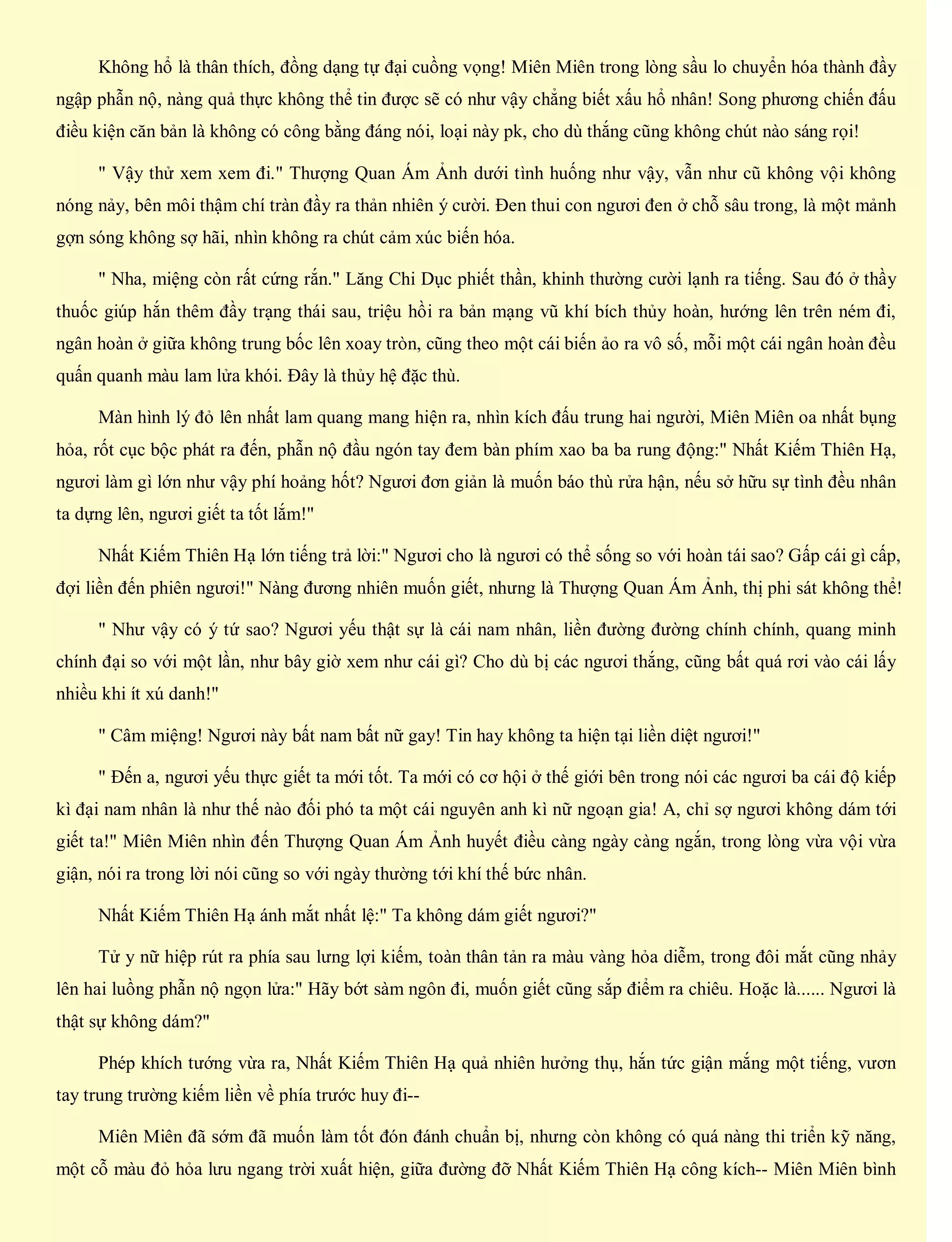 Không hổ là thân thích, đồng dạng tự đại cuồng vọng! Miên Miên trong lòng sầu lo chuyển hóa thành đầy
ngập phẫn nộ, nàng quả thực không thể tin được sẽ có như vậy chẳng biết xấu hổ nhân! Song phương chiến đấu
điều kiện căn bản là không có công bằng đáng nói, loại này pk, cho dù thắng cũng không chút nào sáng rọi!
" Vậy thử xem xem đi." Thượng Quan Ám Ảnh dưới tình huống như vậy, vẫn như cũ không vội không
nóng nảy, bên môi thậm chí tràn đầy ra thản nhiên ý cười. Đen thui con ngươi đen ở chỗ sâu trong, là một mảnh
gợn sóng không sợ hãi, nhìn không ra chút cảm xúc biến hóa.
" Nha, miệng còn rất cứng rắn." Lăng Chi Dục phiết thần, khinh thường cười lạnh ra tiếng. Sau đó ở thầy
thuốc giúp hắn thêm đầy trạng thái sau, triệu hồi ra bản mạng vũ khí bích thủy hoàn, hướng lên trên ném đi,
ngân hoàn ở giữa không trung bốc lên xoay tròn, cũng theo một cái biến ảo ra vô số, mỗi một cái ngân hoàn đều
quấn quanh màu lam lửa khói. Đây là thủy hệ đặc thù.
Màn hình lý đỏ lên nhất lam quang mang hiện ra, nhìn kích đấu trung hai người, Miên Miên oa nhất bụng
hỏa, rốt cục bộc phát ra đến, phẫn nộ đầu ngón tay đem bàn phím xao ba ba rung động:" Nhất Kiếm Thiên Hạ,
ngươi làm gì lớn như vậy phí hoảng hốt? Ngươi đơn giản là muốn báo thù rửa hận, nếu sở hữu sự tình đều nhân
ta dựng lên, ngươi giết ta tốt lắm!"
Nhất Kiếm Thiên Hạ lớn tiếng trả lời:" Ngươi cho là ngươi có thể sống so với hoàn tái sao? Gấp cái gì cấp,
đợi liền đến phiên ngươi!" Nàng đương nhiên muốn giết, nhưng là Thượng Quan Ám Ảnh, thị phi sát không thể!
" Như vậy có ý tứ sao? Ngươi yếu thật sự là cái nam nhân, liền đường đường chính chính, quang minh
chính đại so với một lần, như bây giờ xem như cái gì? Cho dù bị các ngươi thắng, cũng bất quá rơi vào cái lấy
nhiều khi ít xú danh!"
" Câm miệng! Ngươi này bất nam bất nữ gay! Tin hay không ta hiện tại liền diệt ngươi!"
" Đến a, ngươi yếu thực giết ta mới tốt. Ta mới có cơ hội ở thế giới bên trong nói các ngươi ba cái độ kiếp
kì đại nam nhân là như thế nào đối phó ta một cái nguyên anh kì nữ ngoạn gia! A, chỉ sợ ngươi không dám tới
giết ta!" Miên Miên nhìn đến Thượng Quan Ám Ảnh huyết điều càng ngày càng ngắn, trong lòng vừa vội vừa
giận, nói ra trong lời nói cũng so với ngày thường tới khí thế bức nhân.
Nhất Kiếm Thiên Hạ ánh mắt nhất lệ:" Ta không dám giết ngươi?"
Tử y nữ hiệp rút ra phía sau lưng lợi kiếm, toàn thân tản ra màu vàng hỏa diễm, trong đôi mắt cũng nhảy
lên hai luồng phẫn nộ ngọn lửa:" Hãy bớt sàm ngôn đi, muốn giết cũng sắp điểm ra chiêu. Hoặc là...... Ngươi là
thật sự không dám?"
Phép khích tướng vừa ra, Nhất Kiếm Thiên Hạ quả nhiên hưởng thụ, hắn tức giận mắng một tiếng, vươn
tay trung trường kiếm liền về phía trước huy đi--
Miên Miên đã sớm đã muốn làm tốt đón đánh chuẩn bị, nhưng còn không có quá nàng thi triển kỹ năng,
một cỗ màu đỏ hỏa lưu ngang trời xuất hiện, giữa đường đỡ Nhất Kiếm Thiên Hạ công kích-- Miên Miên bình
 