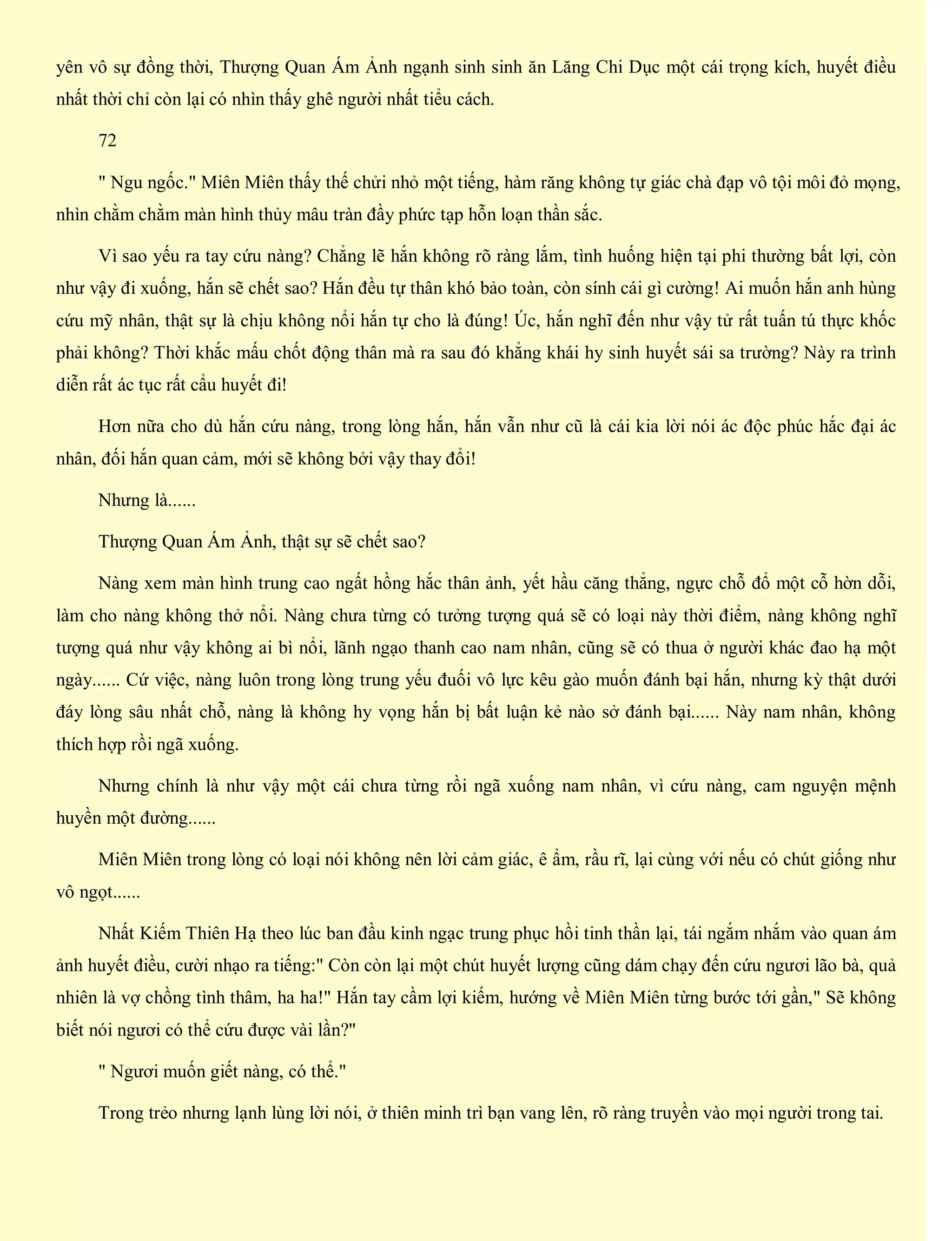 yên vô sự đồng thời, Thượng Quan Ám Ảnh ngạnh sinh sinh ăn Lăng Chi Dục một cái trọng kích, huyết điều
nhất thời chỉ còn lại có nhìn thấy ghê người nhất tiểu cách.
72
" Ngu ngốc." Miên Miên thấy thế chửi nhỏ một tiếng, hàm răng không tự giác chà đạp vô tội môi đỏ mọng,
nhìn chằm chằm màn hình thủy mâu tràn đầy phức tạp hỗn loạn thần sắc.
Vì sao yếu ra tay cứu nàng? Chẳng lẽ hắn không rõ ràng lắm, tình huống hiện tại phi thường bất lợi, còn
như vậy đi xuống, hắn sẽ chết sao? Hắn đều tự thân khó bảo toàn, còn sính cái gì cường! Ai muốn hắn anh hùng
cứu mỹ nhân, thật sự là chịu không nổi hắn tự cho là đúng! Úc, hắn nghĩ đến như vậy tử rất tuấn tú thực khốc
phải không? Thời khắc mấu chốt động thân mà ra sau đó khẳng khái hy sinh huyết sái sa trường? Này ra trình
diễn rất ác tục rất cẩu huyết đi!
Hơn nữa cho dù hắn cứu nàng, trong lòng hắn, hắn vẫn như cũ là cái kia lời nói ác độc phúc hắc đại ác
nhân, đối hắn quan cảm, mới sẽ không bởi vậy thay đổi!
Nhưng là......
Thượng Quan Ám Ảnh, thật sự sẽ chết sao?
Nàng xem màn hình trung cao ngất hồng hắc thân ảnh, yết hầu căng thẳng, ngực chỗ đổ một cỗ hờn dỗi,
làm cho nàng không thở nổi. Nàng chưa từng có tưởng tượng quá sẽ có loại này thời điểm, nàng không nghĩ
tượng quá như vậy không ai bì nổi, lãnh ngạo thanh cao nam nhân, cũng sẽ có thua ở người khác đao hạ một
ngày...... Cứ việc, nàng luôn trong lòng trung yếu đuối vô lực kêu gào muốn đánh bại hắn, nhưng kỳ thật dưới
đáy lòng sâu nhất chỗ, nàng là không hy vọng hắn bị bất luận kẻ nào sở đánh bại...... Này nam nhân, không
thích hợp rồi ngã xuống.
Nhưng chính là như vậy một cái chưa từng rồi ngã xuống nam nhân, vì cứu nàng, cam nguyện mệnh
huyền một đường......
Miên Miên trong lòng có loại nói không nên lời cảm giác, ê ẩm, rầu rĩ, lại cùng với nếu có chút giống như
vô ngọt......
Nhất Kiếm Thiên Hạ theo lúc ban đầu kinh ngạc trung phục hồi tinh thần lại, tái ngắm nhắm vào quan ám
ảnh huyết điều, cười nhạo ra tiếng:" Còn còn lại một chút huyết lượng cũng dám chạy đến cứu ngươi lão bà, quả
nhiên là vợ chồng tình thâm, ha ha!" Hắn tay cầm lợi kiếm, hướng về Miên Miên từng bước tới gần," Sẽ không
biết nói ngươi có thể cứu được vài lần?"
" Ngươi muốn giết nàng, có thể."
Trong trẻo nhưng lạnh lùng lời nói, ở thiên minh trì bạn vang lên, rõ ràng truyền vào mọi người trong tai.
 