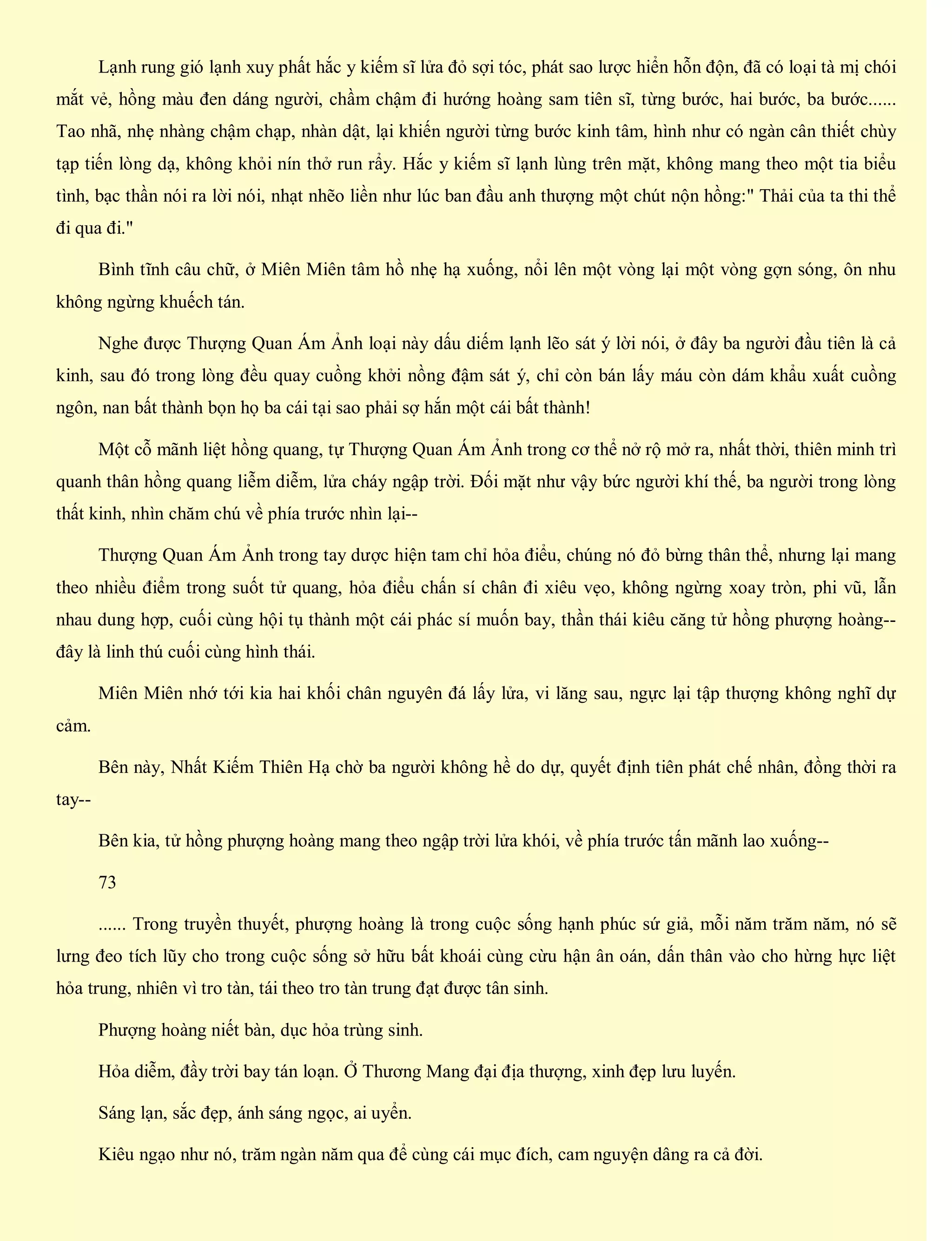 Lạnh rung gió lạnh xuy phất hắc y kiếm sĩ lửa đỏ sợi tóc, phát sao lược hiển hỗn độn, đã có loại tà mị chói
mắt vẻ, hồng màu đen dáng người, chầm chậm đi hướng hoàng sam tiên sĩ, từng bước, hai bước, ba bước......
Tao nhã, nhẹ nhàng chậm chạp, nhàn dật, lại khiến người từng bước kinh tâm, hình như có ngàn cân thiết chùy
tạp tiến lòng dạ, không khỏi nín thở run rẩy. Hắc y kiếm sĩ lạnh lùng trên mặt, không mang theo một tia biểu
tình, bạc thần nói ra lời nói, nhạt nhẽo liền như lúc ban đầu anh thượng một chút nộn hồng:" Thải của ta thi thể
đi qua đi."
Bình tĩnh câu chữ, ở Miên Miên tâm hồ nhẹ hạ xuống, nổi lên một vòng lại một vòng gợn sóng, ôn nhu
không ngừng khuếch tán.
Nghe được Thượng Quan Ám Ảnh loại này dấu diếm lạnh lẽo sát ý lời nói, ở đây ba người đầu tiên là cả
kinh, sau đó trong lòng đều quay cuồng khởi nồng đậm sát ý, chỉ còn bán lấy máu còn dám khẩu xuất cuồng
ngôn, nan bất thành bọn họ ba cái tại sao phải sợ hắn một cái bất thành!
Một cỗ mãnh liệt hồng quang, tự Thượng Quan Ám Ảnh trong cơ thể nở rộ mở ra, nhất thời, thiên minh trì
quanh thân hồng quang liễm diễm, lửa cháy ngập trời. Đối mặt như vậy bức người khí thế, ba người trong lòng
thất kinh, nhìn chăm chú về phía trước nhìn lại--
Thượng Quan Ám Ảnh trong tay dược hiện tam chỉ hỏa điểu, chúng nó đỏ bừng thân thể, nhưng lại mang
theo nhiều điểm trong suốt tử quang, hỏa điểu chấn sí chân đi xiêu vẹo, không ngừng xoay tròn, phi vũ, lẫn
nhau dung hợp, cuối cùng hội tụ thành một cái phác sí muốn bay, thần thái kiêu căng tử hồng phượng hoàng--
đây là linh thú cuối cùng hình thái.
Miên Miên nhớ tới kia hai khối chân nguyên đá lấy lửa, vi lăng sau, ngực lại tập thượng không nghĩ dự
cảm.
Bên này, Nhất Kiếm Thiên Hạ chờ ba người không hề do dự, quyết định tiên phát chế nhân, đồng thời ra
tay--
Bên kia, tử hồng phượng hoàng mang theo ngập trời lửa khói, về phía trước tấn mãnh lao xuống--
73
...... Trong truyền thuyết, phượng hoàng là trong cuộc sống hạnh phúc sứ giả, mỗi năm trăm năm, nó sẽ
lưng đeo tích lũy cho trong cuộc sống sở hữu bất khoái cùng cừu hận ân oán, dấn thân vào cho hừng hực liệt
hỏa trung, nhiên vì tro tàn, tái theo tro tàn trung đạt được tân sinh.
Phượng hoàng niết bàn, dục hỏa trùng sinh.
Hỏa diễm, đầy trời bay tán loạn. Ở Thương Mang đại địa thượng, xinh đẹp lưu luyến.
Sáng lạn, sắc đẹp, ánh sáng ngọc, ai uyển.
Kiêu ngạo như nó, trăm ngàn năm qua để cùng cái mục đích, cam nguyện dâng ra cả đời.
 