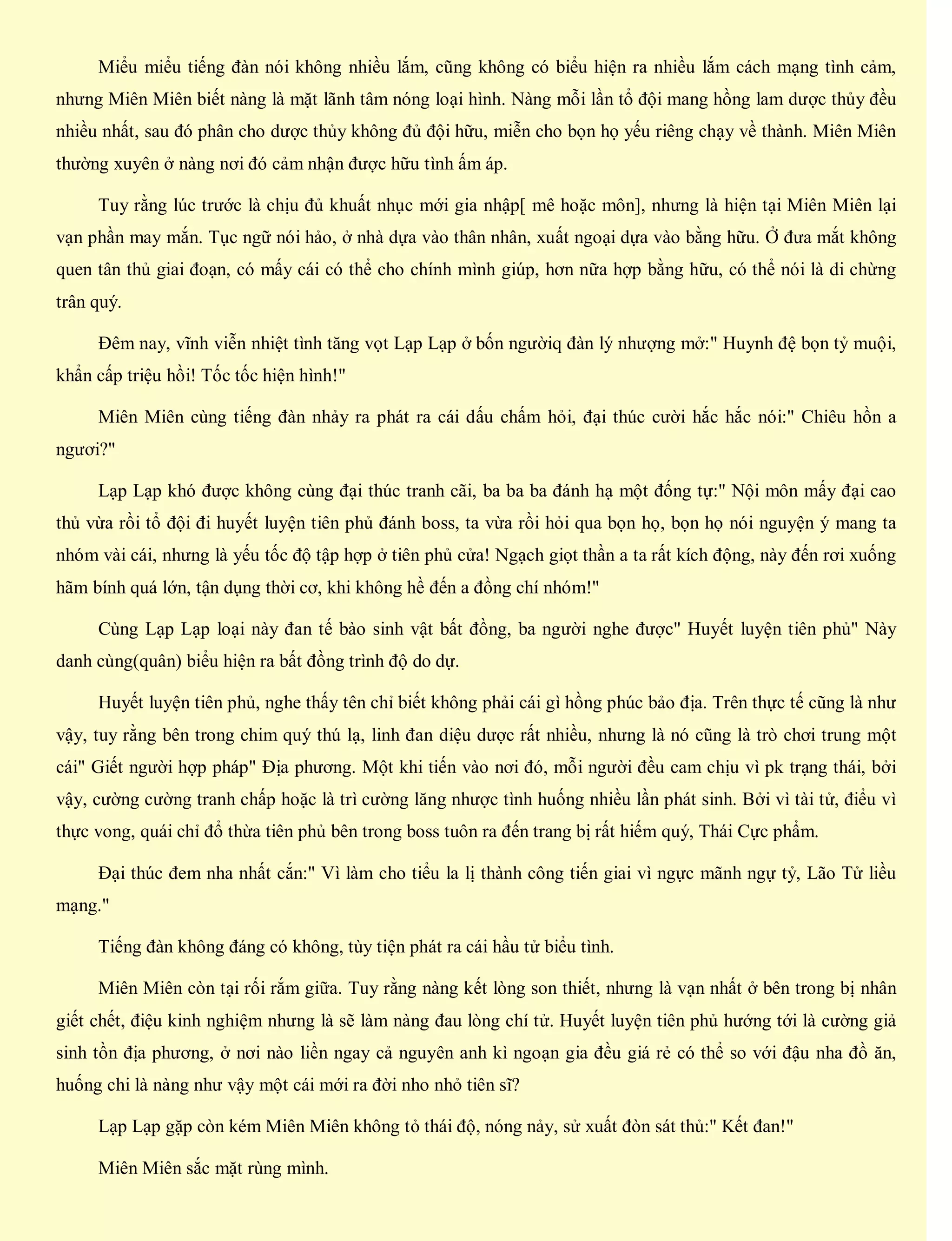 Miểu miểu tiếng đàn nói không nhiều lắm, cũng không có biểu hiện ra nhiều lắm cách mạng tình cảm,
nhưng Miên Miên biết nàng là mặt lãnh tâm nóng loại hình. Nàng mỗi lần tổ đội mang hồng lam dược thủy đều
nhiều nhất, sau đó phân cho dược thủy không đủ đội hữu, miễn cho bọn họ yếu riêng chạy về thành. Miên Miên
thường xuyên ở nàng nơi đó cảm nhận được hữu tình ấm áp.
Tuy rằng lúc trước là chịu đủ khuất nhục mới gia nhập[ mê hoặc môn], nhưng là hiện tại Miên Miên lại
vạn phần may mắn. Tục ngữ nói hảo, ở nhà dựa vào thân nhân, xuất ngoại dựa vào bằng hữu. Ở đưa mắt không
quen tân thủ giai đoạn, có mấy cái có thể cho chính mình giúp, hơn nữa hợp bằng hữu, có thể nói là di chừng
trân quý.
Đêm nay, vĩnh viễn nhiệt tình tăng vọt Lạp Lạp ở bốn ngườiq đàn lý nhượng mở:" Huynh đệ bọn tỷ muội,
khẩn cấp triệu hồi! Tốc tốc hiện hình!"
Miên Miên cùng tiếng đàn nhảy ra phát ra cái dấu chấm hỏi, đại thúc cười hắc hắc nói:" Chiêu hồn a
ngươi?"
Lạp Lạp khó được không cùng đại thúc tranh cãi, ba ba ba đánh hạ một đống tự:" Nội môn mấy đại cao
thủ vừa rồi tổ đội đi huyết luyện tiên phủ đánh boss, ta vừa rồi hỏi qua bọn họ, bọn họ nói nguyện ý mang ta
nhóm vài cái, nhưng là yếu tốc độ tập hợp ở tiên phủ cửa! Ngạch giọt thần a ta rất kích động, này đến rơi xuống
hãm bính quá lớn, tận dụng thời cơ, khi không hề đến a đồng chí nhóm!"
Cùng Lạp Lạp loại này đan tế bào sinh vật bất đồng, ba người nghe được" Huyết luyện tiên phủ" Này
danh cùng(quân) biểu hiện ra bất đồng trình độ do dự.
Huyết luyện tiên phủ, nghe thấy tên chỉ biết không phải cái gì hồng phúc bảo địa. Trên thực tế cũng là như
vậy, tuy rằng bên trong chim quý thú lạ, linh đan diệu dược rất nhiều, nhưng là nó cũng là trò chơi trung một
cái" Giết người hợp pháp" Địa phương. Một khi tiến vào nơi đó, mỗi người đều cam chịu vì pk trạng thái, bởi
vậy, cường cường tranh chấp hoặc là trì cường lăng nhược tình huống nhiều lần phát sinh. Bởi vì tài tử, điểu vì
thực vong, quái chỉ đổ thừa tiên phủ bên trong boss tuôn ra đến trang bị rất hiếm quý, Thái Cực phẩm.
Đại thúc đem nha nhất cắn:" Vì làm cho tiểu la lị thành công tiến giai vì ngực mãnh ngự tỷ, Lão Tử liều
mạng."
Tiếng đàn không đáng có không, tùy tiện phát ra cái hầu tử biểu tình.
Miên Miên còn tại rối rắm giữa. Tuy rằng nàng kết lòng son thiết, nhưng là vạn nhất ở bên trong bị nhân
giết chết, điệu kinh nghiệm nhưng là sẽ làm nàng đau lòng chí tử. Huyết luyện tiên phủ hướng tới là cường giả
sinh tồn địa phương, ở nơi nào liền ngay cả nguyên anh kì ngoạn gia đều giá rẻ có thể so với đậu nha đồ ăn,
huống chi là nàng như vậy một cái mới ra đời nho nhỏ tiên sĩ?
Lạp Lạp gặp còn kém Miên Miên không tỏ thái độ, nóng nảy, sử xuất đòn sát thủ:" Kết đan!"
Miên Miên sắc mặt rùng mình.
 