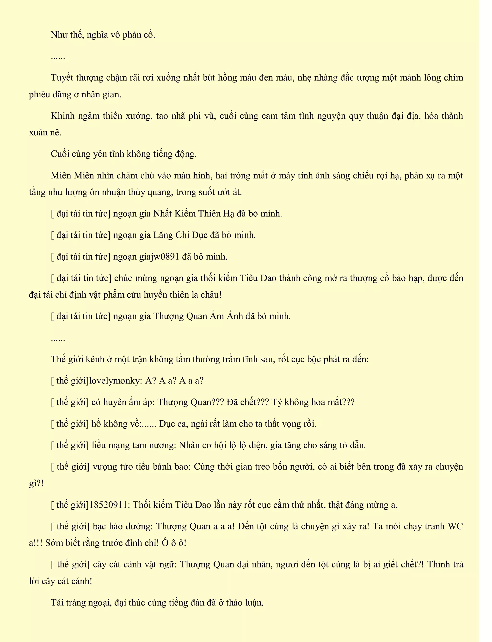 Như thế, nghĩa vô phản cố.
......
Tuyết thượng chậm rãi rơi xuống nhất bút hồng màu đen màu, nhẹ nhàng đắc tượng một mảnh lông chim
phiêu đãng ở nhân gian.
Khinh ngâm thiển xướng, tao nhã phi vũ, cuối cùng cam tâm tình nguyện quy thuận đại địa, hóa thành
xuân nê.
Cuối cùng yên tĩnh không tiếng động.
Miên Miên nhìn chăm chú vào màn hình, hai tròng mắt ở máy tính ánh sáng chiếu rọi hạ, phản xạ ra một
tầng nhu lượng ôn nhuận thủy quang, trong suốt ướt át.
[ đại tái tin tức] ngoạn gia Nhất Kiếm Thiên Hạ đã bỏ mình.
[ đại tái tin tức] ngoạn gia Lăng Chi Dục đã bỏ mình.
[ đại tái tin tức] ngoạn giajw0891 đã bỏ mình.
[ đại tái tin tức] chúc mừng ngoạn gia thối kiếm Tiêu Dao thành công mở ra thượng cổ bảo hạp, được đến
đại tái chỉ định vật phẩm cửu huyền thiên la châu!
[ đại tái tin tức] ngoạn gia Thượng Quan Ám Ảnh đã bỏ mình.
......
Thế giới kênh ở một trận không tầm thường trầm tĩnh sau, rốt cục bộc phát ra đến:
[ thế giới]lovelymonky: A? A a? A a a?
[ thế giới] cỏ huyên ấm áp: Thượng Quan??? Đã chết??? Tỷ không hoa mắt???
[ thế giới] hồ không về:...... Dục ca, ngài rất làm cho ta thất vọng rồi.
[ thế giới] liều mạng tam nương: Nhân cơ hội lộ lộ diện, gia tăng cho sáng tỏ dẫn.
[ thế giới] vượng tửo tiểu bánh bao: Cùng thời gian treo bốn người, có ai biết bên trong đã xảy ra chuyện
gì?!
[ thế giới]18520911: Thối kiếm Tiêu Dao lần này rốt cục cầm thứ nhất, thật đáng mừng a.
[ thế giới] bạc hào đường: Thượng Quan a a a! Đến tột cùng là chuyện gì xảy ra! Ta mới chạy tranh WC
a!!! Sớm biết rằng trước đình chỉ! Ô ô ô!
[ thế giới] cây cát cánh vật ngữ: Thượng Quan đại nhân, ngươi đến tột cùng là bị ai giết chết?! Thỉnh trả
lời cây cát cánh!
Tái tràng ngoại, đại thúc cùng tiếng đàn đã ở thảo luận.
 