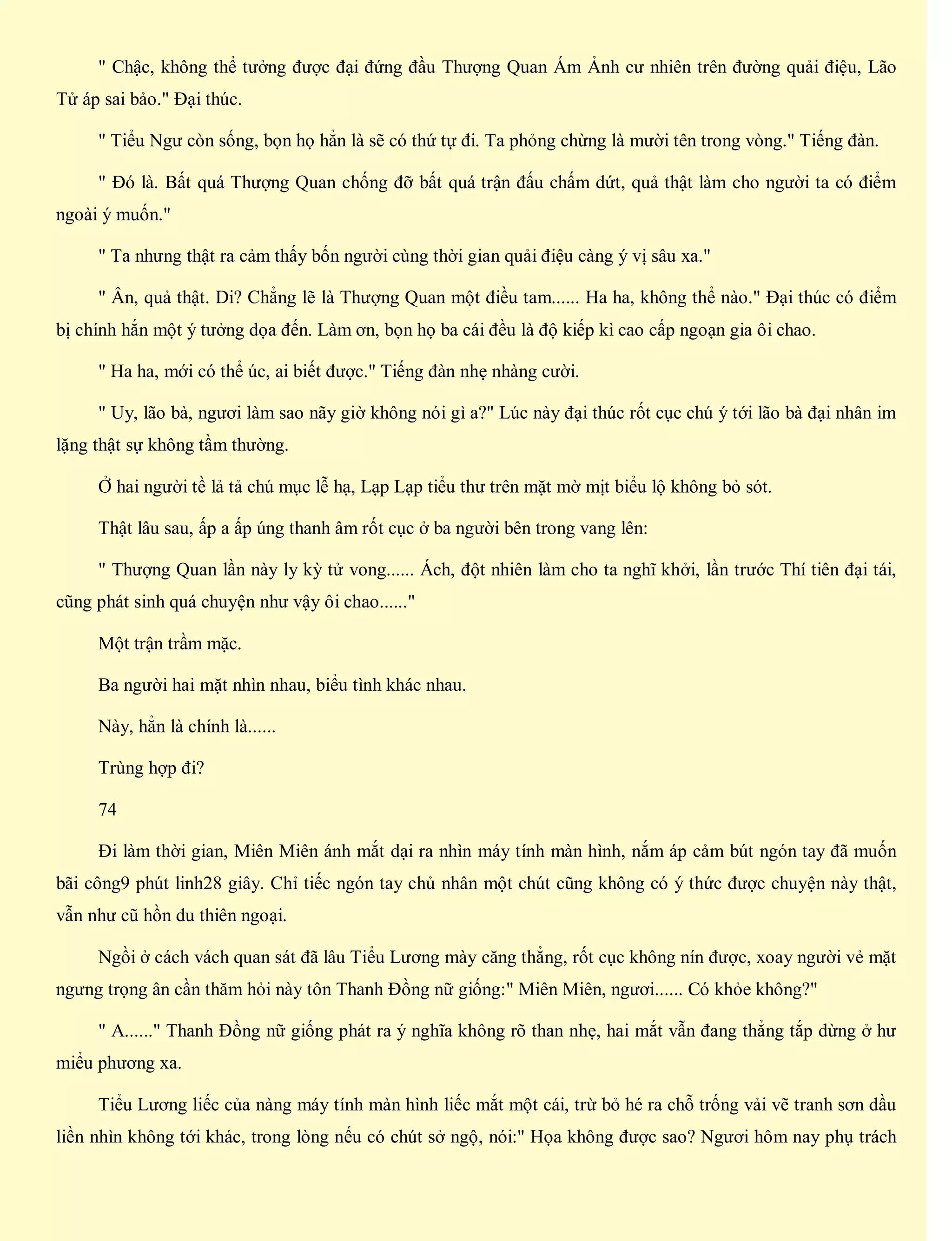 " Chậc, không thể tưởng được đại đứng đầu Thượng Quan Ám Ảnh cư nhiên trên đường quải điệu, Lão
Tử áp sai bảo." Đại thúc.
" Tiểu Ngư còn sống, bọn họ hẳn là sẽ có thứ tự đi. Ta phỏng chừng là mười tên trong vòng." Tiếng đàn.
" Đó là. Bất quá Thượng Quan chống đỡ bất quá trận đấu chấm dứt, quả thật làm cho người ta có điểm
ngoài ý muốn."
" Ta nhưng thật ra cảm thấy bốn người cùng thời gian quải điệu càng ý vị sâu xa."
" Ân, quả thật. Di? Chẳng lẽ là Thượng Quan một điều tam...... Ha ha, không thể nào." Đại thúc có điểm
bị chính hắn một ý tưởng dọa đến. Làm ơn, bọn họ ba cái đều là độ kiếp kì cao cấp ngoạn gia ôi chao.
" Ha ha, mới có thể úc, ai biết được." Tiếng đàn nhẹ nhàng cười.
" Uy, lão bà, ngươi làm sao nãy giờ không nói gì a?" Lúc này đại thúc rốt cục chú ý tới lão bà đại nhân im
lặng thật sự không tầm thường.
Ở hai người tề lả tả chú mục lễ hạ, Lạp Lạp tiểu thư trên mặt mờ mịt biểu lộ không bỏ sót.
Thật lâu sau, ấp a ấp úng thanh âm rốt cục ở ba người bên trong vang lên:
" Thượng Quan lần này ly kỳ tử vong...... Ách, đột nhiên làm cho ta nghĩ khởi, lần trước Thí tiên đại tái,
cũng phát sinh quá chuyện như vậy ôi chao......"
Một trận trầm mặc.
Ba người hai mặt nhìn nhau, biểu tình khác nhau.
Này, hẳn là chính là......
Trùng hợp đi?
74
Đi làm thời gian, Miên Miên ánh mắt dại ra nhìn máy tính màn hình, nắm áp cảm bút ngón tay đã muốn
bãi công9 phút linh28 giây. Chỉ tiếc ngón tay chủ nhân một chút cũng không có ý thức được chuyện này thật,
vẫn như cũ hồn du thiên ngoại.
Ngồi ở cách vách quan sát đã lâu Tiểu Lương mày căng thẳng, rốt cục không nín được, xoay người vẻ mặt
ngưng trọng ân cần thăm hỏi này tôn Thanh Đồng nữ giống:" Miên Miên, ngươi...... Có khỏe không?"
" A......" Thanh Đồng nữ giống phát ra ý nghĩa không rõ than nhẹ, hai mắt vẫn đang thẳng tắp dừng ở hư
miểu phương xa.
Tiểu Lương liếc của nàng máy tính màn hình liếc mắt một cái, trừ bỏ hé ra chỗ trống vải vẽ tranh sơn dầu
liền nhìn không tới khác, trong lòng nếu có chút sở ngộ, nói:" Họa không được sao? Ngươi hôm nay phụ trách
 