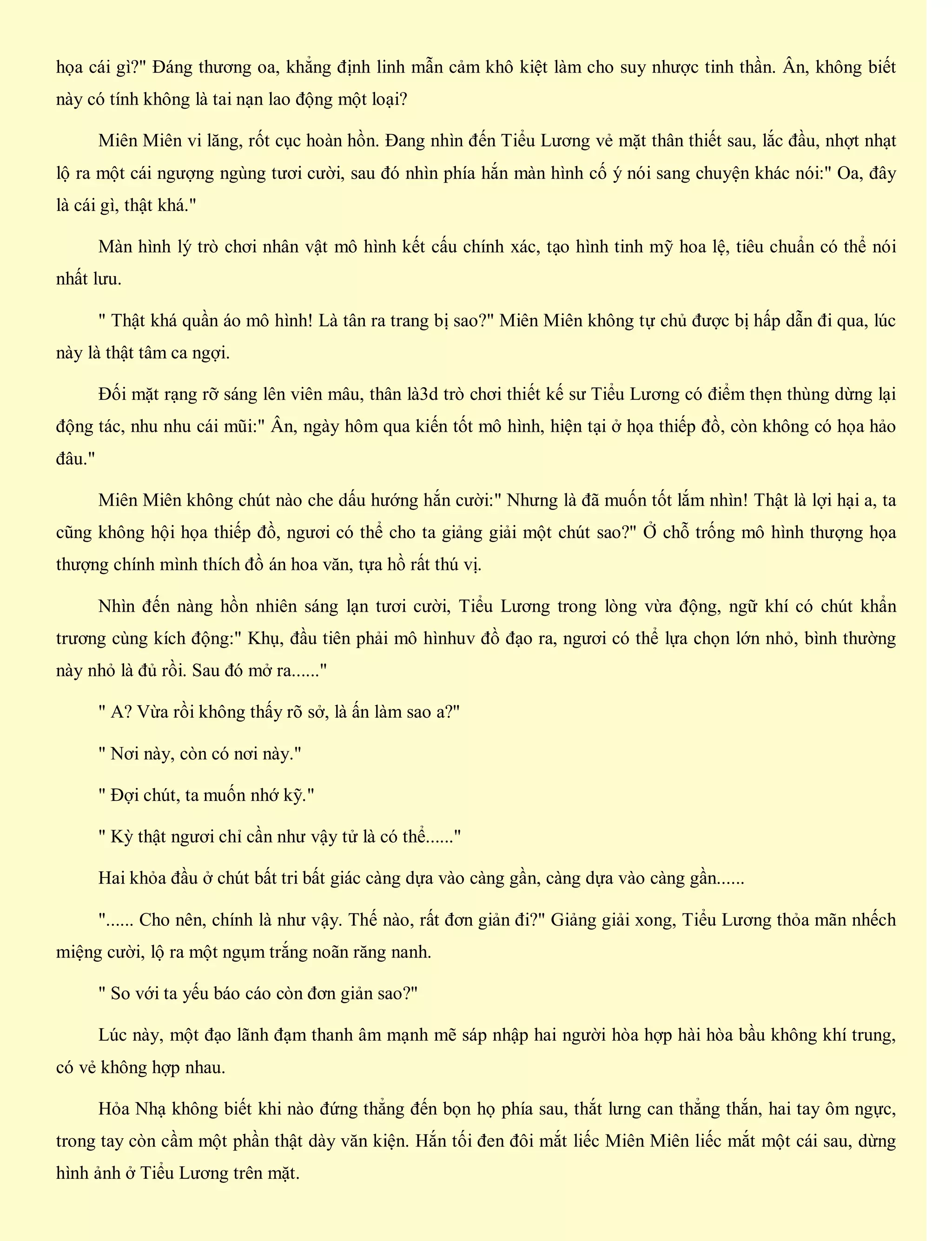 họa cái gì?" Đáng thương oa, khẳng định linh mẫn cảm khô kiệt làm cho suy nhược tinh thần. Ân, không biết
này có tính không là tai nạn lao động một loại?
Miên Miên vi lăng, rốt cục hoàn hồn. Đang nhìn đến Tiểu Lương vẻ mặt thân thiết sau, lắc đầu, nhợt nhạt
lộ ra một cái ngượng ngùng tươi cười, sau đó nhìn phía hắn màn hình cố ý nói sang chuyện khác nói:" Oa, đây
là cái gì, thật khá."
Màn hình lý trò chơi nhân vật mô hình kết cấu chính xác, tạo hình tinh mỹ hoa lệ, tiêu chuẩn có thể nói
nhất lưu.
" Thật khá quần áo mô hình! Là tân ra trang bị sao?" Miên Miên không tự chủ được bị hấp dẫn đi qua, lúc
này là thật tâm ca ngợi.
Đối mặt rạng rỡ sáng lên viên mâu, thân là3d trò chơi thiết kế sư Tiểu Lương có điểm thẹn thùng dừng lại
động tác, nhu nhu cái mũi:" Ân, ngày hôm qua kiến tốt mô hình, hiện tại ở họa thiếp đồ, còn không có họa hảo
đâu."
Miên Miên không chút nào che dấu hướng hắn cười:" Nhưng là đã muốn tốt lắm nhìn! Thật là lợi hại a, ta
cũng không hội họa thiếp đồ, ngươi có thể cho ta giảng giải một chút sao?" Ở chỗ trống mô hình thượng họa
thượng chính mình thích đồ án hoa văn, tựa hồ rất thú vị.
Nhìn đến nàng hồn nhiên sáng lạn tươi cười, Tiểu Lương trong lòng vừa động, ngữ khí có chút khẩn
trương cùng kích động:" Khụ, đầu tiên phải mô hìnhuv đồ đạo ra, ngươi có thể lựa chọn lớn nhỏ, bình thường
này nhỏ là đủ rồi. Sau đó mở ra......"
" A? Vừa rồi không thấy rõ sở, là ấn làm sao a?"
" Nơi này, còn có nơi này."
" Đợi chút, ta muốn nhớ kỹ."
" Kỳ thật ngươi chỉ cần như vậy tử là có thể......"
Hai khỏa đầu ở chút bất tri bất giác càng dựa vào càng gần, càng dựa vào càng gần......
"...... Cho nên, chính là như vậy. Thế nào, rất đơn giản đi?" Giảng giải xong, Tiểu Lương thỏa mãn nhếch
miệng cười, lộ ra một ngụm trắng noãn răng nanh.
" So với ta yếu báo cáo còn đơn giản sao?"
Lúc này, một đạo lãnh đạm thanh âm mạnh mẽ sáp nhập hai người hòa hợp hài hòa bầu không khí trung,
có vẻ không hợp nhau.
Hỏa Nhạ không biết khi nào đứng thẳng đến bọn họ phía sau, thắt lưng can thẳng thắn, hai tay ôm ngực,
trong tay còn cầm một phần thật dày văn kiện. Hắn tối đen đôi mắt liếc Miên Miên liếc mắt một cái sau, dừng
hình ảnh ở Tiểu Lương trên mặt.
 