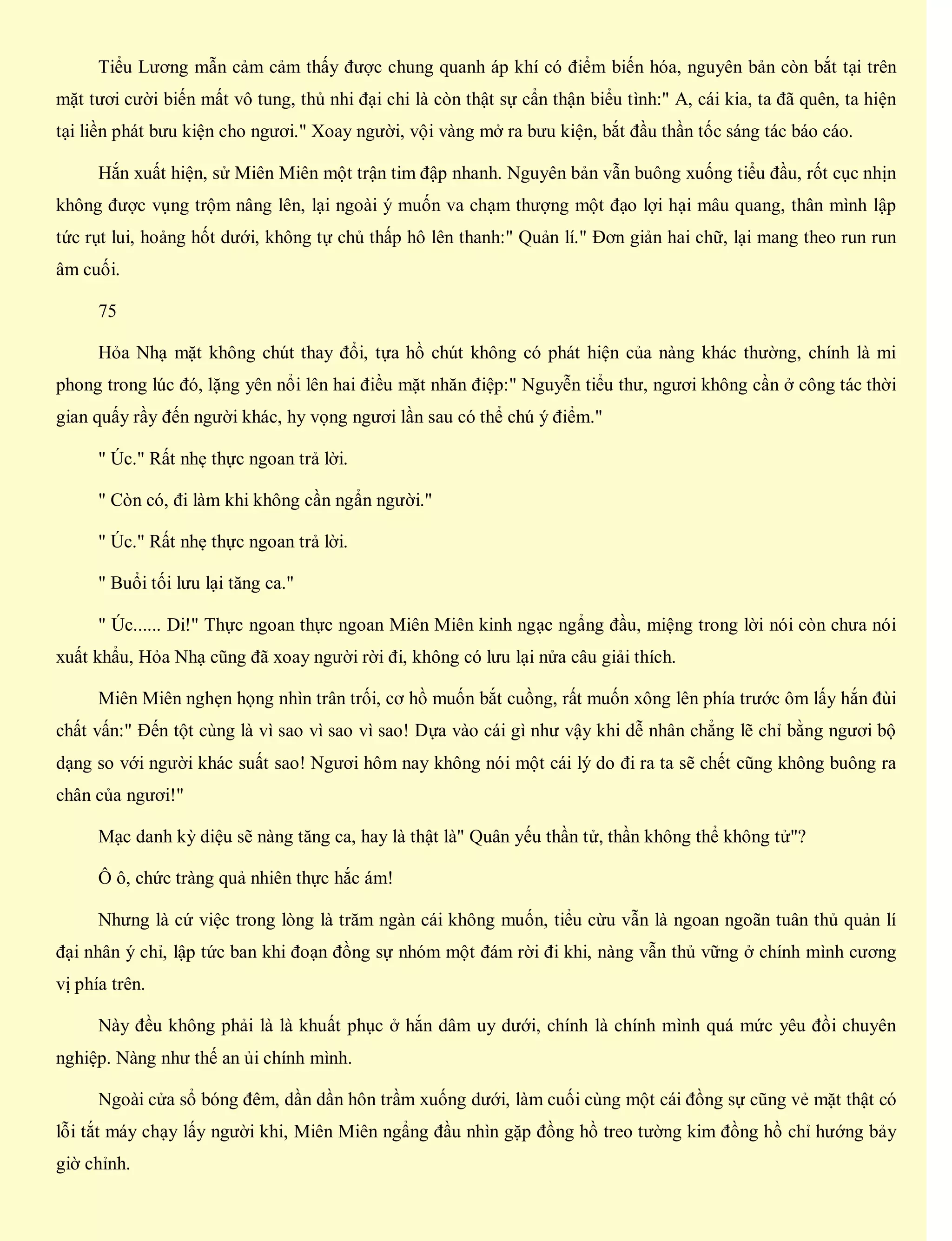 Tiểu Lương mẫn cảm cảm thấy được chung quanh áp khí có điểm biến hóa, nguyên bản còn bắt tại trên
mặt tươi cười biến mất vô tung, thủ nhi đại chi là còn thật sự cẩn thận biểu tình:" A, cái kia, ta đã quên, ta hiện
tại liền phát bưu kiện cho ngươi." Xoay người, vội vàng mở ra bưu kiện, bắt đầu thần tốc sáng tác báo cáo.
Hắn xuất hiện, sử Miên Miên một trận tim đập nhanh. Nguyên bản vẫn buông xuống tiểu đầu, rốt cục nhịn
không được vụng trộm nâng lên, lại ngoài ý muốn va chạm thượng một đạo lợi hại mâu quang, thân mình lập
tức rụt lui, hoảng hốt dưới, không tự chủ thấp hô lên thanh:" Quản lí." Đơn giản hai chữ, lại mang theo run run
âm cuối.
75
Hỏa Nhạ mặt không chút thay đổi, tựa hồ chút không có phát hiện của nàng khác thường, chính là mi
phong trong lúc đó, lặng yên nổi lên hai điều mặt nhăn điệp:" Nguyễn tiểu thư, ngươi không cần ở công tác thời
gian quấy rầy đến người khác, hy vọng ngươi lần sau có thể chú ý điểm."
" Úc." Rất nhẹ thực ngoan trả lời.
" Còn có, đi làm khi không cần ngẩn người."
" Úc." Rất nhẹ thực ngoan trả lời.
" Buổi tối lưu lại tăng ca."
" Úc...... Di!" Thực ngoan thực ngoan Miên Miên kinh ngạc ngẩng đầu, miệng trong lời nói còn chưa nói
xuất khẩu, Hỏa Nhạ cũng đã xoay người rời đi, không có lưu lại nửa câu giải thích.
Miên Miên nghẹn họng nhìn trân trối, cơ hồ muốn bắt cuồng, rất muốn xông lên phía trước ôm lấy hắn đùi
chất vấn:" Đến tột cùng là vì sao vì sao vì sao! Dựa vào cái gì như vậy khi dễ nhân chẳng lẽ chỉ bằng ngươi bộ
dạng so với người khác suất sao! Ngươi hôm nay không nói một cái lý do đi ra ta sẽ chết cũng không buông ra
chân của ngươi!"
Mạc danh kỳ diệu sẽ nàng tăng ca, hay là thật là" Quân yếu thần tử, thần không thể không tử"?
Ô ô, chức tràng quả nhiên thực hắc ám!
Nhưng là cứ việc trong lòng là trăm ngàn cái không muốn, tiểu cừu vẫn là ngoan ngoãn tuân thủ quản lí
đại nhân ý chỉ, lập tức ban khi đoạn đồng sự nhóm một đám rời đi khi, nàng vẫn thủ vững ở chính mình cương
vị phía trên.
Này đều không phải là là khuất phục ở hắn dâm uy dưới, chính là chính mình quá mức yêu đồi chuyên
nghiệp. Nàng như thế an ủi chính mình.
Ngoài cửa sổ bóng đêm, dần dần hôn trầm xuống dưới, làm cuối cùng một cái đồng sự cũng vẻ mặt thật có
lỗi tắt máy chạy lấy người khi, Miên Miên ngẩng đầu nhìn gặp đồng hồ treo tường kim đồng hồ chỉ hướng bảy
giờ chỉnh.
 
