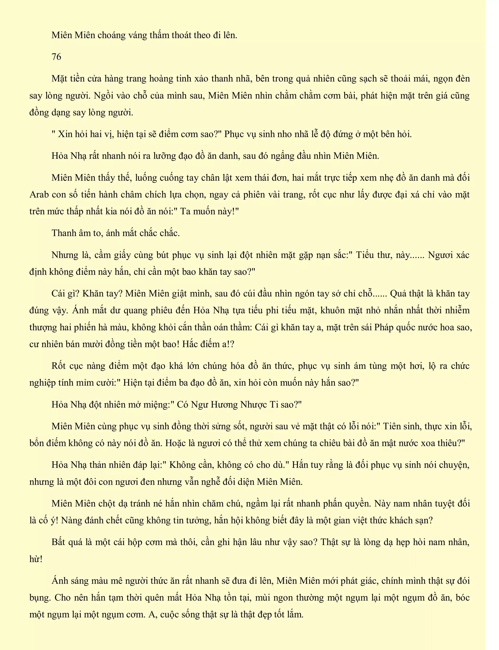 Miên Miên choáng váng thấm thoát theo đi lên.
76
Mặt tiền cửa hàng trang hoàng tinh xảo thanh nhã, bên trong quả nhiên cũng sạch sẽ thoải mái, ngọn đèn
say lòng người. Ngồi vào chỗ của mình sau, Miên Miên nhìn chằm chằm cơm bài, phát hiện mặt trên giá cũng
đồng dạng say lòng người.
" Xin hỏi hai vị, hiện tại sẽ điểm cơm sao?" Phục vụ sinh nho nhã lễ độ đứng ở một bên hỏi.
Hỏa Nhạ rất nhanh nói ra lưỡng đạo đồ ăn danh, sau đó ngẩng đầu nhìn Miên Miên.
Miên Miên thấy thế, luống cuống tay chân lật xem thái đơn, hai mắt trực tiếp xem nhẹ đồ ăn danh mà đối
Arab con số tiến hành châm chích lựa chọn, ngay cả phiên vài trang, rốt cục như lấy được đại xá chỉ vào mặt
trên mức thấp nhất kia nói đồ ăn nói:" Ta muốn này!"
Thanh âm to, ánh mắt chắc chắc.
Nhưng là, cầm giấy cùng bút phục vụ sinh lại đột nhiên mặt gặp nạn sắc:" Tiểu thư, này...... Ngươi xác
định không điểm này hắn, chỉ cần một bao khăn tay sao?"
Cái gì? Khăn tay? Miên Miên giật mình, sau đó cúi đầu nhìn ngón tay sở chỉ chỗ...... Quả thật là khăn tay
đúng vậy. Ánh mắt dư quang phiêu đến Hỏa Nhạ tựa tiếu phi tiếu mặt, khuôn mặt nhỏ nhắn nhất thời nhiễm
thượng hai phiến hà màu, không khỏi cắn thần oán thầm: Cái gì khăn tay a, mặt trên sái Pháp quốc nước hoa sao,
cư nhiên bán mười đồng tiền một bao! Hắc điếm a!?
Rốt cục nàng điểm một đạo khá lớn chúng hóa đồ ăn thức, phục vụ sinh ám tùng một hơi, lộ ra chức
nghiệp tính mỉm cười:" Hiện tại điểm ba đạo đồ ăn, xin hỏi còn muốn này hắn sao?"
Hỏa Nhạ đột nhiên mở miệng:" Có Ngư Hương Nhược Ti sao?"
Miên Miên cùng phục vụ sinh đồng thời sửng sốt, người sau vẻ mặt thật có lỗi nói:" Tiên sinh, thực xin lỗi,
bổn điếm không có này nói đồ ăn. Hoặc là ngươi có thể thử xem chúng ta chiêu bài đồ ăn mật nước xoa thiêu?"
Hỏa Nhạ thản nhiên đáp lại:" Không cần, không có cho dù." Hắn tuy rằng là đối phục vụ sinh nói chuyện,
nhưng là một đôi con ngươi đen nhưng vẫn nghễ đối diện Miên Miên.
Miên Miên chột dạ tránh né hắn nhìn chăm chú, ngầm lại rất nhanh phấn quyền. Này nam nhân tuyệt đối
là cố ý! Nàng đánh chết cũng không tin tưởng, hắn hội không biết đây là một gian việt thức khách sạn?
Bất quá là một cái hộp cơm mà thôi, cần ghi hận lâu như vậy sao? Thật sự là lòng dạ hẹp hòi nam nhân,
hừ!
Ánh sáng màu mê người thức ăn rất nhanh sẽ đưa đi lên, Miên Miên mới phát giác, chính mình thật sự đói
bụng. Cho nên hắn tạm thời quên mất Hỏa Nhạ tồn tại, mùi ngon thường một ngụm lại một ngụm đồ ăn, bóc
một ngụm lại một ngụm cơm. A, cuộc sống thật sự là thật đẹp tốt lắm.
 