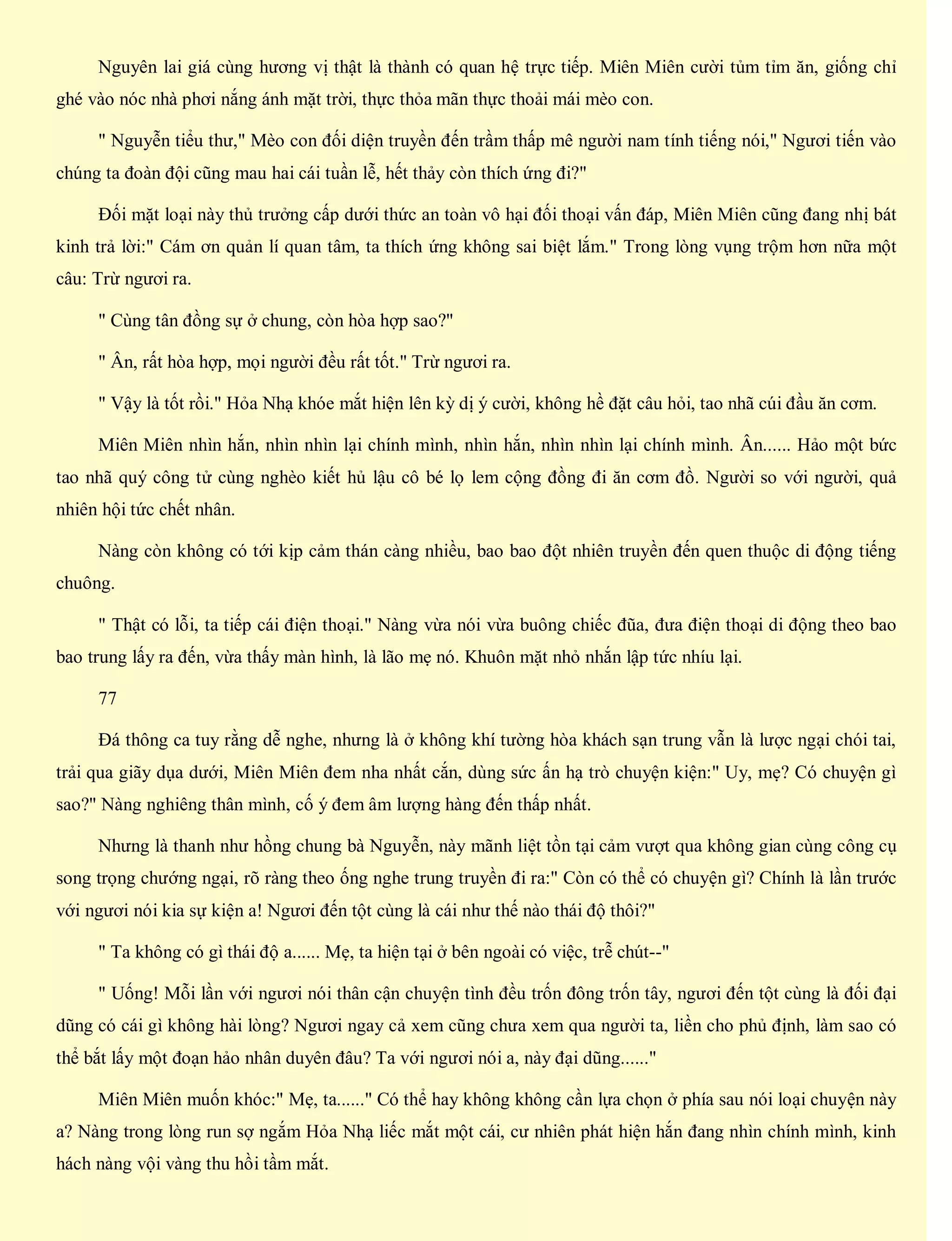 Nguyên lai giá cùng hương vị thật là thành có quan hệ trực tiếp. Miên Miên cười tủm tỉm ăn, giống chỉ
ghé vào nóc nhà phơi nắng ánh mặt trời, thực thỏa mãn thực thoải mái mèo con.
" Nguyễn tiểu thư," Mèo con đối diện truyền đến trầm thấp mê người nam tính tiếng nói," Ngươi tiến vào
chúng ta đoàn đội cũng mau hai cái tuần lễ, hết thảy còn thích ứng đi?"
Đối mặt loại này thủ trưởng cấp dưới thức an toàn vô hại đối thoại vấn đáp, Miên Miên cũng đang nhị bát
kinh trả lời:" Cám ơn quản lí quan tâm, ta thích ứng không sai biệt lắm." Trong lòng vụng trộm hơn nữa một
câu: Trừ ngươi ra.
" Cùng tân đồng sự ở chung, còn hòa hợp sao?"
" Ân, rất hòa hợp, mọi người đều rất tốt." Trừ ngươi ra.
" Vậy là tốt rồi." Hỏa Nhạ khóe mắt hiện lên kỳ dị ý cười, không hề đặt câu hỏi, tao nhã cúi đầu ăn cơm.
Miên Miên nhìn hắn, nhìn nhìn lại chính mình, nhìn hắn, nhìn nhìn lại chính mình. Ân...... Hảo một bức
tao nhã quý công tử cùng nghèo kiết hủ lậu cô bé lọ lem cộng đồng đi ăn cơm đồ. Người so với người, quả
nhiên hội tức chết nhân.
Nàng còn không có tới kịp cảm thán càng nhiều, bao bao đột nhiên truyền đến quen thuộc di động tiếng
chuông.
" Thật có lỗi, ta tiếp cái điện thoại." Nàng vừa nói vừa buông chiếc đũa, đưa điện thoại di động theo bao
bao trung lấy ra đến, vừa thấy màn hình, là lão mẹ nó. Khuôn mặt nhỏ nhắn lập tức nhíu lại.
77
Đá thông ca tuy rằng dễ nghe, nhưng là ở không khí tường hòa khách sạn trung vẫn là lược ngại chói tai,
trải qua giãy dụa dưới, Miên Miên đem nha nhất cắn, dùng sức ấn hạ trò chuyện kiện:" Uy, mẹ? Có chuyện gì
sao?" Nàng nghiêng thân mình, cố ý đem âm lượng hàng đến thấp nhất.
Nhưng là thanh như hồng chung bà Nguyễn, này mãnh liệt tồn tại cảm vượt qua không gian cùng công cụ
song trọng chướng ngại, rõ ràng theo ống nghe trung truyền đi ra:" Còn có thể có chuyện gì? Chính là lần trước
với ngươi nói kia sự kiện a! Ngươi đến tột cùng là cái như thế nào thái độ thôi?"
" Ta không có gì thái độ a...... Mẹ, ta hiện tại ở bên ngoài có việc, trễ chút--"
" Uống! Mỗi lần với ngươi nói thân cận chuyện tình đều trốn đông trốn tây, ngươi đến tột cùng là đối đại
dũng có cái gì không hài lòng? Ngươi ngay cả xem cũng chưa xem qua người ta, liền cho phủ định, làm sao có
thể bắt lấy một đoạn hảo nhân duyên đâu? Ta với ngươi nói a, này đại dũng......"
Miên Miên muốn khóc:" Mẹ, ta......" Có thể hay không không cần lựa chọn ở phía sau nói loại chuyện này
a? Nàng trong lòng run sợ ngắm Hỏa Nhạ liếc mắt một cái, cư nhiên phát hiện hắn đang nhìn chính mình, kinh
hách nàng vội vàng thu hồi tầm mắt.
 