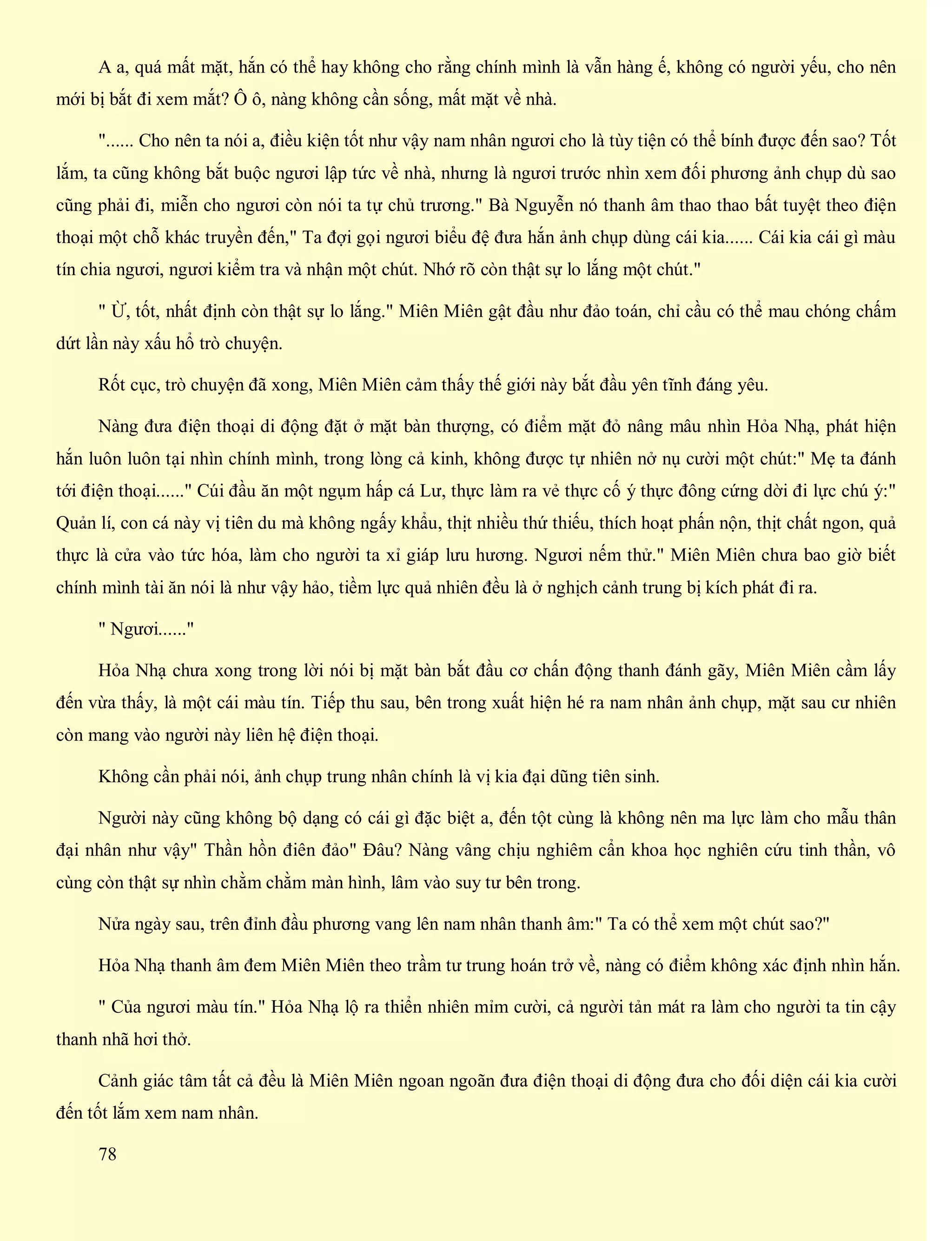 A a, quá mất mặt, hắn có thể hay không cho rằng chính mình là vẫn hàng ế, không có người yếu, cho nên
mới bị bắt đi xem mắt? Ô ô, nàng không cần sống, mất mặt về nhà.
"...... Cho nên ta nói a, điều kiện tốt như vậy nam nhân ngươi cho là tùy tiện có thể bính được đến sao? Tốt
lắm, ta cũng không bắt buộc ngươi lập tức về nhà, nhưng là ngươi trước nhìn xem đối phương ảnh chụp dù sao
cũng phải đi, miễn cho ngươi còn nói ta tự chủ trương." Bà Nguyễn nó thanh âm thao thao bất tuyệt theo điện
thoại một chỗ khác truyền đến," Ta đợi gọi ngươi biểu đệ đưa hắn ảnh chụp dùng cái kia...... Cái kia cái gì màu
tín chia ngươi, ngươi kiểm tra và nhận một chút. Nhớ rõ còn thật sự lo lắng một chút."
" Ừ, tốt, nhất định còn thật sự lo lắng." Miên Miên gật đầu như đảo toán, chỉ cầu có thể mau chóng chấm
dứt lần này xấu hổ trò chuyện.
Rốt cục, trò chuyện đã xong, Miên Miên cảm thấy thế giới này bắt đầu yên tĩnh đáng yêu.
Nàng đưa điện thoại di động đặt ở mặt bàn thượng, có điểm mặt đỏ nâng mâu nhìn Hỏa Nhạ, phát hiện
hắn luôn luôn tại nhìn chính mình, trong lòng cả kinh, không được tự nhiên nở nụ cười một chút:" Mẹ ta đánh
tới điện thoại......" Cúi đầu ăn một ngụm hấp cá Lư, thực làm ra vẻ thực cố ý thực đông cứng dời đi lực chú ý:"
Quản lí, con cá này vị tiên du mà không ngấy khẩu, thịt nhiều thứ thiếu, thích hoạt phấn nộn, thịt chất ngon, quả
thực là cửa vào tức hóa, làm cho người ta xỉ giáp lưu hương. Ngươi nếm thử." Miên Miên chưa bao giờ biết
chính mình tài ăn nói là như vậy hảo, tiềm lực quả nhiên đều là ở nghịch cảnh trung bị kích phát đi ra.
" Ngươi......"
Hỏa Nhạ chưa xong trong lời nói bị mặt bàn bắt đầu cơ chấn động thanh đánh gãy, Miên Miên cầm lấy
đến vừa thấy, là một cái màu tín. Tiếp thu sau, bên trong xuất hiện hé ra nam nhân ảnh chụp, mặt sau cư nhiên
còn mang vào người này liên hệ điện thoại.
Không cần phải nói, ảnh chụp trung nhân chính là vị kia đại dũng tiên sinh.
Người này cũng không bộ dạng có cái gì đặc biệt a, đến tột cùng là không nên ma lực làm cho mẫu thân
đại nhân như vậy" Thần hồn điên đảo" Đâu? Nàng vâng chịu nghiêm cẩn khoa học nghiên cứu tinh thần, vô
cùng còn thật sự nhìn chằm chằm màn hình, lâm vào suy tư bên trong.
Nửa ngày sau, trên đỉnh đầu phương vang lên nam nhân thanh âm:" Ta có thể xem một chút sao?"
Hỏa Nhạ thanh âm đem Miên Miên theo trầm tư trung hoán trở về, nàng có điểm không xác định nhìn hắn.
" Của ngươi màu tín." Hỏa Nhạ lộ ra thiển nhiên mỉm cười, cả người tản mát ra làm cho người ta tin cậy
thanh nhã hơi thở.
Cảnh giác tâm tất cả đều là Miên Miên ngoan ngoãn đưa điện thoại di động đưa cho đối diện cái kia cười
đến tốt lắm xem nam nhân.
78
 