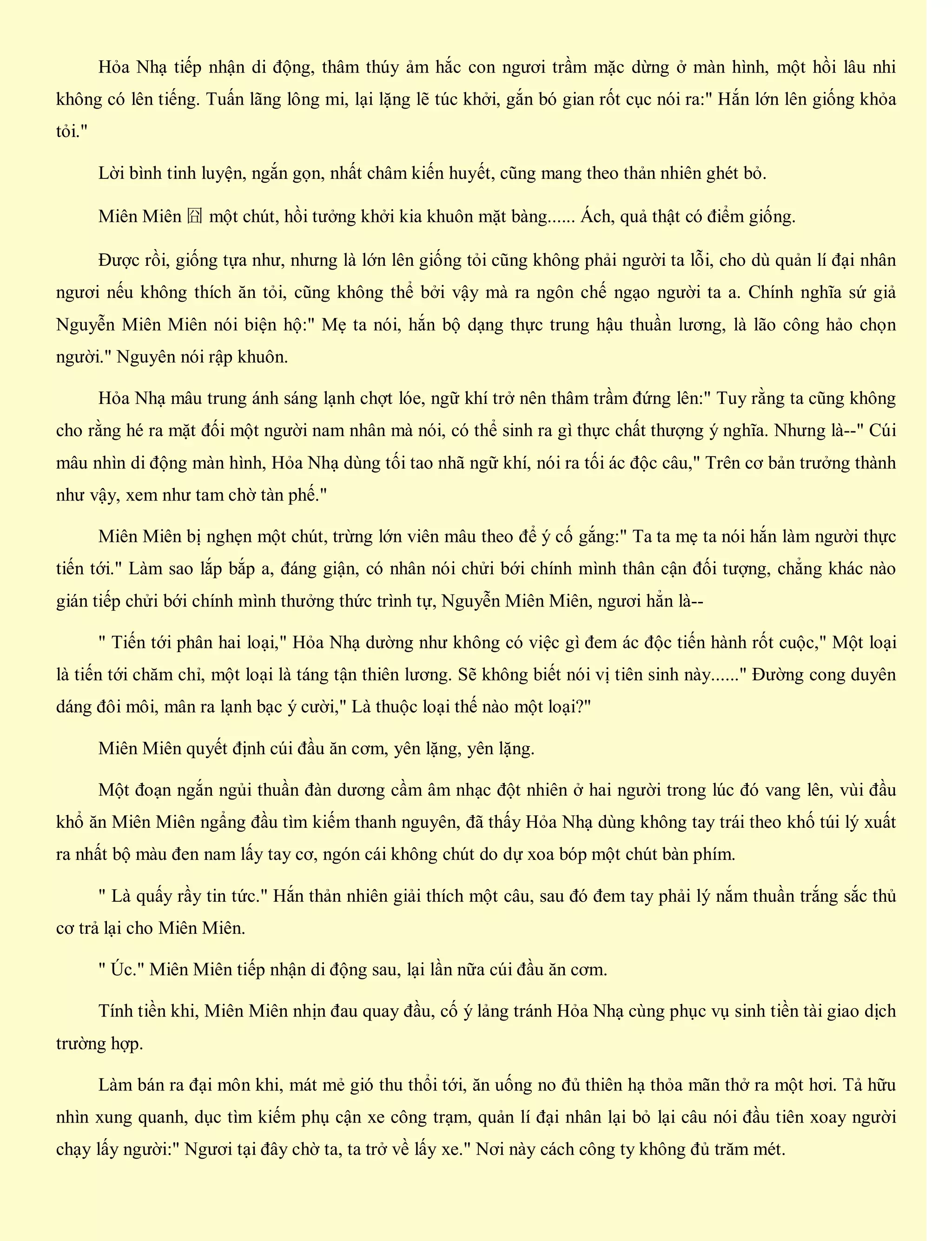 Hỏa Nhạ tiếp nhận di động, thâm thúy ảm hắc con ngươi trầm mặc dừng ở màn hình, một hồi lâu nhi
không có lên tiếng. Tuấn lãng lông mi, lại lặng lẽ túc khởi, gắn bó gian rốt cục nói ra:" Hắn lớn lên giống khỏa
tỏi."
Lời bình tinh luyện, ngắn gọn, nhất châm kiến huyết, cũng mang theo thản nhiên ghét bỏ.
Miên Miên 囧 một chút, hồi tưởng khởi kia khuôn mặt bàng...... Ách, quả thật có điểm giống.
Được rồi, giống tựa như, nhưng là lớn lên giống tỏi cũng không phải người ta lỗi, cho dù quản lí đại nhân
ngươi nếu không thích ăn tỏi, cũng không thể bởi vậy mà ra ngôn chế ngạo người ta a. Chính nghĩa sứ giả
Nguyễn Miên Miên nói biện hộ:" Mẹ ta nói, hắn bộ dạng thực trung hậu thuần lương, là lão công hảo chọn
người." Nguyên nói rập khuôn.
Hỏa Nhạ mâu trung ánh sáng lạnh chợt lóe, ngữ khí trở nên thâm trầm đứng lên:" Tuy rằng ta cũng không
cho rằng hé ra mặt đối một người nam nhân mà nói, có thể sinh ra gì thực chất thượng ý nghĩa. Nhưng là--" Cúi
mâu nhìn di động màn hình, Hỏa Nhạ dùng tối tao nhã ngữ khí, nói ra tối ác độc câu," Trên cơ bản trưởng thành
như vậy, xem như tam chờ tàn phế."
Miên Miên bị nghẹn một chút, trừng lớn viên mâu theo để ý cố gắng:" Ta ta mẹ ta nói hắn làm người thực
tiến tới." Làm sao lắp bắp a, đáng giận, có nhân nói chửi bới chính mình thân cận đối tượng, chẳng khác nào
gián tiếp chửi bới chính mình thưởng thức trình tự, Nguyễn Miên Miên, ngươi hẳn là--
" Tiến tới phân hai loại," Hỏa Nhạ dường như không có việc gì đem ác độc tiến hành rốt cuộc," Một loại
là tiến tới chăm chỉ, một loại là táng tận thiên lương. Sẽ không biết nói vị tiên sinh này......" Đường cong duyên
dáng đôi môi, mân ra lạnh bạc ý cười," Là thuộc loại thế nào một loại?"
Miên Miên quyết định cúi đầu ăn cơm, yên lặng, yên lặng.
Một đoạn ngắn ngủi thuần đàn dương cầm âm nhạc đột nhiên ở hai người trong lúc đó vang lên, vùi đầu
khổ ăn Miên Miên ngẩng đầu tìm kiếm thanh nguyên, đã thấy Hỏa Nhạ dùng không tay trái theo khố túi lý xuất
ra nhất bộ màu đen nam lấy tay cơ, ngón cái không chút do dự xoa bóp một chút bàn phím.
" Là quấy rầy tin tức." Hắn thản nhiên giải thích một câu, sau đó đem tay phải lý nắm thuần trắng sắc thủ
cơ trả lại cho Miên Miên.
" Úc." Miên Miên tiếp nhận di động sau, lại lần nữa cúi đầu ăn cơm.
Tính tiền khi, Miên Miên nhịn đau quay đầu, cố ý lảng tránh Hỏa Nhạ cùng phục vụ sinh tiền tài giao dịch
trường hợp.
Làm bán ra đại môn khi, mát mẻ gió thu thổi tới, ăn uống no đủ thiên hạ thỏa mãn thở ra một hơi. Tả hữu
nhìn xung quanh, dục tìm kiếm phụ cận xe công trạm, quản lí đại nhân lại bỏ lại câu nói đầu tiên xoay người
chạy lấy người:" Ngươi tại đây chờ ta, ta trở về lấy xe." Nơi này cách công ty không đủ trăm mét.
 