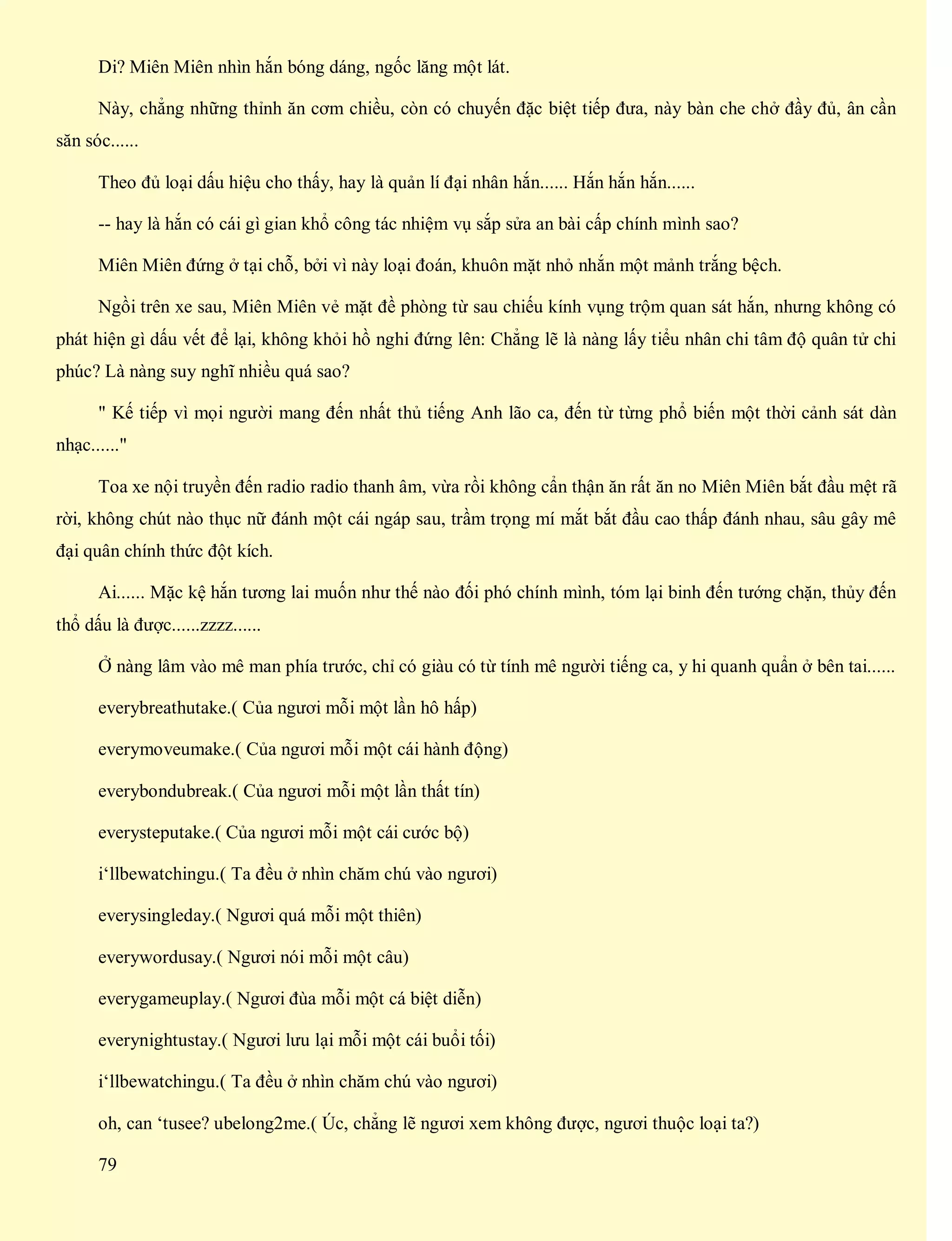 Di? Miên Miên nhìn hắn bóng dáng, ngốc lăng một lát.
Này, chẳng những thỉnh ăn cơm chiều, còn có chuyến đặc biệt tiếp đưa, này bàn che chở đầy đủ, ân cần
săn sóc......
Theo đủ loại dấu hiệu cho thấy, hay là quản lí đại nhân hắn...... Hắn hắn hắn......
-- hay là hắn có cái gì gian khổ công tác nhiệm vụ sắp sửa an bài cấp chính mình sao?
Miên Miên đứng ở tại chỗ, bởi vì này loại đoán, khuôn mặt nhỏ nhắn một mảnh trắng bệch.
Ngồi trên xe sau, Miên Miên vẻ mặt đề phòng từ sau chiếu kính vụng trộm quan sát hắn, nhưng không có
phát hiện gì dấu vết để lại, không khỏi hồ nghi đứng lên: Chẳng lẽ là nàng lấy tiểu nhân chi tâm độ quân tử chi
phúc? Là nàng suy nghĩ nhiều quá sao?
" Kế tiếp vì mọi người mang đến nhất thủ tiếng Anh lão ca, đến từ từng phổ biến một thời cảnh sát dàn
nhạc......"
Toa xe nội truyền đến radio radio thanh âm, vừa rồi không cẩn thận ăn rất ăn no Miên Miên bắt đầu mệt rã
rời, không chút nào thục nữ đánh một cái ngáp sau, trầm trọng mí mắt bắt đầu cao thấp đánh nhau, sâu gây mê
đại quân chính thức đột kích.
Ai...... Mặc kệ hắn tương lai muốn như thế nào đối phó chính mình, tóm lại binh đến tướng chặn, thủy đến
thổ dấu là được......zzzz......
Ở nàng lâm vào mê man phía trước, chỉ có giàu có từ tính mê người tiếng ca, y hi quanh quẩn ở bên tai......
everybreathutake.( Của ngươi mỗi một lần hô hấp)
everymoveumake.( Của ngươi mỗi một cái hành động)
everybondubreak.( Của ngươi mỗi một lần thất tín)
everysteputake.( Của ngươi mỗi một cái cước bộ)
i‘llbewatchingu.( Ta đều ở nhìn chăm chú vào ngươi)
everysingleday.( Ngươi quá mỗi một thiên)
everywordusay.( Ngươi nói mỗi một câu)
everygameuplay.( Ngươi đùa mỗi một cá biệt diễn)
everynightustay.( Ngươi lưu lại mỗi một cái buổi tối)
i‘llbewatchingu.( Ta đều ở nhìn chăm chú vào ngươi)
oh, can ‘tusee? ubelong2me.( Úc, chẳng lẽ ngươi xem không được, ngươi thuộc loại ta?)
79
 