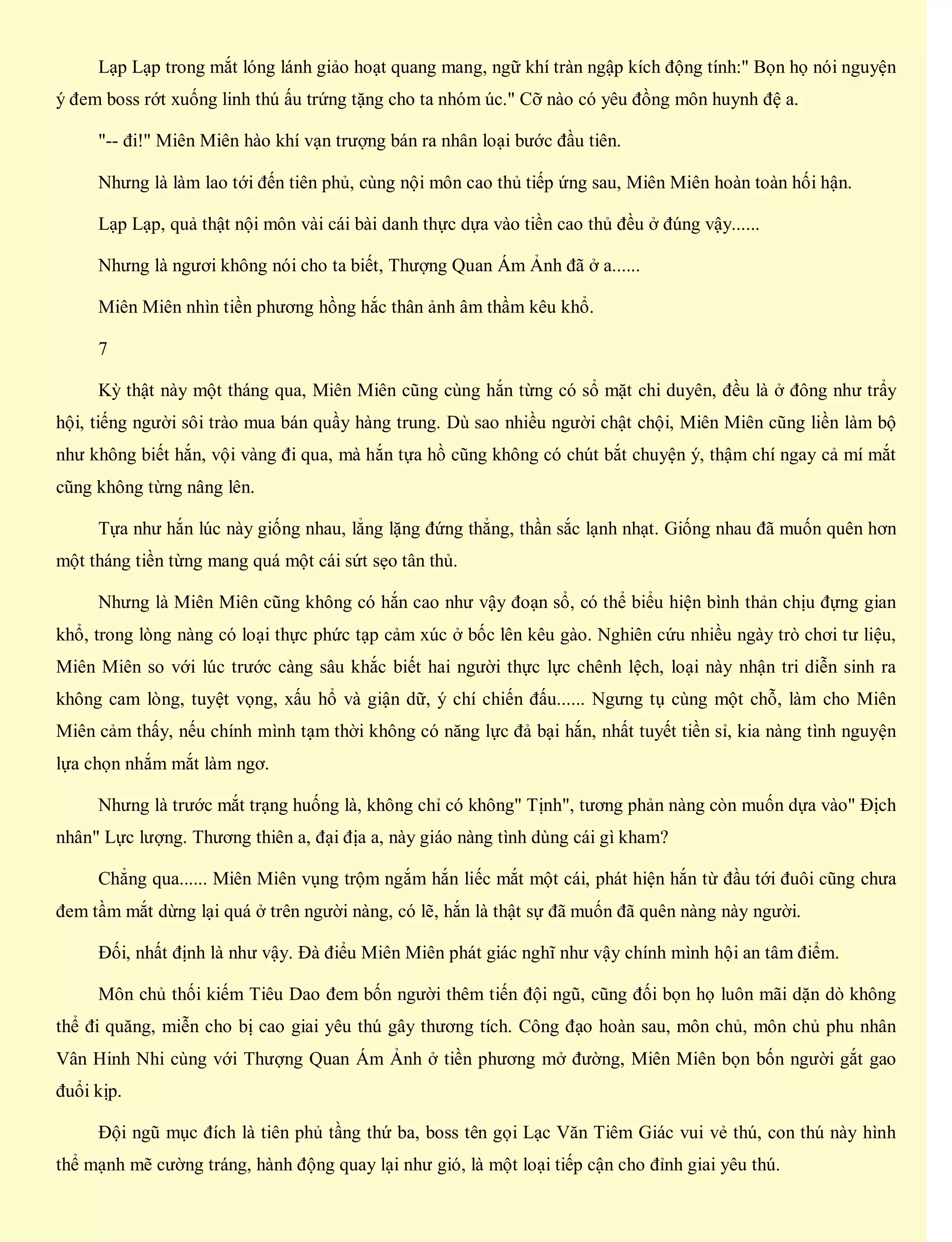 Lạp Lạp trong mắt lóng lánh giảo hoạt quang mang, ngữ khí tràn ngập kích động tính:" Bọn họ nói nguyện
ý đem boss rớt xuống linh thú ấu trứng tặng cho ta nhóm úc." Cỡ nào có yêu đồng môn huynh đệ a.
"-- đi!" Miên Miên hào khí vạn trượng bán ra nhân loại bước đầu tiên.
Nhưng là làm lao tới đến tiên phủ, cùng nội môn cao thủ tiếp ứng sau, Miên Miên hoàn toàn hối hận.
Lạp Lạp, quả thật nội môn vài cái bài danh thực dựa vào tiền cao thủ đều ở đúng vậy......
Nhưng là ngươi không nói cho ta biết, Thượng Quan Ám Ảnh đã ở a......
Miên Miên nhìn tiền phương hồng hắc thân ảnh âm thầm kêu khổ.
7
Kỳ thật này một tháng qua, Miên Miên cũng cùng hắn từng có sổ mặt chi duyên, đều là ở đông như trẩy
hội, tiếng người sôi trào mua bán quầy hàng trung. Dù sao nhiều người chật chội, Miên Miên cũng liền làm bộ
như không biết hắn, vội vàng đi qua, mà hắn tựa hồ cũng không có chút bắt chuyện ý, thậm chí ngay cả mí mắt
cũng không từng nâng lên.
Tựa như hắn lúc này giống nhau, lẳng lặng đứng thẳng, thần sắc lạnh nhạt. Giống nhau đã muốn quên hơn
một tháng tiền từng mang quá một cái sứt sẹo tân thủ.
Nhưng là Miên Miên cũng không có hắn cao như vậy đoạn sổ, có thể biểu hiện bình thản chịu đựng gian
khổ, trong lòng nàng có loại thực phức tạp cảm xúc ở bốc lên kêu gào. Nghiên cứu nhiều ngày trò chơi tư liệu,
Miên Miên so với lúc trước càng sâu khắc biết hai người thực lực chênh lệch, loại này nhận tri diễn sinh ra
không cam lòng, tuyệt vọng, xấu hổ và giận dữ, ý chí chiến đấu...... Ngưng tụ cùng một chỗ, làm cho Miên
Miên cảm thấy, nếu chính mình tạm thời không có năng lực đả bại hắn, nhất tuyết tiền sỉ, kia nàng tình nguyện
lựa chọn nhắm mắt làm ngơ.
Nhưng là trước mắt trạng huống là, không chỉ có không" Tịnh", tương phản nàng còn muốn dựa vào" Địch
nhân" Lực lượng. Thương thiên a, đại địa a, này giáo nàng tình dùng cái gì kham?
Chẳng qua...... Miên Miên vụng trộm ngắm hắn liếc mắt một cái, phát hiện hắn từ đầu tới đuôi cũng chưa
đem tầm mắt dừng lại quá ở trên người nàng, có lẽ, hắn là thật sự đã muốn đã quên nàng này người.
Đối, nhất định là như vậy. Đà điểu Miên Miên phát giác nghĩ như vậy chính mình hội an tâm điểm.
Môn chủ thối kiếm Tiêu Dao đem bốn người thêm tiến đội ngũ, cũng đối bọn họ luôn mãi dặn dò không
thể đi quăng, miễn cho bị cao giai yêu thú gây thương tích. Công đạo hoàn sau, môn chủ, môn chủ phu nhân
Vân Hinh Nhi cùng với Thượng Quan Ám Ảnh ở tiền phương mở đường, Miên Miên bọn bốn người gắt gao
đuổi kịp.
Đội ngũ mục đích là tiên phủ tầng thứ ba, boss tên gọi Lạc Văn Tiêm Giác vui vẻ thú, con thú này hình
thể mạnh mẽ cường tráng, hành động quay lại như gió, là một loại tiếp cận cho đỉnh giai yêu thú.
 