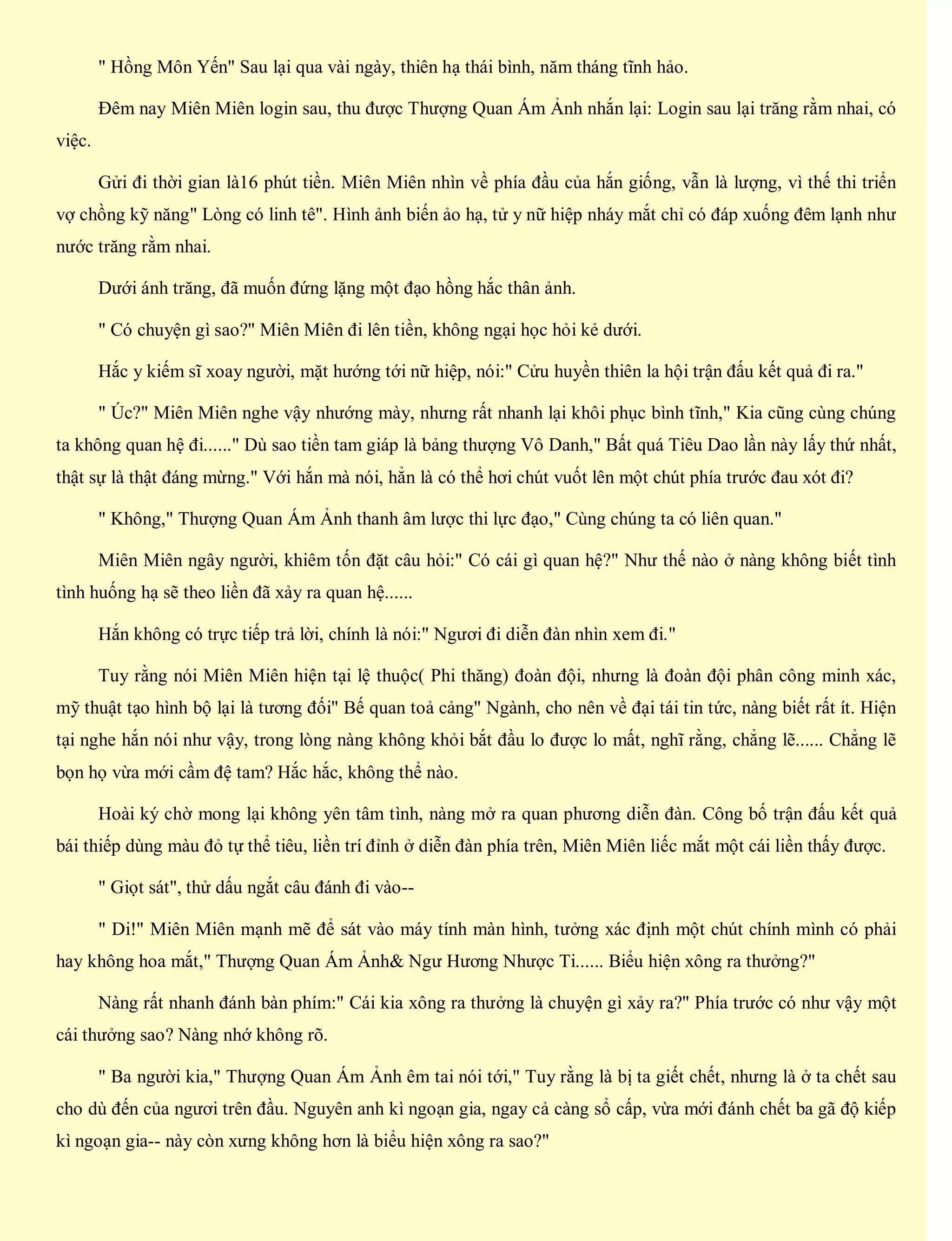 " Hồng Môn Yến" Sau lại qua vài ngày, thiên hạ thái bình, năm tháng tĩnh hảo.
Đêm nay Miên Miên login sau, thu được Thượng Quan Ám Ảnh nhắn lại: Login sau lại trăng rằm nhai, có
việc.
Gửi đi thời gian là16 phút tiền. Miên Miên nhìn về phía đầu của hắn giống, vẫn là lượng, vì thế thi triển
vợ chồng kỹ năng" Lòng có linh tê". Hình ảnh biến ảo hạ, tử y nữ hiệp nháy mắt chỉ có đáp xuống đêm lạnh như
nước trăng rằm nhai.
Dưới ánh trăng, đã muốn đứng lặng một đạo hồng hắc thân ảnh.
" Có chuyện gì sao?" Miên Miên đi lên tiền, không ngại học hỏi kẻ dưới.
Hắc y kiếm sĩ xoay người, mặt hướng tới nữ hiệp, nói:" Cửu huyền thiên la hội trận đấu kết quả đi ra."
" Úc?" Miên Miên nghe vậy nhướng mày, nhưng rất nhanh lại khôi phục bình tĩnh," Kia cũng cùng chúng
ta không quan hệ đi......" Dù sao tiền tam giáp là bảng thượng Vô Danh," Bất quá Tiêu Dao lần này lấy thứ nhất,
thật sự là thật đáng mừng." Với hắn mà nói, hẳn là có thể hơi chút vuốt lên một chút phía trước đau xót đi?
" Không," Thượng Quan Ám Ảnh thanh âm lược thi lực đạo," Cùng chúng ta có liên quan."
Miên Miên ngây người, khiêm tốn đặt câu hỏi:" Có cái gì quan hệ?" Như thế nào ở nàng không biết tình
tình huống hạ sẽ theo liền đã xảy ra quan hệ......
Hắn không có trực tiếp trả lời, chính là nói:" Ngươi đi diễn đàn nhìn xem đi."
Tuy rằng nói Miên Miên hiện tại lệ thuộc( Phi thăng) đoàn đội, nhưng là đoàn đội phân công minh xác,
mỹ thuật tạo hình bộ lại là tương đối" Bế quan toả cảng" Ngành, cho nên về đại tái tin tức, nàng biết rất ít. Hiện
tại nghe hắn nói như vậy, trong lòng nàng không khỏi bắt đầu lo được lo mất, nghĩ rằng, chẳng lẽ...... Chẳng lẽ
bọn họ vừa mới cầm đệ tam? Hắc hắc, không thể nào.
Hoài ký chờ mong lại không yên tâm tình, nàng mở ra quan phương diễn đàn. Công bố trận đấu kết quả
bái thiếp dùng màu đỏ tự thể tiêu, liền trí đỉnh ở diễn đàn phía trên, Miên Miên liếc mắt một cái liền thấy được.
" Giọt sát", thử dấu ngắt câu đánh đi vào--
" Di!" Miên Miên mạnh mẽ để sát vào máy tính màn hình, tưởng xác định một chút chính mình có phải
hay không hoa mắt," Thượng Quan Ám Ảnh& Ngư Hương Nhược Ti...... Biểu hiện xông ra thưởng?"
Nàng rất nhanh đánh bàn phím:" Cái kia xông ra thưởng là chuyện gì xảy ra?" Phía trước có như vậy một
cái thưởng sao? Nàng nhớ không rõ.
" Ba người kia," Thượng Quan Ám Ảnh êm tai nói tới," Tuy rằng là bị ta giết chết, nhưng là ở ta chết sau
cho dù đến của ngươi trên đầu. Nguyên anh kì ngoạn gia, ngay cả càng sổ cấp, vừa mới đánh chết ba gã độ kiếp
kì ngoạn gia-- này còn xưng không hơn là biểu hiện xông ra sao?"
 