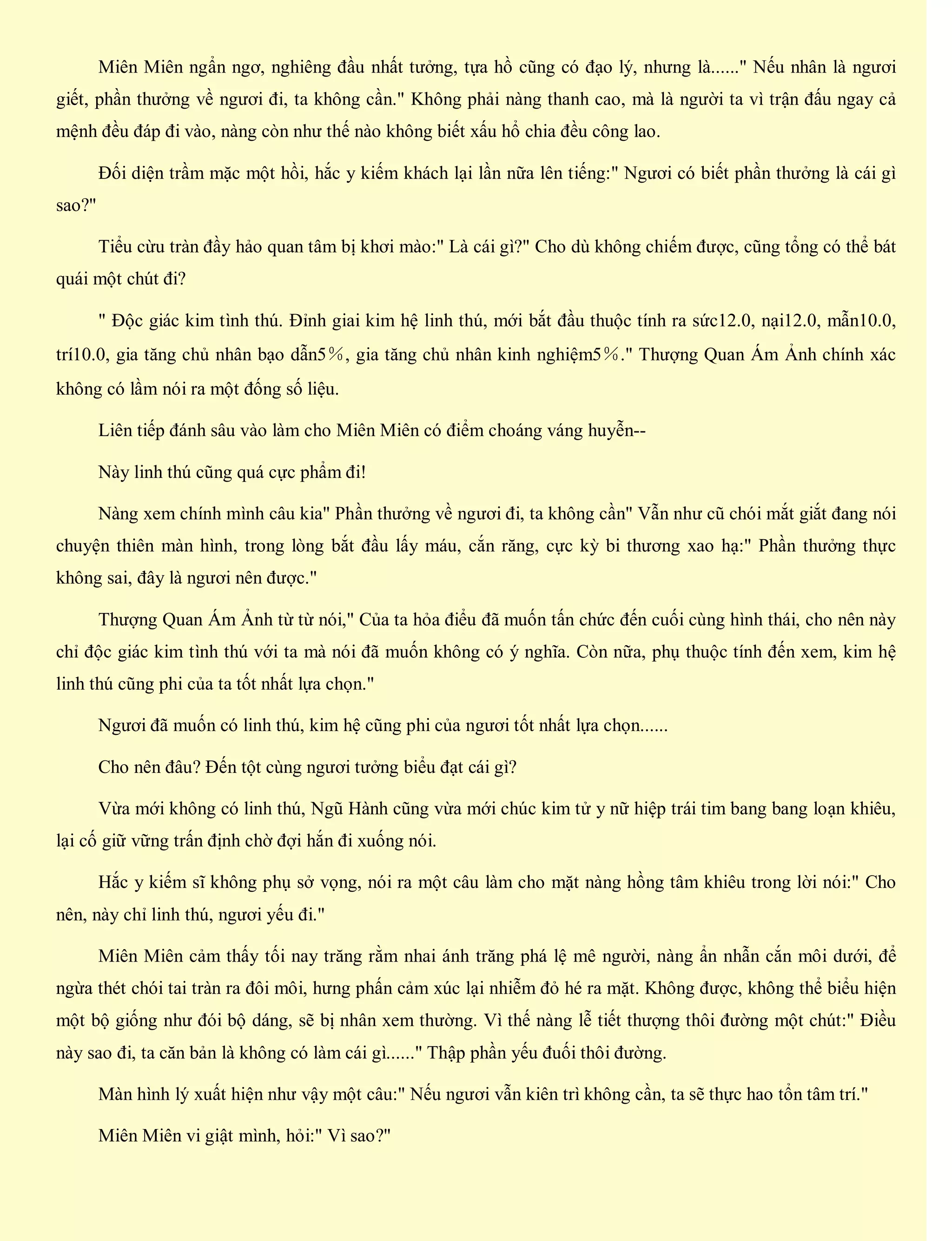 Miên Miên ngẩn ngơ, nghiêng đầu nhất tưởng, tựa hồ cũng có đạo lý, nhưng là......" Nếu nhân là ngươi
giết, phần thưởng về ngươi đi, ta không cần." Không phải nàng thanh cao, mà là người ta vì trận đấu ngay cả
mệnh đều đáp đi vào, nàng còn như thế nào không biết xấu hổ chia đều công lao.
Đối diện trầm mặc một hồi, hắc y kiếm khách lại lần nữa lên tiếng:" Ngươi có biết phần thưởng là cái gì
sao?"
Tiểu cừu tràn đầy hảo quan tâm bị khơi mào:" Là cái gì?" Cho dù không chiếm được, cũng tổng có thể bát
quái một chút đi?
" Độc giác kim tình thú. Đỉnh giai kim hệ linh thú, mới bắt đầu thuộc tính ra sức12.0, nại12.0, mẫn10.0,
trí10.0, gia tăng chủ nhân bạo dẫn5％, gia tăng chủ nhân kinh nghiệm5％." Thượng Quan Ám Ảnh chính xác
không có lầm nói ra một đống số liệu.
Liên tiếp đánh sâu vào làm cho Miên Miên có điểm choáng váng huyễn--
Này linh thú cũng quá cực phẩm đi!
Nàng xem chính mình câu kia" Phần thưởng về ngươi đi, ta không cần" Vẫn như cũ chói mắt giắt đang nói
chuyện thiên màn hình, trong lòng bắt đầu lấy máu, cắn răng, cực kỳ bi thương xao hạ:" Phần thưởng thực
không sai, đây là ngươi nên được."
Thượng Quan Ám Ảnh từ từ nói," Của ta hỏa điểu đã muốn tấn chức đến cuối cùng hình thái, cho nên này
chỉ độc giác kim tình thú với ta mà nói đã muốn không có ý nghĩa. Còn nữa, phụ thuộc tính đến xem, kim hệ
linh thú cũng phi của ta tốt nhất lựa chọn."
Ngươi đã muốn có linh thú, kim hệ cũng phi của ngươi tốt nhất lựa chọn......
Cho nên đâu? Đến tột cùng ngươi tưởng biểu đạt cái gì?
Vừa mới không có linh thú, Ngũ Hành cũng vừa mới chúc kim tử y nữ hiệp trái tim bang bang loạn khiêu,
lại cố giữ vững trấn định chờ đợi hắn đi xuống nói.
Hắc y kiếm sĩ không phụ sở vọng, nói ra một câu làm cho mặt nàng hồng tâm khiêu trong lời nói:" Cho
nên, này chỉ linh thú, ngươi yếu đi."
Miên Miên cảm thấy tối nay trăng rằm nhai ánh trăng phá lệ mê người, nàng ẩn nhẫn cắn môi dưới, để
ngừa thét chói tai tràn ra đôi môi, hưng phấn cảm xúc lại nhiễm đỏ hé ra mặt. Không được, không thể biểu hiện
một bộ giống như đói bộ dáng, sẽ bị nhân xem thường. Vì thế nàng lễ tiết thượng thôi đường một chút:" Điều
này sao đi, ta căn bản là không có làm cái gì......" Thập phần yếu đuối thôi đường.
Màn hình lý xuất hiện như vậy một câu:" Nếu ngươi vẫn kiên trì không cần, ta sẽ thực hao tổn tâm trí."
Miên Miên vi giật mình, hỏi:" Vì sao?"
 