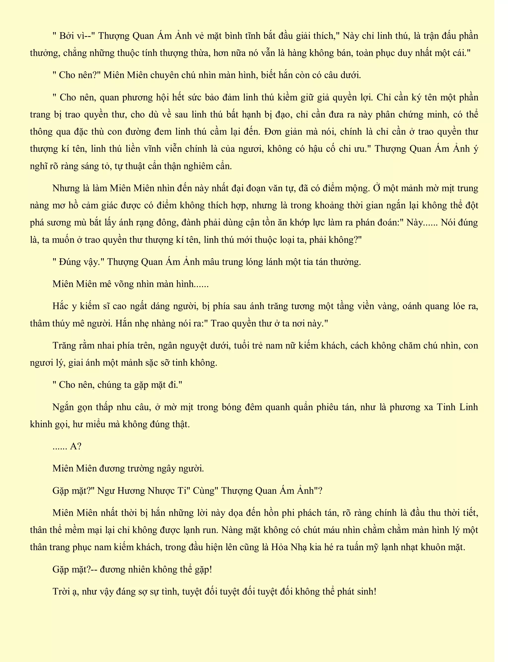 " Bởi vì--" Thượng Quan Ám Ảnh vẻ mặt bình tĩnh bắt đầu giải thích," Này chỉ linh thú, là trận đấu phần
thưởng, chẳng những thuộc tính thượng thừa, hơn nữa nó vẫn là hàng không bán, toàn phục duy nhất một cái."
" Cho nên?" Miên Miên chuyên chú nhìn màn hình, biết hắn còn có câu dưới.
" Cho nên, quan phương hội hết sức bảo đảm linh thú kiềm giữ giả quyền lợi. Chỉ cần ký tên một phần
trang bị trao quyền thư, cho dù về sau linh thú bất hạnh bị đạo, chỉ cần đưa ra này phân chứng minh, có thể
thông qua đặc thù con đường đem linh thú cầm lại đến. Đơn giản mà nói, chính là chỉ cần ở trao quyền thư
thượng kí tên, linh thú liền vĩnh viễn chính là của ngươi, không có hậu cố chi ưu." Thượng Quan Ám Ảnh ý
nghĩ rõ ràng sáng tỏ, tự thuật cẩn thận nghiêm cẩn.
Nhưng là làm Miên Miên nhìn đến này nhất đại đoạn văn tự, đã có điểm mộng. Ở một mảnh mờ mịt trung
nàng mơ hồ cảm giác được có điểm không thích hợp, nhưng là trong khoảng thời gian ngắn lại không thể đột
phá sương mù bắt lấy ánh rạng đông, đành phải dùng cận tồn ăn khớp lực làm ra phán đoán:" Này...... Nói đúng
là, ta muốn ở trao quyền thư thượng kí tên, linh thú mới thuộc loại ta, phải không?"
" Đúng vậy." Thượng Quan Ám Ảnh mâu trung lóng lánh một tia tán thưởng.
Miên Miên mê võng nhìn màn hình......
Hắc y kiếm sĩ cao ngất dáng người, bị phía sau ánh trăng tương một tầng viền vàng, oánh quang lóe ra,
thâm thúy mê người. Hắn nhẹ nhàng nói ra:" Trao quyền thư ở ta nơi này."
Trăng rằm nhai phía trên, ngân nguyệt dưới, tuổi trẻ nam nữ kiếm khách, cách không chăm chú nhìn, con
ngươi lý, giai ánh một mảnh sặc sỡ tinh không.
" Cho nên, chúng ta gặp mặt đi."
Ngắn gọn thấp nhu câu, ở mờ mịt trong bóng đêm quanh quẩn phiêu tán, như là phương xa Tinh Linh
khinh gọi, hư miểu mà không đúng thật.
...... A?
Miên Miên đương trường ngây người.
Gặp mặt?" Ngư Hương Nhược Ti" Cùng" Thượng Quan Ám Ảnh"?
Miên Miên nhất thời bị hắn những lời này dọa đến hồn phi phách tán, rõ ràng chính là đầu thu thời tiết,
thân thể mềm mại lại chỉ không được lạnh run. Nàng mặt không có chút máu nhìn chằm chằm màn hình lý một
thân trang phục nam kiếm khách, trong đầu hiện lên cũng là Hỏa Nhạ kia hé ra tuấn mỹ lạnh nhạt khuôn mặt.
Gặp mặt?-- đương nhiên không thể gặp!
Trời ạ, như vậy đáng sợ sự tình, tuyệt đối tuyệt đối tuyệt đối không thể phát sinh!
 