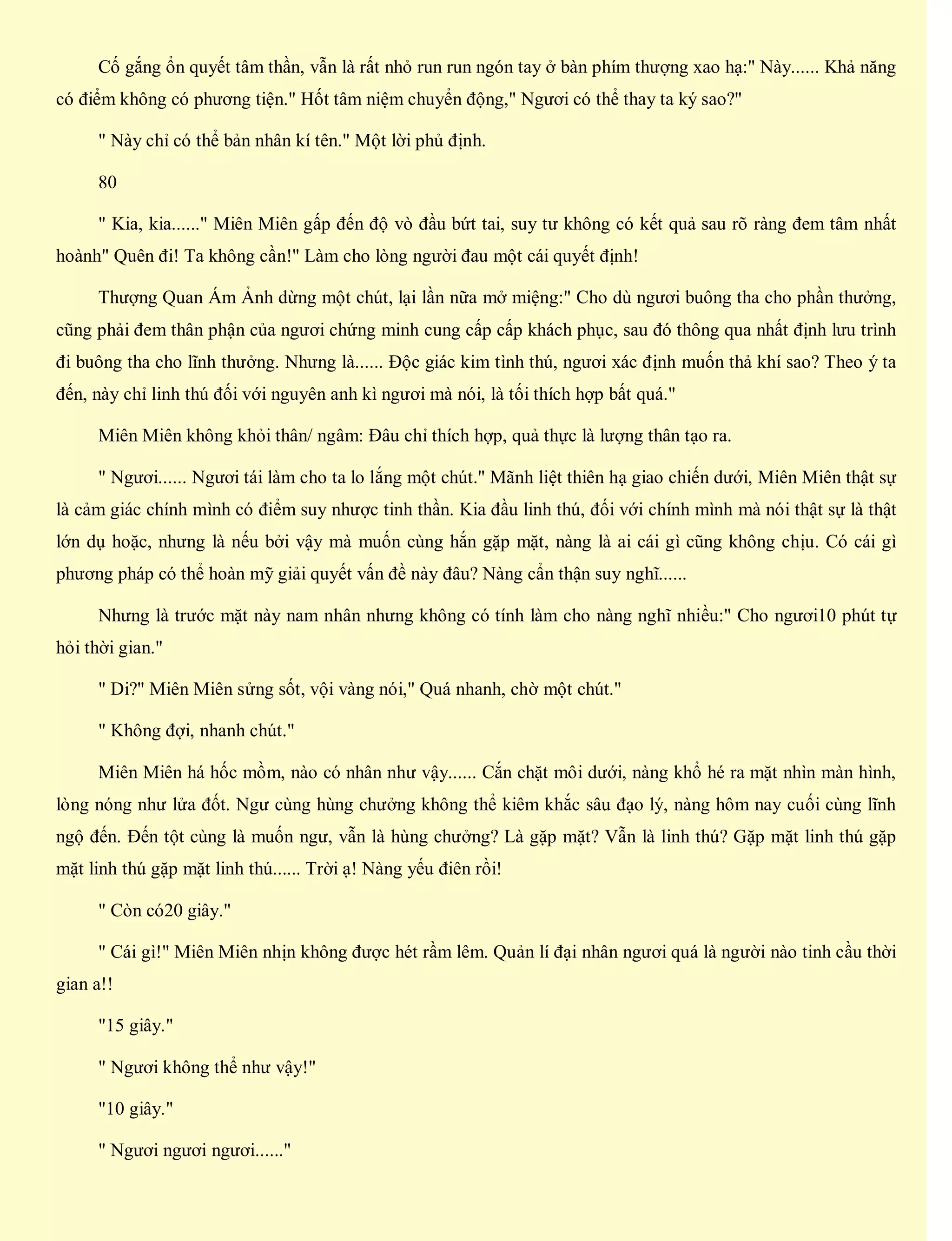 Cố gắng ổn quyết tâm thần, vẫn là rất nhỏ run run ngón tay ở bàn phím thượng xao hạ:" Này...... Khả năng
có điểm không có phương tiện." Hốt tâm niệm chuyển động," Ngươi có thể thay ta ký sao?"
" Này chỉ có thể bản nhân kí tên." Một lời phủ định.
80
" Kia, kia......" Miên Miên gấp đến độ vò đầu bứt tai, suy tư không có kết quả sau rõ ràng đem tâm nhất
hoành" Quên đi! Ta không cần!" Làm cho lòng người đau một cái quyết định!
Thượng Quan Ám Ảnh dừng một chút, lại lần nữa mở miệng:" Cho dù ngươi buông tha cho phần thưởng,
cũng phải đem thân phận của ngươi chứng minh cung cấp cấp khách phục, sau đó thông qua nhất định lưu trình
đi buông tha cho lĩnh thưởng. Nhưng là...... Độc giác kim tình thú, ngươi xác định muốn thả khí sao? Theo ý ta
đến, này chỉ linh thú đối với nguyên anh kì ngươi mà nói, là tối thích hợp bất quá."
Miên Miên không khỏi thân/ ngâm: Đâu chỉ thích hợp, quả thực là lượng thân tạo ra.
" Ngươi...... Ngươi tái làm cho ta lo lắng một chút." Mãnh liệt thiên hạ giao chiến dưới, Miên Miên thật sự
là cảm giác chính mình có điểm suy nhược tinh thần. Kia đầu linh thú, đối với chính mình mà nói thật sự là thật
lớn dụ hoặc, nhưng là nếu bởi vậy mà muốn cùng hắn gặp mặt, nàng là ai cái gì cũng không chịu. Có cái gì
phương pháp có thể hoàn mỹ giải quyết vấn đề này đâu? Nàng cẩn thận suy nghĩ......
Nhưng là trước mặt này nam nhân nhưng không có tính làm cho nàng nghĩ nhiều:" Cho ngươi10 phút tự
hỏi thời gian."
" Di?" Miên Miên sửng sốt, vội vàng nói," Quá nhanh, chờ một chút."
" Không đợi, nhanh chút."
Miên Miên há hốc mồm, nào có nhân như vậy...... Cắn chặt môi dưới, nàng khổ hé ra mặt nhìn màn hình,
lòng nóng như lửa đốt. Ngư cùng hùng chưởng không thể kiêm khắc sâu đạo lý, nàng hôm nay cuối cùng lĩnh
ngộ đến. Đến tột cùng là muốn ngư, vẫn là hùng chưởng? Là gặp mặt? Vẫn là linh thú? Gặp mặt linh thú gặp
mặt linh thú gặp mặt linh thú...... Trời ạ! Nàng yếu điên rồi!
" Còn có20 giây."
" Cái gì!" Miên Miên nhịn không được hét rầm lêm. Quản lí đại nhân ngươi quá là người nào tinh cầu thời
gian a!!
"15 giây."
" Ngươi không thể như vậy!"
"10 giây."
" Ngươi ngươi ngươi......"
 