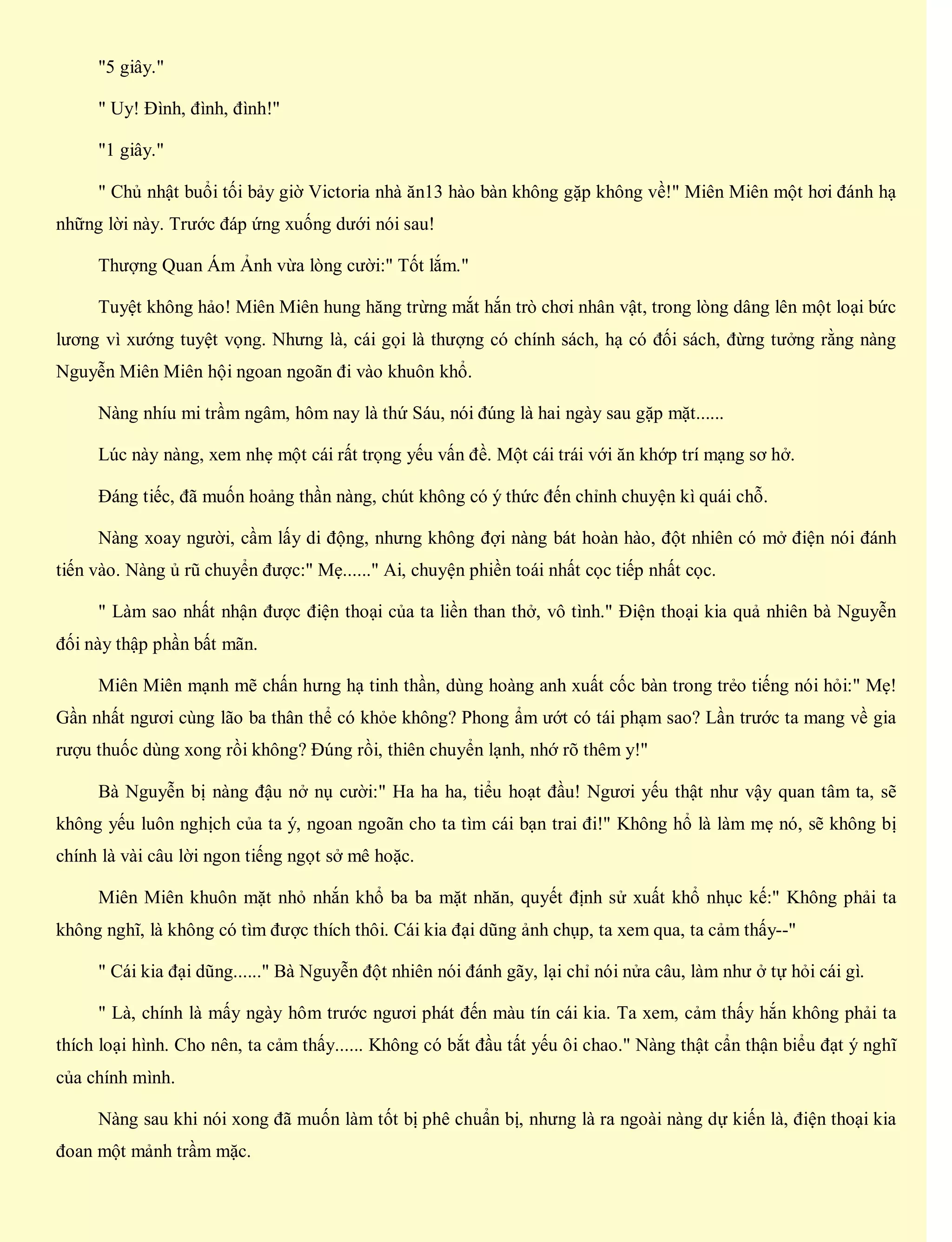 "5 giây."
" Uy! Đình, đình, đình!"
"1 giây."
" Chủ nhật buổi tối bảy giờ Victoria nhà ăn13 hào bàn không gặp không về!" Miên Miên một hơi đánh hạ
những lời này. Trước đáp ứng xuống dưới nói sau!
Thượng Quan Ám Ảnh vừa lòng cười:" Tốt lắm."
Tuyệt không hảo! Miên Miên hung hăng trừng mắt hắn trò chơi nhân vật, trong lòng dâng lên một loại bức
lương vì xướng tuyệt vọng. Nhưng là, cái gọi là thượng có chính sách, hạ có đối sách, đừng tưởng rằng nàng
Nguyễn Miên Miên hội ngoan ngoãn đi vào khuôn khổ.
Nàng nhíu mi trầm ngâm, hôm nay là thứ Sáu, nói đúng là hai ngày sau gặp mặt......
Lúc này nàng, xem nhẹ một cái rất trọng yếu vấn đề. Một cái trái với ăn khớp trí mạng sơ hở.
Đáng tiếc, đã muốn hoảng thần nàng, chút không có ý thức đến chỉnh chuyện kì quái chỗ.
Nàng xoay người, cầm lấy di động, nhưng không đợi nàng bát hoàn hào, đột nhiên có mở điện nói đánh
tiến vào. Nàng ủ rũ chuyển được:" Mẹ......" Ai, chuyện phiền toái nhất cọc tiếp nhất cọc.
" Làm sao nhất nhận được điện thoại của ta liền than thở, vô tình." Điện thoại kia quả nhiên bà Nguyễn
đối này thập phần bất mãn.
Miên Miên mạnh mẽ chấn hưng hạ tinh thần, dùng hoàng anh xuất cốc bàn trong trẻo tiếng nói hỏi:" Mẹ!
Gần nhất ngươi cùng lão ba thân thể có khỏe không? Phong ẩm ướt có tái phạm sao? Lần trước ta mang về gia
rượu thuốc dùng xong rồi không? Đúng rồi, thiên chuyển lạnh, nhớ rõ thêm y!"
Bà Nguyễn bị nàng đậu nở nụ cười:" Ha ha ha, tiểu hoạt đầu! Ngươi yếu thật như vậy quan tâm ta, sẽ
không yếu luôn nghịch của ta ý, ngoan ngoãn cho ta tìm cái bạn trai đi!" Không hổ là làm mẹ nó, sẽ không bị
chính là vài câu lời ngon tiếng ngọt sở mê hoặc.
Miên Miên khuôn mặt nhỏ nhắn khổ ba ba mặt nhăn, quyết định sử xuất khổ nhục kế:" Không phải ta
không nghĩ, là không có tìm được thích thôi. Cái kia đại dũng ảnh chụp, ta xem qua, ta cảm thấy--"
" Cái kia đại dũng......" Bà Nguyễn đột nhiên nói đánh gãy, lại chỉ nói nửa câu, làm như ở tự hỏi cái gì.
" Là, chính là mấy ngày hôm trước ngươi phát đến màu tín cái kia. Ta xem, cảm thấy hắn không phải ta
thích loại hình. Cho nên, ta cảm thấy...... Không có bắt đầu tất yếu ôi chao." Nàng thật cẩn thận biểu đạt ý nghĩ
của chính mình.
Nàng sau khi nói xong đã muốn làm tốt bị phê chuẩn bị, nhưng là ra ngoài nàng dự kiến là, điện thoại kia
đoan một mảnh trầm mặc.
 