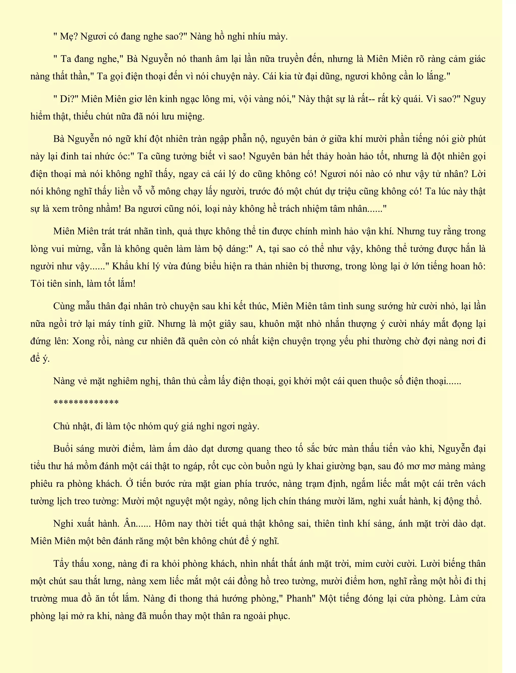 " Mẹ? Ngươi có đang nghe sao?" Nàng hồ nghi nhíu mày.
" Ta đang nghe," Bà Nguyễn nó thanh âm lại lần nữa truyền đến, nhưng là Miên Miên rõ ràng cảm giác
nàng thất thần," Ta gọi điện thoại đến vì nói chuyện này. Cái kia từ đại dũng, ngươi không cần lo lắng."
" Di?" Miên Miên giơ lên kinh ngạc lông mi, vội vàng nói," Này thật sự là rất-- rất kỳ quái. Vì sao?" Nguy
hiểm thật, thiếu chút nữa đã nói lưu miệng.
Bà Nguyễn nó ngữ khí đột nhiên tràn ngập phẫn nộ, nguyên bản ở giữa khí mười phần tiếng nói giờ phút
này lại đinh tai nhức óc:" Ta cũng tưởng biết vì sao! Nguyên bản hết thảy hoàn hảo tốt, nhưng là đột nhiên gọi
điện thoại mà nói không nghĩ thấy, ngay cả cái lý do cũng không có! Ngươi nói nào có như vậy tử nhân? Lời
nói không nghĩ thấy liền vỗ vỗ mông chạy lấy người, trước đó một chút dự triệu cũng không có! Ta lúc này thật
sự là xem trông nhầm! Ba ngươi cũng nói, loại này không hề trách nhiệm tâm nhân......"
Miên Miên trát trát nhãn tình, quả thực không thể tin được chính mình hảo vận khí. Nhưng tuy rằng trong
lòng vui mừng, vẫn là không quên làm làm bộ dáng:" A, tại sao có thể như vậy, không thể tưởng được hắn là
người như vậy......" Khẩu khí lý vừa đúng biểu hiện ra thản nhiên bị thương, trong lòng lại ở lớn tiếng hoan hô:
Tỏi tiên sinh, làm tốt lắm!
Cùng mẫu thân đại nhân trò chuyện sau khi kết thúc, Miên Miên tâm tình sung sướng hừ cười nhỏ, lại lần
nữa ngồi trở lại máy tính giữ. Nhưng là một giây sau, khuôn mặt nhỏ nhắn thượng ý cười nháy mắt đọng lại
đứng lên: Xong rồi, nàng cư nhiên đã quên còn có nhất kiện chuyện trọng yếu phi thường chờ đợi nàng nơi đi
để ý.
Nàng vẻ mặt nghiêm nghị, thân thủ cầm lấy điện thoại, gọi khởi một cái quen thuộc số điện thoại......
*************
Chủ nhật, đi làm tộc nhóm quý giá nghỉ ngơi ngày.
Buổi sáng mười điểm, làm ấm dào dạt dương quang theo tố sắc bức màn thấu tiến vào khi, Nguyễn đại
tiểu thư há mồm đánh một cái thật to ngáp, rốt cục còn buồn ngủ ly khai giường bạn, sau đó mơ mơ màng màng
phiêu ra phòng khách. Ở tiến bước rửa mặt gian phía trước, nàng trạm định, ngắm liếc mắt một cái trên vách
tường lịch treo tường: Mười một nguyệt một ngày, nông lịch chín tháng mười lăm, nghi xuất hành, kị động thổ.
Nghi xuất hành. Ân...... Hôm nay thời tiết quả thật không sai, thiên tình khí sảng, ánh mặt trời dào dạt.
Miên Miên một bên đánh răng một bên không chút để ý nghĩ.
Tẩy thấu xong, nàng đi ra khỏi phòng khách, nhìn nhất thất ánh mặt trời, mỉm cười cười. Lười biếng thân
một chút sau thắt lưng, nàng xem liếc mắt một cái đồng hồ treo tường, mười điểm hơn, nghĩ rằng một hồi đi thị
trường mua đồ ăn tốt lắm. Nàng đi thong thả hướng phòng," Phanh" Một tiếng đóng lại cửa phòng. Làm cửa
phòng lại mở ra khi, nàng đã muốn thay một thân ra ngoài phục.
 