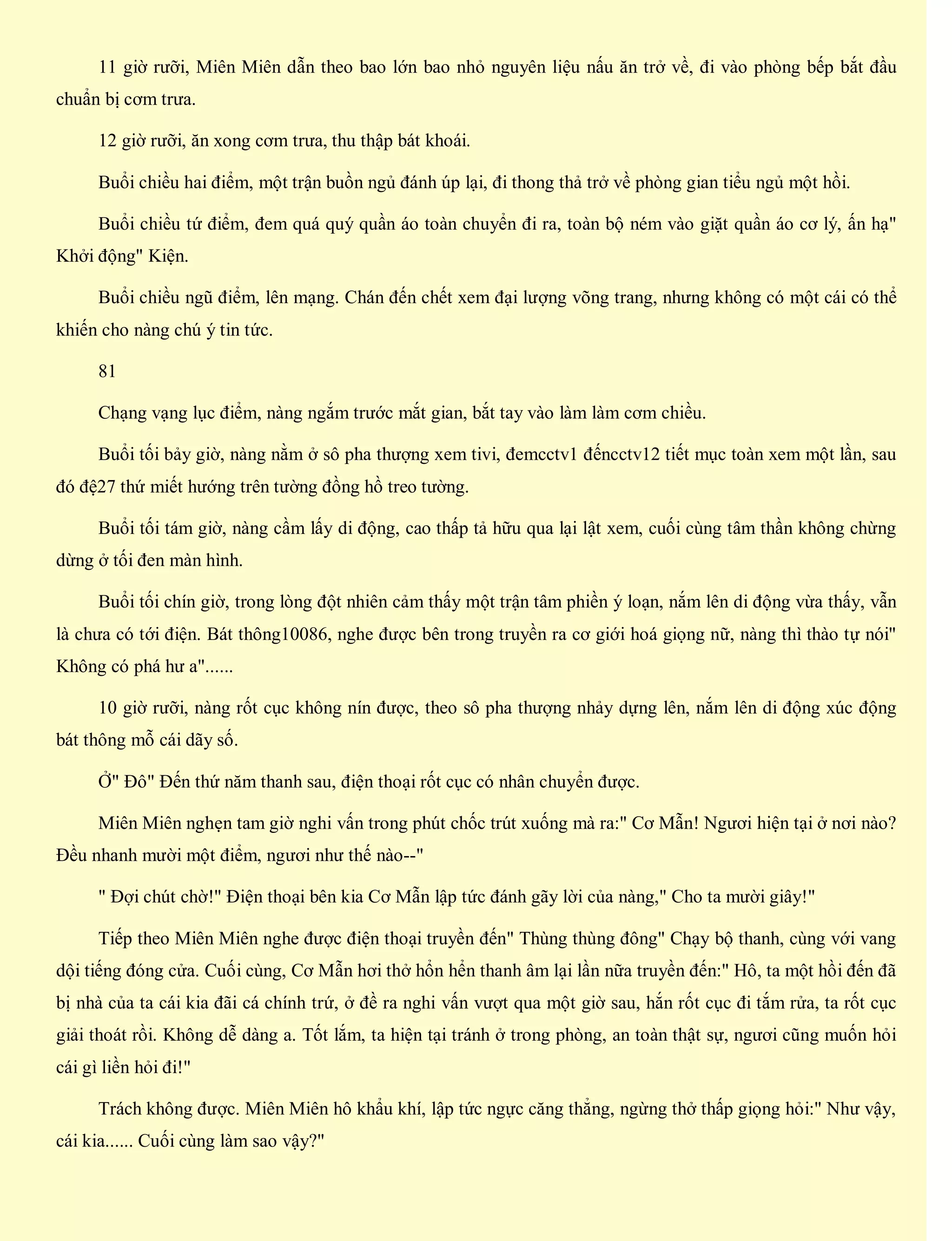 11 giờ rưỡi, Miên Miên dẫn theo bao lớn bao nhỏ nguyên liệu nấu ăn trở về, đi vào phòng bếp bắt đầu
chuẩn bị cơm trưa.
12 giờ rưỡi, ăn xong cơm trưa, thu thập bát khoái.
Buổi chiều hai điểm, một trận buồn ngủ đánh úp lại, đi thong thả trở về phòng gian tiểu ngủ một hồi.
Buổi chiều tứ điểm, đem quá quý quần áo toàn chuyển đi ra, toàn bộ ném vào giặt quần áo cơ lý, ấn hạ"
Khởi động" Kiện.
Buổi chiều ngũ điểm, lên mạng. Chán đến chết xem đại lượng võng trang, nhưng không có một cái có thể
khiến cho nàng chú ý tin tức.
81
Chạng vạng lục điểm, nàng ngắm trước mắt gian, bắt tay vào làm làm cơm chiều.
Buổi tối bảy giờ, nàng nằm ở sô pha thượng xem tivi, đemcctv1 đếncctv12 tiết mục toàn xem một lần, sau
đó đệ27 thứ miết hướng trên tường đồng hồ treo tường.
Buổi tối tám giờ, nàng cầm lấy di động, cao thấp tả hữu qua lại lật xem, cuối cùng tâm thần không chừng
dừng ở tối đen màn hình.
Buổi tối chín giờ, trong lòng đột nhiên cảm thấy một trận tâm phiền ý loạn, nắm lên di động vừa thấy, vẫn
là chưa có tới điện. Bát thông10086, nghe được bên trong truyền ra cơ giới hoá giọng nữ, nàng thì thào tự nói"
Không có phá hư a"......
10 giờ rưỡi, nàng rốt cục không nín được, theo sô pha thượng nhảy dựng lên, nắm lên di động xúc động
bát thông mỗ cái dãy số.
Ở" Đô" Đến thứ năm thanh sau, điện thoại rốt cục có nhân chuyển được.
Miên Miên nghẹn tam giờ nghi vấn trong phút chốc trút xuống mà ra:" Cơ Mẫn! Ngươi hiện tại ở nơi nào?
Đều nhanh mười một điểm, ngươi như thế nào--"
" Đợi chút chờ!" Điện thoại bên kia Cơ Mẫn lập tức đánh gãy lời của nàng," Cho ta mười giây!"
Tiếp theo Miên Miên nghe được điện thoại truyền đến" Thùng thùng đông" Chạy bộ thanh, cùng với vang
dội tiếng đóng cửa. Cuối cùng, Cơ Mẫn hơi thở hổn hển thanh âm lại lần nữa truyền đến:" Hô, ta một hồi đến đã
bị nhà của ta cái kia đãi cá chính trứ, ở đề ra nghi vấn vượt qua một giờ sau, hắn rốt cục đi tắm rửa, ta rốt cục
giải thoát rồi. Không dễ dàng a. Tốt lắm, ta hiện tại tránh ở trong phòng, an toàn thật sự, ngươi cũng muốn hỏi
cái gì liền hỏi đi!"
Trách không được. Miên Miên hô khẩu khí, lập tức ngực căng thẳng, ngừng thở thấp giọng hỏi:" Như vậy,
cái kia...... Cuối cùng làm sao vậy?"
 