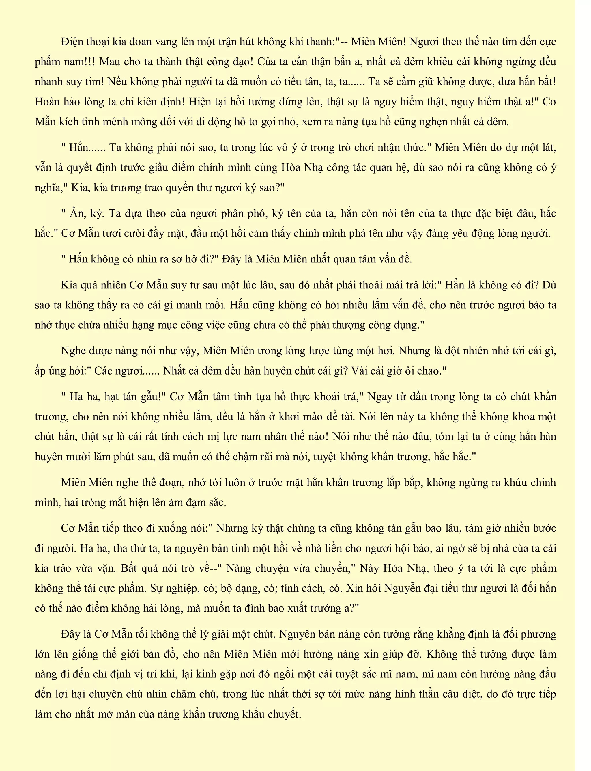 Điện thoại kia đoan vang lên một trận hút không khí thanh:"-- Miên Miên! Ngươi theo thế nào tìm đến cực
phẩm nam!!! Mau cho ta thành thật công đạo! Của ta cẩn thận bẩn a, nhất cả đêm khiêu cái không ngừng đều
nhanh suy tim! Nếu không phải người ta đã muốn có tiểu tân, ta, ta...... Ta sẽ cầm giữ không được, đưa hắn bắt!
Hoàn hảo lòng ta chí kiên định! Hiện tại hồi tưởng đứng lên, thật sự là nguy hiểm thật, nguy hiểm thật a!" Cơ
Mẫn kích tình mênh mông đối với di động hô to gọi nhỏ, xem ra nàng tựa hồ cũng nghẹn nhất cả đêm.
" Hắn...... Ta không phải nói sao, ta trong lúc vô ý ở trong trò chơi nhận thức." Miên Miên do dự một lát,
vẫn là quyết định trước giấu diếm chính mình cùng Hỏa Nhạ công tác quan hệ, dù sao nói ra cũng không có ý
nghĩa," Kia, kia trương trao quyền thư ngươi ký sao?"
" Ân, ký. Ta dựa theo của ngươi phân phó, ký tên của ta, hắn còn nói tên của ta thực đặc biệt đâu, hắc
hắc." Cơ Mẫn tươi cười đầy mặt, đầu một hồi cảm thấy chính mình phá tên như vậy đáng yêu động lòng người.
" Hắn không có nhìn ra sơ hở đi?" Đây là Miên Miên nhất quan tâm vấn đề.
Kia quả nhiên Cơ Mẫn suy tư sau một lúc lâu, sau đó nhất phái thoải mái trả lời:" Hẳn là không có đi? Dù
sao ta không thấy ra có cái gì manh mối. Hắn cũng không có hỏi nhiều lắm vấn đề, cho nên trước ngươi bảo ta
nhớ thục chứa nhiều hạng mục công việc cũng chưa có thể phái thượng công dụng."
Nghe được nàng nói như vậy, Miên Miên trong lòng lược tùng một hơi. Nhưng là đột nhiên nhớ tới cái gì,
ấp úng hỏi:" Các ngươi...... Nhất cả đêm đều hàn huyên chút cái gì? Vài cái giờ ôi chao."
" Ha ha, hạt tán gẫu!" Cơ Mẫn tâm tình tựa hồ thực khoái trá," Ngay từ đầu trong lòng ta có chút khẩn
trương, cho nên nói không nhiều lắm, đều là hắn ở khơi mào đề tài. Nói lên này ta không thể không khoa một
chút hắn, thật sự là cái rất tính cách mị lực nam nhân thế nào! Nói như thế nào đâu, tóm lại ta ở cùng hắn hàn
huyên mười lăm phút sau, đã muốn có thể chậm rãi mà nói, tuyệt không khẩn trương, hắc hắc."
Miên Miên nghe thế đoạn, nhớ tới luôn ở trước mặt hắn khẩn trương lắp bắp, không ngừng ra khứu chính
mình, hai tròng mắt hiện lên ảm đạm sắc.
Cơ Mẫn tiếp theo đi xuống nói:" Nhưng kỳ thật chúng ta cũng không tán gẫu bao lâu, tám giờ nhiều bước
đi người. Ha ha, tha thứ ta, ta nguyên bản tính một hồi về nhà liền cho ngươi hội báo, ai ngờ sẽ bị nhà của ta cái
kia trảo vừa vặn. Bất quá nói trở về--" Nàng chuyện vừa chuyển," Này Hỏa Nhạ, theo ý ta tới là cực phẩm
không thể tái cực phẩm. Sự nghiệp, có; bộ dạng, có; tính cách, có. Xin hỏi Nguyễn đại tiểu thư ngươi là đối hắn
có thế nào điểm không hài lòng, mà muốn ta đỉnh bao xuất trướng a?"
Đây là Cơ Mẫn tối không thể lý giải một chút. Nguyên bản nàng còn tưởng rằng khẳng định là đối phương
lớn lên giống thế giới bản đồ, cho nên Miên Miên mới hướng nàng xin giúp đỡ. Không thể tưởng được làm
nàng đi đến chỉ định vị trí khi, lại kinh gặp nơi đó ngồi một cái tuyệt sắc mĩ nam, mĩ nam còn hướng nàng đầu
đến lợi hại chuyên chú nhìn chăm chú, trong lúc nhất thời sợ tới mức nàng hình thần câu diệt, do đó trực tiếp
làm cho nhất mở màn của nàng khẩn trương khẩu chuyết.
 