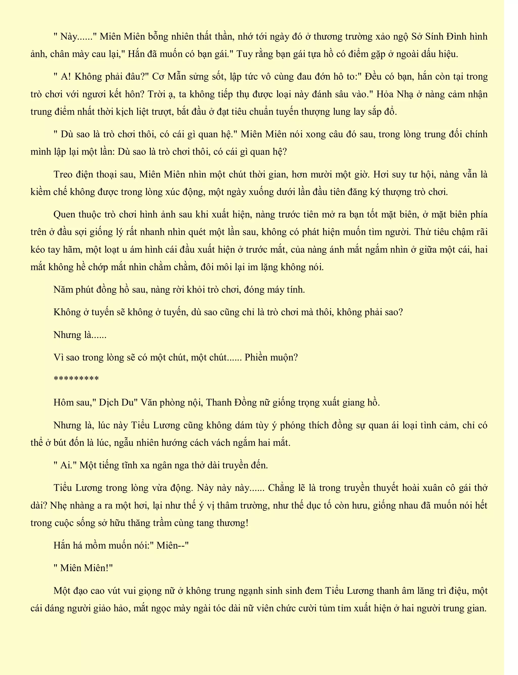 " Này......" Miên Miên bỗng nhiên thất thần, nhớ tới ngày đó ở thương trường xảo ngộ Sở Sính Đình hình
ảnh, chân mày cau lại," Hắn đã muốn có bạn gái." Tuy rằng bạn gái tựa hồ có điểm gặp ở ngoài dấu hiệu.
" A! Không phải đâu?" Cơ Mẫn sửng sốt, lập tức vô cùng đau đớn hô to:" Đều có bạn, hắn còn tại trong
trò chơi với ngươi kết hôn? Trời ạ, ta không tiếp thụ được loại này đánh sâu vào." Hỏa Nhạ ở nàng cảm nhận
trung điểm nhất thời kịch liệt trượt, bắt đầu ở đạt tiêu chuẩn tuyến thượng lung lay sắp đổ.
" Dù sao là trò chơi thôi, có cái gì quan hệ." Miên Miên nói xong câu đó sau, trong lòng trung đối chính
mình lập lại một lần: Dù sao là trò chơi thôi, có cái gì quan hệ?
Treo điện thoại sau, Miên Miên nhìn một chút thời gian, hơn mười một giờ. Hơi suy tư hội, nàng vẫn là
kiềm chế không được trong lòng xúc động, một ngày xuống dưới lần đầu tiên đăng ký thượng trò chơi.
Quen thuộc trò chơi hình ảnh sau khi xuất hiện, nàng trước tiên mở ra bạn tốt mặt biên, ở mặt biên phía
trên ở đầu sợi giống lý rất nhanh nhìn quét một lần sau, không có phát hiện muốn tìm người. Thử tiêu chậm rãi
kéo tay hãm, một loạt u ám hình cái đầu xuất hiện ở trước mắt, của nàng ánh mắt ngắm nhìn ở giữa một cái, hai
mắt không hề chớp mắt nhìn chằm chằm, đôi môi lại im lặng không nói.
Năm phút đồng hồ sau, nàng rời khỏi trò chơi, đóng máy tính.
Không ở tuyến sẽ không ở tuyến, dù sao cũng chỉ là trò chơi mà thôi, không phải sao?
Nhưng là......
Vì sao trong lòng sẽ có một chút, một chút...... Phiền muộn?
*********
Hôm sau," Dịch Du" Văn phòng nội, Thanh Đồng nữ giống trọng xuất giang hồ.
Nhưng là, lúc này Tiểu Lương cũng không dám tùy ý phóng thích đồng sự quan ái loại tình cảm, chỉ có
thể ở bút đốn là lúc, ngẫu nhiên hướng cách vách ngắm hai mắt.
" Ai." Một tiếng tĩnh xa ngân nga thở dài truyền đến.
Tiểu Lương trong lòng vừa động. Này này này...... Chẳng lẽ là trong truyền thuyết hoài xuân cô gái thở
dài? Nhẹ nhàng a ra một hơi, lại như thế ý vị thâm trường, như thế dục tố còn hưu, giống nhau đã muốn nói hết
trong cuộc sống sở hữu thăng trầm cùng tang thương!
Hắn há mồm muốn nói:" Miên--"
" Miên Miên!"
Một đạo cao vút vui giọng nữ ở không trung ngạnh sinh sinh đem Tiểu Lương thanh âm lăng trì điệu, một
cái dáng người giảo hảo, mắt ngọc mày ngài tóc dài nữ viên chức cười tủm tỉm xuất hiện ở hai người trung gian.
 