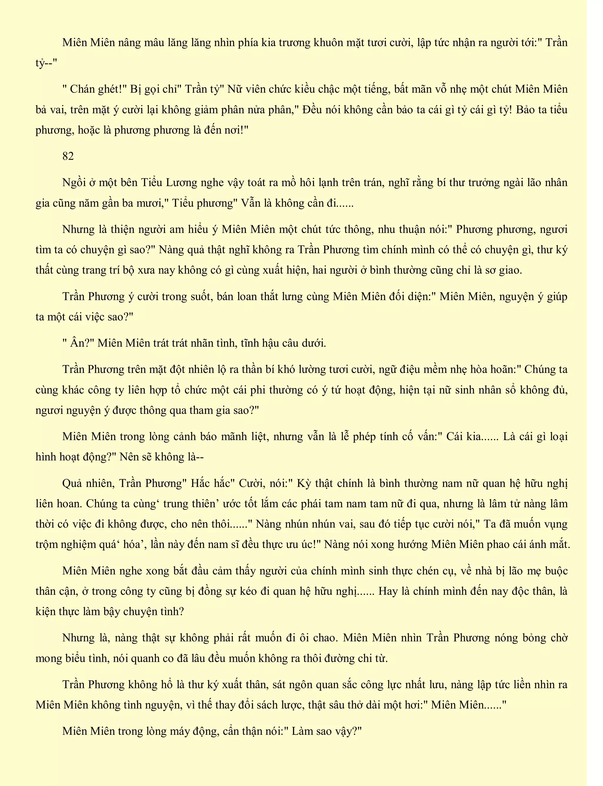 Miên Miên nâng mâu lăng lăng nhìn phía kia trương khuôn mặt tươi cười, lập tức nhận ra người tới:" Trần
tỷ--"
" Chán ghét!" Bị gọi chỉ" Trần tỷ" Nữ viên chức kiều chậc một tiếng, bất mãn vỗ nhẹ một chút Miên Miên
bả vai, trên mặt ý cười lại không giảm phân nửa phân," Đều nói không cần bảo ta cái gì tỷ cái gì tỷ! Bảo ta tiểu
phương, hoặc là phương phương là đến nơi!"
82
Ngồi ở một bên Tiểu Lương nghe vậy toát ra mồ hôi lạnh trên trán, nghĩ rằng bí thư trưởng ngài lão nhân
gia cũng năm gần ba mươi," Tiểu phương" Vẫn là không cần đi......
Nhưng là thiện người am hiểu ý Miên Miên một chút tức thông, nhu thuận nói:" Phương phương, ngươi
tìm ta có chuyện gì sao?" Nàng quả thật nghĩ không ra Trần Phương tìm chính mình có thể có chuyện gì, thư ký
thất cùng trang trí bộ xưa nay không có gì cùng xuất hiện, hai người ở bình thường cũng chỉ là sơ giao.
Trần Phương ý cười trong suốt, bán loan thắt lưng cùng Miên Miên đối diện:" Miên Miên, nguyện ý giúp
ta một cái việc sao?"
" Ân?" Miên Miên trát trát nhãn tình, tĩnh hậu câu dưới.
Trần Phương trên mặt đột nhiên lộ ra thần bí khó lường tươi cười, ngữ điệu mềm nhẹ hòa hoãn:" Chúng ta
cùng khác công ty liên hợp tổ chức một cái phi thường có ý tứ hoạt động, hiện tại nữ sinh nhân sổ không đủ,
ngươi nguyện ý được thông qua tham gia sao?"
Miên Miên trong lòng cảnh báo mãnh liệt, nhưng vẫn là lễ phép tính cố vấn:" Cái kia...... Là cái gì loại
hình hoạt động?" Nên sẽ không là--
Quả nhiên, Trần Phương" Hắc hắc" Cười, nói:" Kỳ thật chính là bình thường nam nữ quan hệ hữu nghị
liên hoan. Chúng ta cùng‘ trung thiên’ ước tốt lắm các phái tam nam tam nữ đi qua, nhưng là lâm tử nàng lâm
thời có việc đi không được, cho nên thôi......" Nàng nhún nhún vai, sau đó tiếp tục cười nói," Ta đã muốn vụng
trộm nghiệm quá‘ hóa’, lần này đến nam sĩ đều thực ưu úc!" Nàng nói xong hướng Miên Miên phao cái ánh mắt.
Miên Miên nghe xong bắt đầu cảm thấy người của chính mình sinh thực chén cụ, về nhà bị lão mẹ buộc
thân cận, ở trong công ty cũng bị đồng sự kéo đi quan hệ hữu nghị...... Hay là chính mình đến nay độc thân, là
kiện thực làm bậy chuyện tình?
Nhưng là, nàng thật sự không phải rất muốn đi ôi chao. Miên Miên nhìn Trần Phương nóng bỏng chờ
mong biểu tình, nói quanh co đã lâu đều muốn không ra thôi đường chi từ.
Trần Phương không hổ là thư ký xuất thân, sát ngôn quan sắc công lực nhất lưu, nàng lập tức liền nhìn ra
Miên Miên không tình nguyện, vì thế thay đổi sách lược, thật sâu thở dài một hơi:" Miên Miên......"
Miên Miên trong lòng máy động, cẩn thận nói:" Làm sao vậy?"
 