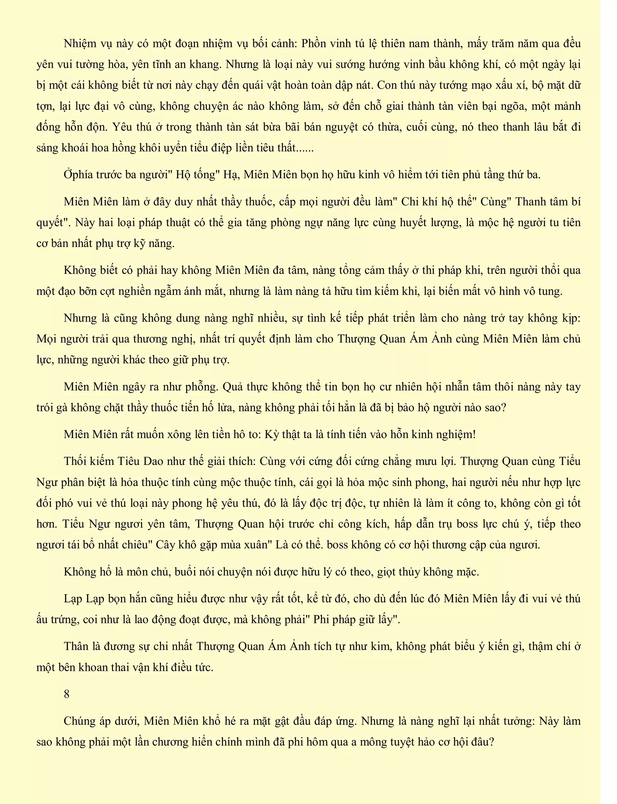 Nhiệm vụ này có một đoạn nhiệm vụ bối cảnh: Phồn vinh tú lệ thiên nam thành, mấy trăm năm qua đều
yên vui tường hòa, yên tĩnh an khang. Nhưng là loại này vui sướng hướng vinh bầu không khí, có một ngày lại
bị một cái không biết từ nơi này chạy đến quái vật hoàn toàn dập nát. Con thú này tướng mạo xấu xí, bộ mặt dữ
tợn, lại lực đại vô cùng, không chuyện ác nào không làm, sở đến chỗ giai thành tàn viên bại ngõa, một mảnh
đống hỗn độn. Yêu thú ở trong thành tàn sát bừa bãi bán nguyệt có thừa, cuối cùng, nó theo thanh lâu bắt đi
sảng khoái hoa hồng khôi uyển tiểu điệp liền tiêu thất......
Ởphía trước ba người" Hộ tống" Hạ, Miên Miên bọn họ hữu kinh vô hiểm tới tiên phủ tầng thứ ba.
Miên Miên làm ở đây duy nhất thầy thuốc, cấp mọi người đều làm" Chi khí hộ thể" Cùng" Thanh tâm bí
quyết". Này hai loại pháp thuật có thể gia tăng phòng ngự năng lực cùng huyết lượng, là mộc hệ người tu tiên
cơ bản nhất phụ trợ kỹ năng.
Không biết có phải hay không Miên Miên đa tâm, nàng tổng cảm thấy ở thi pháp khi, trên người thổi qua
một đạo bỡn cợt nghiền ngẫm ánh mắt, nhưng là làm nàng tả hữu tìm kiếm khi, lại biến mất vô hình vô tung.
Nhưng là cũng không dung nàng nghĩ nhiều, sự tình kế tiếp phát triển làm cho nàng trở tay không kịp:
Mọi người trải qua thương nghị, nhất trí quyết định làm cho Thượng Quan Ám Ảnh cùng Miên Miên làm chủ
lực, những người khác theo giữ phụ trợ.
Miên Miên ngây ra như phỗng. Quả thực không thể tin bọn họ cư nhiên hội nhẫn tâm thôi nàng này tay
trói gà không chặt thầy thuốc tiến hố lửa, nàng không phải tối hẳn là đã bị bảo hộ người nào sao?
Miên Miên rất muốn xông lên tiền hô to: Kỳ thật ta là tính tiến vào hỗn kinh nghiệm!
Thối kiếm Tiêu Dao như thế giải thích: Cùng với cứng đối cứng chẳng mưu lợi. Thượng Quan cùng Tiểu
Ngư phân biệt là hỏa thuộc tính cùng mộc thuộc tính, cái gọi là hỏa mộc sinh phong, hai người nếu như hợp lực
đối phó vui vẻ thú loại này phong hệ yêu thú, đó là lấy độc trị độc, tự nhiên là làm ít công to, không còn gì tốt
hơn. Tiểu Ngư ngươi yên tâm, Thượng Quan hội trước chỉ công kích, hấp dẫn trụ boss lực chú ý, tiếp theo
ngươi tái bổ nhất chiêu" Cây khô gặp mùa xuân" Là có thể. boss không có cơ hội thương cập của ngươi.
Không hổ là môn chủ, buổi nói chuyện nói được hữu lý có theo, giọt thủy không mặc.
Lạp Lạp bọn hắn cũng hiểu được như vậy rất tốt, kể từ đó, cho dù đến lúc đó Miên Miên lấy đi vui vẻ thú
ấu trứng, coi như là lao động đoạt được, mà không phải" Phi pháp giữ lấy".
Thân là đương sự chi nhất Thượng Quan Ám Ảnh tích tự như kim, không phát biểu ý kiến gì, thậm chí ở
một bên khoan thai vận khí điều tức.
8
Chúng áp dưới, Miên Miên khổ hé ra mặt gật đầu đáp ứng. Nhưng là nàng nghĩ lại nhất tưởng: Này làm
sao không phải một lần chương hiển chính mình đã phi hôm qua a mông tuyệt hảo cơ hội đâu?
 