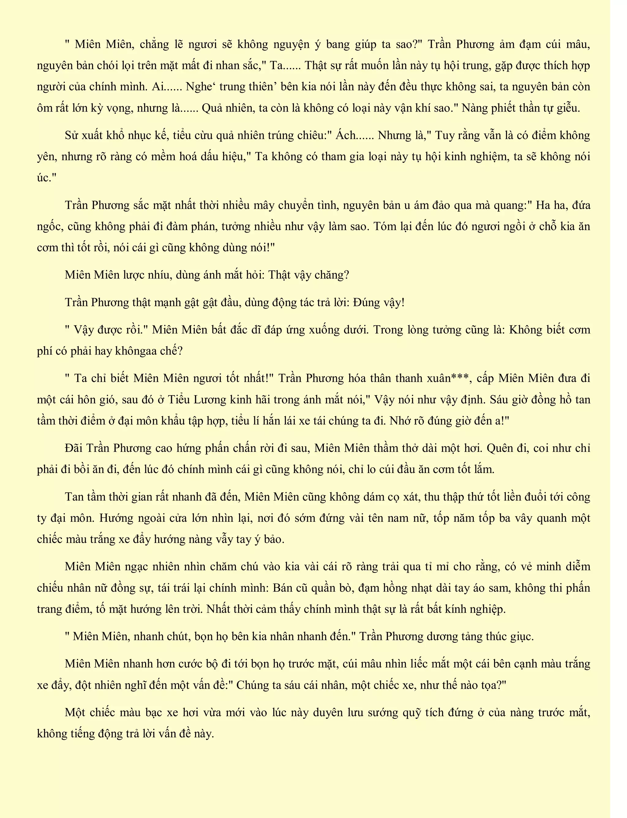" Miên Miên, chẳng lẽ ngươi sẽ không nguyện ý bang giúp ta sao?" Trần Phương ảm đạm cúi mâu,
nguyên bản chói lọi trên mặt mất đi nhan sắc," Ta...... Thật sự rất muốn lần này tụ hội trung, gặp được thích hợp
người của chính mình. Ai...... Nghe‘ trung thiên’ bên kia nói lần này đến đều thực không sai, ta nguyên bản còn
ôm rất lớn kỳ vọng, nhưng là...... Quả nhiên, ta còn là không có loại này vận khí sao." Nàng phiết thần tự giễu.
Sử xuất khổ nhục kế, tiểu cừu quả nhiên trúng chiêu:" Ách...... Nhưng là," Tuy rằng vẫn là có điểm không
yên, nhưng rõ ràng có mềm hoá dấu hiệu," Ta không có tham gia loại này tụ hội kinh nghiệm, ta sẽ không nói
úc."
Trần Phương sắc mặt nhất thời nhiều mây chuyển tình, nguyên bản u ám đảo qua mà quang:" Ha ha, đứa
ngốc, cũng không phải đi đàm phán, tưởng nhiều như vậy làm sao. Tóm lại đến lúc đó ngươi ngồi ở chỗ kia ăn
cơm thì tốt rồi, nói cái gì cũng không dùng nói!"
Miên Miên lược nhíu, dùng ánh mắt hỏi: Thật vậy chăng?
Trần Phương thật mạnh gật gật đầu, dùng động tác trả lời: Đúng vậy!
" Vậy được rồi." Miên Miên bất đắc dĩ đáp ứng xuống dưới. Trong lòng tưởng cũng là: Không biết cơm
phí có phải hay khôngaa chế?
" Ta chỉ biết Miên Miên ngươi tốt nhất!" Trần Phương hóa thân thanh xuân***, cấp Miên Miên đưa đi
một cái hôn gió, sau đó ở Tiểu Lương kinh hãi trong ánh mắt nói," Vậy nói như vậy định. Sáu giờ đồng hồ tan
tầm thời điểm ở đại môn khẩu tập hợp, tiểu lí hắn lái xe tái chúng ta đi. Nhớ rõ đúng giờ đến a!"
Đãi Trần Phương cao hứng phấn chấn rời đi sau, Miên Miên thầm thở dài một hơi. Quên đi, coi như chỉ
phải đi bồi ăn đi, đến lúc đó chính mình cái gì cũng không nói, chỉ lo cúi đầu ăn cơm tốt lắm.
Tan tầm thời gian rất nhanh đã đến, Miên Miên cũng không dám cọ xát, thu thập thứ tốt liền đuổi tới công
ty đại môn. Hướng ngoài cửa lớn nhìn lại, nơi đó sớm đứng vài tên nam nữ, tốp năm tốp ba vây quanh một
chiếc màu trắng xe đẩy hướng nàng vẫy tay ý bảo.
Miên Miên ngạc nhiên nhìn chăm chú vào kia vài cái rõ ràng trải qua tỉ mỉ cho rằng, có vẻ minh diễm
chiếu nhân nữ đồng sự, tái trái lại chính mình: Bán cũ quần bò, đạm hồng nhạt dài tay áo sam, không thi phấn
trang điểm, tố mặt hướng lên trời. Nhất thời cảm thấy chính mình thật sự là rất bất kính nghiệp.
" Miên Miên, nhanh chút, bọn họ bên kia nhân nhanh đến." Trần Phương dương tảng thúc giục.
Miên Miên nhanh hơn cước bộ đi tới bọn họ trước mặt, cúi mâu nhìn liếc mắt một cái bên cạnh màu trắng
xe đẩy, đột nhiên nghĩ đến một vấn đề:" Chúng ta sáu cái nhân, một chiếc xe, như thế nào tọa?"
Một chiếc màu bạc xe hơi vừa mới vào lúc này duyên lưu sướng quỹ tích đứng ở của nàng trước mắt,
không tiếng động trả lời vấn đề này.
 