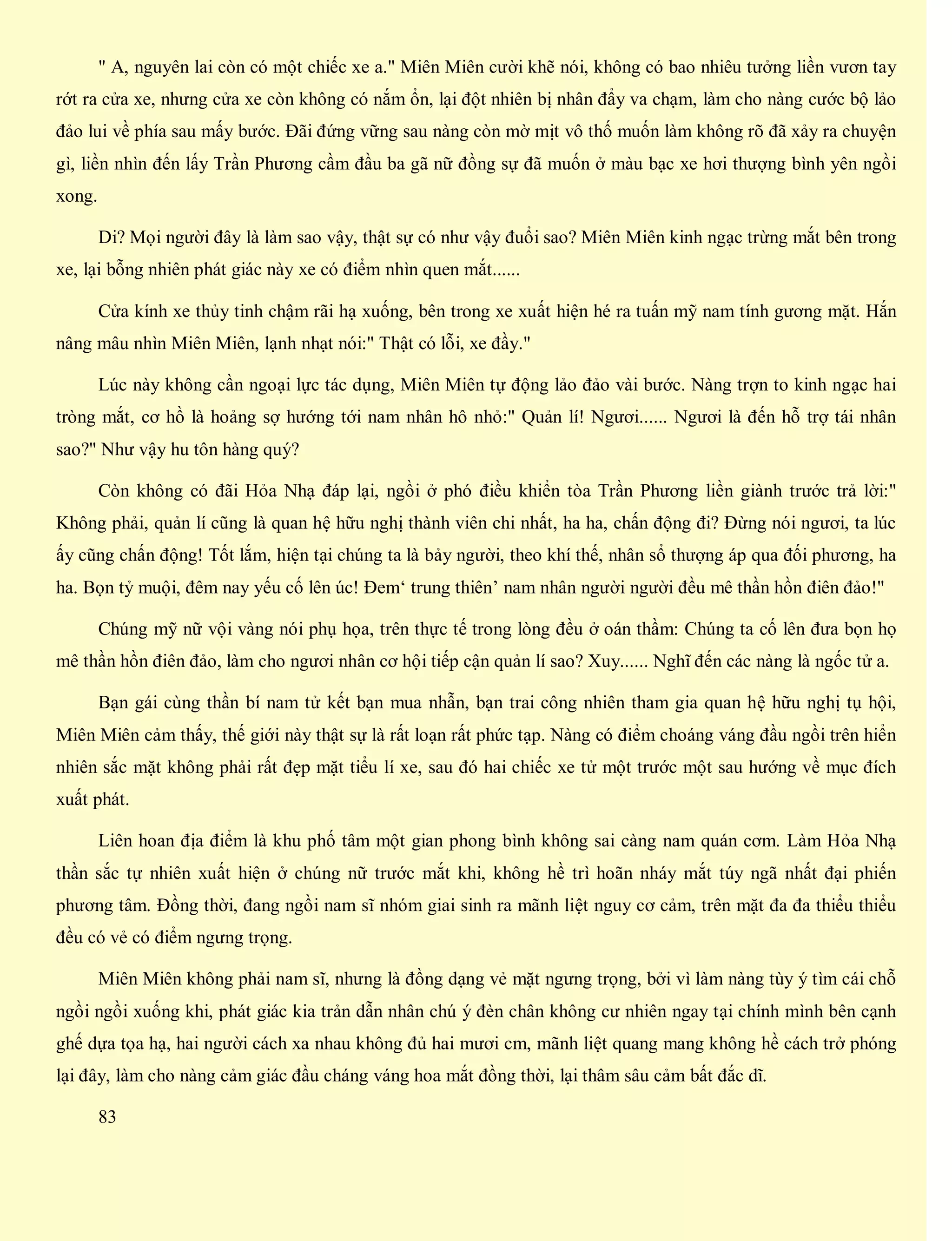 " A, nguyên lai còn có một chiếc xe a." Miên Miên cười khẽ nói, không có bao nhiêu tưởng liền vươn tay
rớt ra cửa xe, nhưng cửa xe còn không có nắm ổn, lại đột nhiên bị nhân đẩy va chạm, làm cho nàng cước bộ lảo
đảo lui về phía sau mấy bước. Đãi đứng vững sau nàng còn mờ mịt vô thố muốn làm không rõ đã xảy ra chuyện
gì, liền nhìn đến lấy Trần Phương cầm đầu ba gã nữ đồng sự đã muốn ở màu bạc xe hơi thượng bình yên ngồi
xong.
Di? Mọi người đây là làm sao vậy, thật sự có như vậy đuổi sao? Miên Miên kinh ngạc trừng mắt bên trong
xe, lại bỗng nhiên phát giác này xe có điểm nhìn quen mắt......
Cửa kính xe thủy tinh chậm rãi hạ xuống, bên trong xe xuất hiện hé ra tuấn mỹ nam tính gương mặt. Hắn
nâng mâu nhìn Miên Miên, lạnh nhạt nói:" Thật có lỗi, xe đầy."
Lúc này không cần ngoại lực tác dụng, Miên Miên tự động lảo đảo vài bước. Nàng trợn to kinh ngạc hai
tròng mắt, cơ hồ là hoảng sợ hướng tới nam nhân hô nhỏ:" Quản lí! Ngươi...... Ngươi là đến hỗ trợ tái nhân
sao?" Như vậy hu tôn hàng quý?
Còn không có đãi Hỏa Nhạ đáp lại, ngồi ở phó điều khiển tòa Trần Phương liền giành trước trả lời:"
Không phải, quản lí cũng là quan hệ hữu nghị thành viên chi nhất, ha ha, chấn động đi? Đừng nói ngươi, ta lúc
ấy cũng chấn động! Tốt lắm, hiện tại chúng ta là bảy người, theo khí thế, nhân sổ thượng áp qua đối phương, ha
ha. Bọn tỷ muội, đêm nay yếu cố lên úc! Đem‘ trung thiên’ nam nhân người người đều mê thần hồn điên đảo!"
Chúng mỹ nữ vội vàng nói phụ họa, trên thực tế trong lòng đều ở oán thầm: Chúng ta cố lên đưa bọn họ
mê thần hồn điên đảo, làm cho ngươi nhân cơ hội tiếp cận quản lí sao? Xuy...... Nghĩ đến các nàng là ngốc tử a.
Bạn gái cùng thần bí nam tử kết bạn mua nhẫn, bạn trai công nhiên tham gia quan hệ hữu nghị tụ hội,
Miên Miên cảm thấy, thế giới này thật sự là rất loạn rất phức tạp. Nàng có điểm choáng váng đầu ngồi trên hiển
nhiên sắc mặt không phải rất đẹp mặt tiểu lí xe, sau đó hai chiếc xe tử một trước một sau hướng về mục đích
xuất phát.
Liên hoan địa điểm là khu phố tâm một gian phong bình không sai càng nam quán cơm. Làm Hỏa Nhạ
thần sắc tự nhiên xuất hiện ở chúng nữ trước mắt khi, không hề trì hoãn nháy mắt túy ngã nhất đại phiến
phương tâm. Đồng thời, đang ngồi nam sĩ nhóm giai sinh ra mãnh liệt nguy cơ cảm, trên mặt đa đa thiểu thiểu
đều có vẻ có điểm ngưng trọng.
Miên Miên không phải nam sĩ, nhưng là đồng dạng vẻ mặt ngưng trọng, bởi vì làm nàng tùy ý tìm cái chỗ
ngồi ngồi xuống khi, phát giác kia trản dẫn nhân chú ý đèn chân không cư nhiên ngay tại chính mình bên cạnh
ghế dựa tọa hạ, hai người cách xa nhau không đủ hai mươi cm, mãnh liệt quang mang không hề cách trở phóng
lại đây, làm cho nàng cảm giác đầu cháng váng hoa mắt đồng thời, lại thâm sâu cảm bất đắc dĩ.
83
 