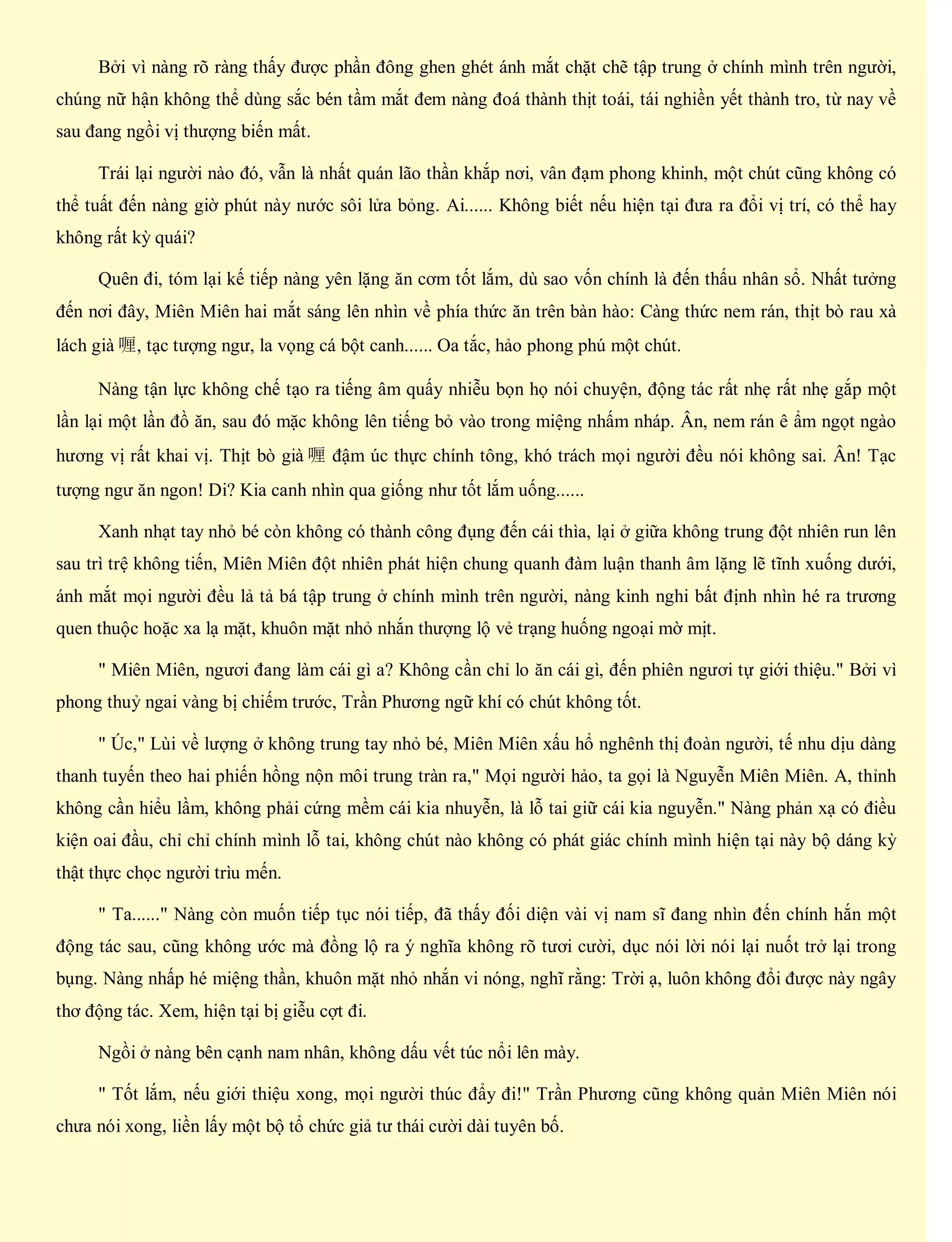 Bởi vì nàng rõ ràng thấy được phần đông ghen ghét ánh mắt chặt chẽ tập trung ở chính mình trên người,
chúng nữ hận không thể dùng sắc bén tầm mắt đem nàng đoá thành thịt toái, tái nghiền yết thành tro, từ nay về
sau đang ngồi vị thượng biến mất.
Trái lại người nào đó, vẫn là nhất quán lão thần khắp nơi, vân đạm phong khinh, một chút cũng không có
thể tuất đến nàng giờ phút này nước sôi lửa bỏng. Ai...... Không biết nếu hiện tại đưa ra đổi vị trí, có thể hay
không rất kỳ quái?
Quên đi, tóm lại kế tiếp nàng yên lặng ăn cơm tốt lắm, dù sao vốn chính là đến thấu nhân sổ. Nhất tưởng
đến nơi đây, Miên Miên hai mắt sáng lên nhìn về phía thức ăn trên bàn hào: Càng thức nem rán, thịt bò rau xà
lách già 喱, tạc tượng ngư, la vọng cá bột canh...... Oa tắc, hảo phong phú một chút.
Nàng tận lực không chế tạo ra tiếng âm quấy nhiễu bọn họ nói chuyện, động tác rất nhẹ rất nhẹ gắp một
lần lại một lần đồ ăn, sau đó mặc không lên tiếng bỏ vào trong miệng nhấm nháp. Ân, nem rán ê ẩm ngọt ngào
hương vị rất khai vị. Thịt bò già 喱 đậm úc thực chính tông, khó trách mọi người đều nói không sai. Ân! Tạc
tượng ngư ăn ngon! Di? Kia canh nhìn qua giống như tốt lắm uống......
Xanh nhạt tay nhỏ bé còn không có thành công đụng đến cái thìa, lại ở giữa không trung đột nhiên run lên
sau trì trệ không tiến, Miên Miên đột nhiên phát hiện chung quanh đàm luận thanh âm lặng lẽ tĩnh xuống dưới,
ánh mắt mọi người đều lả tả bá tập trung ở chính mình trên người, nàng kinh nghi bất định nhìn hé ra trương
quen thuộc hoặc xa lạ mặt, khuôn mặt nhỏ nhắn thượng lộ vẻ trạng huống ngoại mờ mịt.
" Miên Miên, ngươi đang làm cái gì a? Không cần chỉ lo ăn cái gì, đến phiên ngươi tự giới thiệu." Bởi vì
phong thuỷ ngai vàng bị chiếm trước, Trần Phương ngữ khí có chút không tốt.
" Úc," Lùi về lượng ở không trung tay nhỏ bé, Miên Miên xấu hổ nghênh thị đoàn người, tế nhu dịu dàng
thanh tuyến theo hai phiến hồng nộn môi trung tràn ra," Mọi người hảo, ta gọi là Nguyễn Miên Miên. A, thỉnh
không cần hiểu lầm, không phải cứng mềm cái kia nhuyễn, là lỗ tai giữ cái kia nguyễn." Nàng phản xạ có điều
kiện oai đầu, chỉ chỉ chính mình lỗ tai, không chút nào không có phát giác chính mình hiện tại này bộ dáng kỳ
thật thực chọc người trìu mến.
" Ta......" Nàng còn muốn tiếp tục nói tiếp, đã thấy đối diện vài vị nam sĩ đang nhìn đến chính hắn một
động tác sau, cũng không ước mà đồng lộ ra ý nghĩa không rõ tươi cười, dục nói lời nói lại nuốt trở lại trong
bụng. Nàng nhấp hé miệng thần, khuôn mặt nhỏ nhắn vi nóng, nghĩ rằng: Trời ạ, luôn không đổi được này ngây
thơ động tác. Xem, hiện tại bị giễu cợt đi.
Ngồi ở nàng bên cạnh nam nhân, không dấu vết túc nổi lên mày.
" Tốt lắm, nếu giới thiệu xong, mọi người thúc đẩy đi!" Trần Phương cũng không quản Miên Miên nói
chưa nói xong, liền lấy một bộ tổ chức giả tư thái cười dài tuyên bố.
 