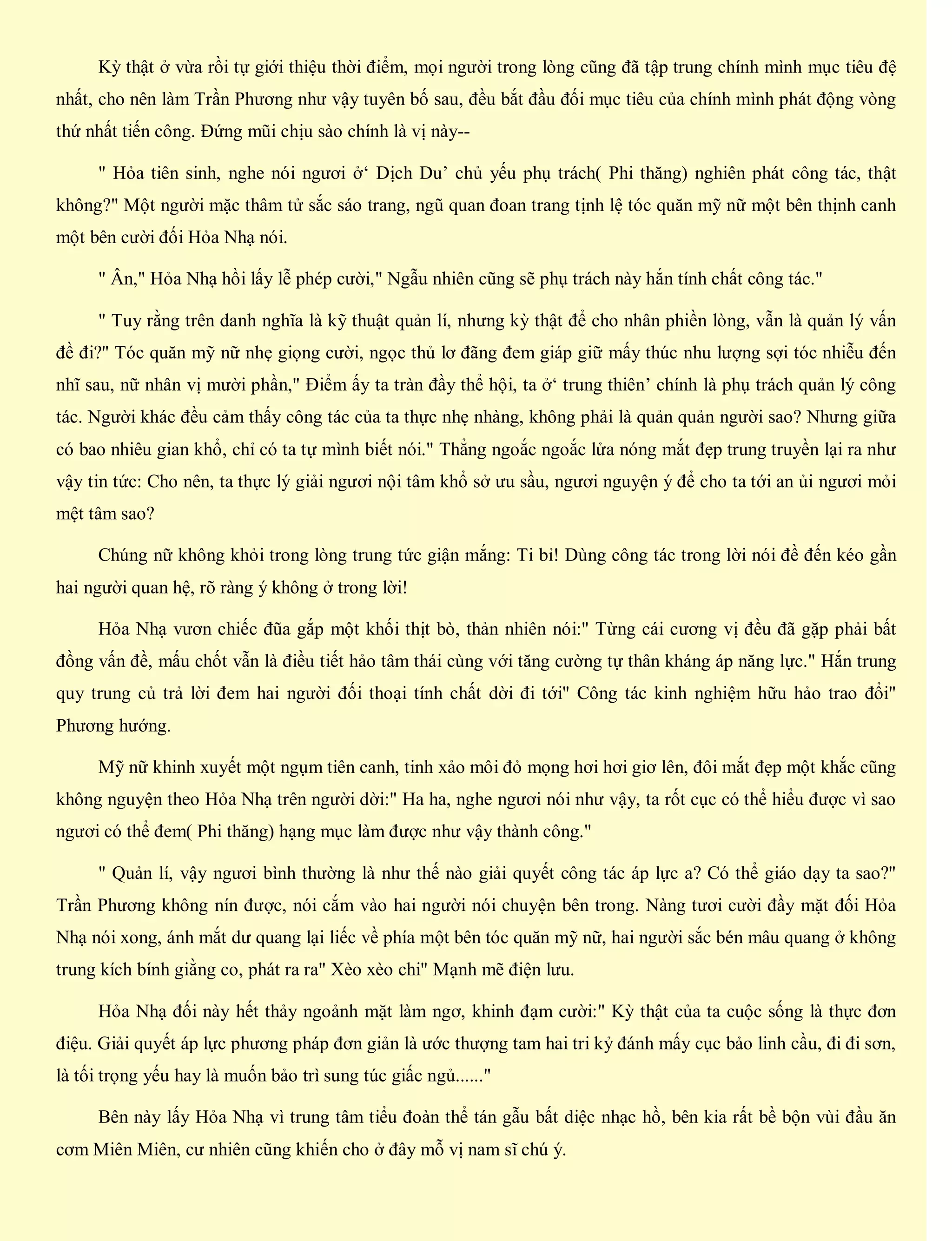 Kỳ thật ở vừa rồi tự giới thiệu thời điểm, mọi người trong lòng cũng đã tập trung chính mình mục tiêu đệ
nhất, cho nên làm Trần Phương như vậy tuyên bố sau, đều bắt đầu đối mục tiêu của chính mình phát động vòng
thứ nhất tiến công. Đứng mũi chịu sào chính là vị này--
" Hỏa tiên sinh, nghe nói ngươi ở‘ Dịch Du’ chủ yếu phụ trách( Phi thăng) nghiên phát công tác, thật
không?" Một người mặc thâm tử sắc sáo trang, ngũ quan đoan trang tịnh lệ tóc quăn mỹ nữ một bên thịnh canh
một bên cười đối Hỏa Nhạ nói.
" Ân," Hỏa Nhạ hồi lấy lễ phép cười," Ngẫu nhiên cũng sẽ phụ trách này hắn tính chất công tác."
" Tuy rằng trên danh nghĩa là kỹ thuật quản lí, nhưng kỳ thật để cho nhân phiền lòng, vẫn là quản lý vấn
đề đi?" Tóc quăn mỹ nữ nhẹ giọng cười, ngọc thủ lơ đãng đem giáp giữ mấy thúc nhu lượng sợi tóc nhiễu đến
nhĩ sau, nữ nhân vị mười phần," Điểm ấy ta tràn đầy thể hội, ta ở‘ trung thiên’ chính là phụ trách quản lý công
tác. Người khác đều cảm thấy công tác của ta thực nhẹ nhàng, không phải là quản quản người sao? Nhưng giữa
có bao nhiêu gian khổ, chỉ có ta tự mình biết nói." Thẳng ngoắc ngoắc lửa nóng mắt đẹp trung truyền lại ra như
vậy tin tức: Cho nên, ta thực lý giải ngươi nội tâm khổ sở ưu sầu, ngươi nguyện ý để cho ta tới an ủi ngươi mỏi
mệt tâm sao?
Chúng nữ không khỏi trong lòng trung tức giận mắng: Ti bỉ! Dùng công tác trong lời nói đề đến kéo gần
hai người quan hệ, rõ ràng ý không ở trong lời!
Hỏa Nhạ vươn chiếc đũa gắp một khối thịt bò, thản nhiên nói:" Từng cái cương vị đều đã gặp phải bất
đồng vấn đề, mấu chốt vẫn là điều tiết hảo tâm thái cùng với tăng cường tự thân kháng áp năng lực." Hắn trung
quy trung củ trả lời đem hai người đối thoại tính chất dời đi tới" Công tác kinh nghiệm hữu hảo trao đổi"
Phương hướng.
Mỹ nữ khinh xuyết một ngụm tiên canh, tinh xảo môi đỏ mọng hơi hơi giơ lên, đôi mắt đẹp một khắc cũng
không nguyện theo Hỏa Nhạ trên người dời:" Ha ha, nghe ngươi nói như vậy, ta rốt cục có thể hiểu được vì sao
ngươi có thể đem( Phi thăng) hạng mục làm được như vậy thành công."
" Quản lí, vậy ngươi bình thường là như thế nào giải quyết công tác áp lực a? Có thể giáo dạy ta sao?"
Trần Phương không nín được, nói cắm vào hai người nói chuyện bên trong. Nàng tươi cười đầy mặt đối Hỏa
Nhạ nói xong, ánh mắt dư quang lại liếc về phía một bên tóc quăn mỹ nữ, hai người sắc bén mâu quang ở không
trung kích bính giằng co, phát ra ra" Xèo xèo chi" Mạnh mẽ điện lưu.
Hỏa Nhạ đối này hết thảy ngoảnh mặt làm ngơ, khinh đạm cười:" Kỳ thật của ta cuộc sống là thực đơn
điệu. Giải quyết áp lực phương pháp đơn giản là ước thượng tam hai tri kỷ đánh mấy cục bảo linh cầu, đi đi sơn,
là tối trọng yếu hay là muốn bảo trì sung túc giấc ngủ......"
Bên này lấy Hỏa Nhạ vì trung tâm tiểu đoàn thể tán gẫu bất diệc nhạc hồ, bên kia rất bề bộn vùi đầu ăn
cơm Miên Miên, cư nhiên cũng khiến cho ở đây mỗ vị nam sĩ chú ý.
 