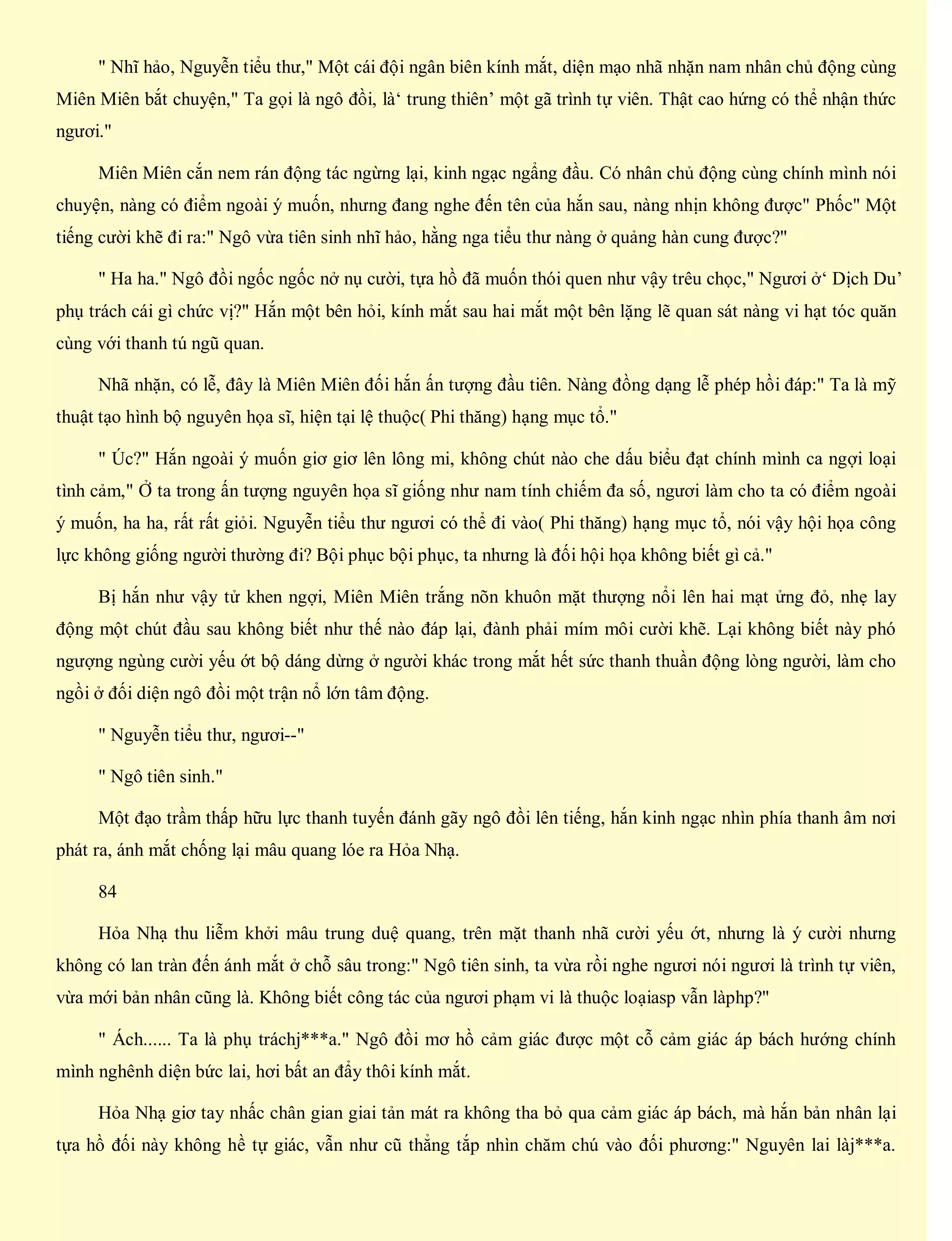" Nhĩ hảo, Nguyễn tiểu thư," Một cái đội ngân biên kính mắt, diện mạo nhã nhặn nam nhân chủ động cùng
Miên Miên bắt chuyện," Ta gọi là ngô đồi, là‘ trung thiên’ một gã trình tự viên. Thật cao hứng có thể nhận thức
ngươi."
Miên Miên cắn nem rán động tác ngừng lại, kinh ngạc ngẩng đầu. Có nhân chủ động cùng chính mình nói
chuyện, nàng có điểm ngoài ý muốn, nhưng đang nghe đến tên của hắn sau, nàng nhịn không được" Phốc" Một
tiếng cười khẽ đi ra:" Ngô vừa tiên sinh nhĩ hảo, hằng nga tiểu thư nàng ở quảng hàn cung được?"
" Ha ha." Ngô đồi ngốc ngốc nở nụ cười, tựa hồ đã muốn thói quen như vậy trêu chọc," Ngươi ở‘ Dịch Du’
phụ trách cái gì chức vị?" Hắn một bên hỏi, kính mắt sau hai mắt một bên lặng lẽ quan sát nàng vi hạt tóc quăn
cùng với thanh tú ngũ quan.
Nhã nhặn, có lễ, đây là Miên Miên đối hắn ấn tượng đầu tiên. Nàng đồng dạng lễ phép hồi đáp:" Ta là mỹ
thuật tạo hình bộ nguyên họa sĩ, hiện tại lệ thuộc( Phi thăng) hạng mục tổ."
" Úc?" Hắn ngoài ý muốn giơ giơ lên lông mi, không chút nào che dấu biểu đạt chính mình ca ngợi loại
tình cảm," Ở ta trong ấn tượng nguyên họa sĩ giống như nam tính chiếm đa số, ngươi làm cho ta có điểm ngoài
ý muốn, ha ha, rất rất giỏi. Nguyễn tiểu thư ngươi có thể đi vào( Phi thăng) hạng mục tổ, nói vậy hội họa công
lực không giống người thường đi? Bội phục bội phục, ta nhưng là đối hội họa không biết gì cả."
Bị hắn như vậy tử khen ngợi, Miên Miên trắng nõn khuôn mặt thượng nổi lên hai mạt ửng đỏ, nhẹ lay
động một chút đầu sau không biết như thế nào đáp lại, đành phải mím môi cười khẽ. Lại không biết này phó
ngượng ngùng cười yếu ớt bộ dáng dừng ở người khác trong mắt hết sức thanh thuần động lòng người, làm cho
ngồi ở đối diện ngô đồi một trận nổ lớn tâm động.
" Nguyễn tiểu thư, ngươi--"
" Ngô tiên sinh."
Một đạo trầm thấp hữu lực thanh tuyến đánh gãy ngô đồi lên tiếng, hắn kinh ngạc nhìn phía thanh âm nơi
phát ra, ánh mắt chống lại mâu quang lóe ra Hỏa Nhạ.
84
Hỏa Nhạ thu liễm khởi mâu trung duệ quang, trên mặt thanh nhã cười yếu ớt, nhưng là ý cười nhưng
không có lan tràn đến ánh mắt ở chỗ sâu trong:" Ngô tiên sinh, ta vừa rồi nghe ngươi nói ngươi là trình tự viên,
vừa mới bản nhân cũng là. Không biết công tác của ngươi phạm vi là thuộc loạiasp vẫn làphp?"
" Ách...... Ta là phụ tráchj***a." Ngô đồi mơ hồ cảm giác được một cỗ cảm giác áp bách hướng chính
mình nghênh diện bức lai, hơi bất an đẩy thôi kính mắt.
Hỏa Nhạ giơ tay nhấc chân gian giai tản mát ra không tha bỏ qua cảm giác áp bách, mà hắn bản nhân lại
tựa hồ đối này không hề tự giác, vẫn như cũ thẳng tắp nhìn chăm chú vào đối phương:" Nguyên lai làj***a.
 