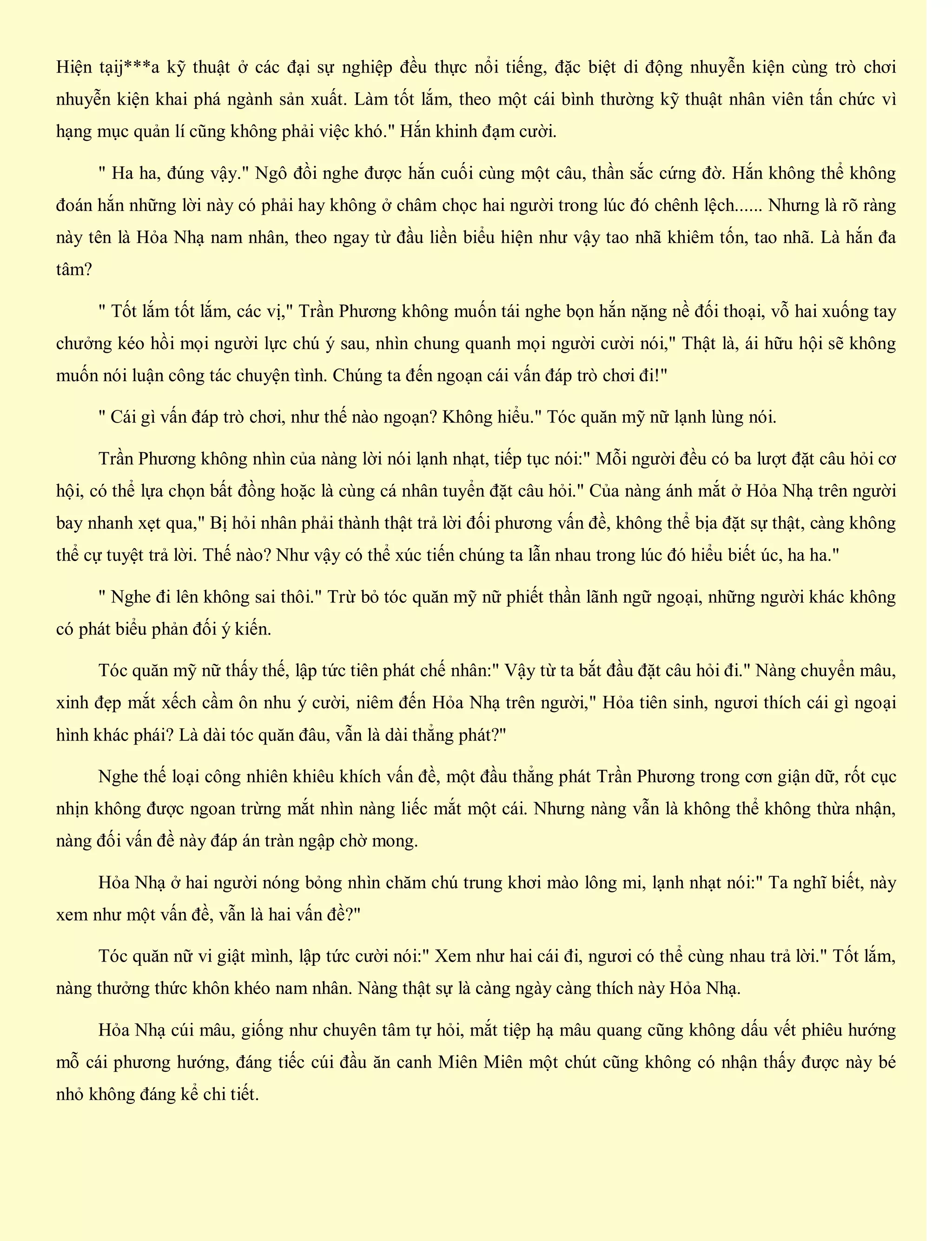 Hiện tạij***a kỹ thuật ở các đại sự nghiệp đều thực nổi tiếng, đặc biệt di động nhuyễn kiện cùng trò chơi
nhuyễn kiện khai phá ngành sản xuất. Làm tốt lắm, theo một cái bình thường kỹ thuật nhân viên tấn chức vì
hạng mục quản lí cũng không phải việc khó." Hắn khinh đạm cười.
" Ha ha, đúng vậy." Ngô đồi nghe được hắn cuối cùng một câu, thần sắc cứng đờ. Hắn không thể không
đoán hắn những lời này có phải hay không ở châm chọc hai người trong lúc đó chênh lệch...... Nhưng là rõ ràng
này tên là Hỏa Nhạ nam nhân, theo ngay từ đầu liền biểu hiện như vậy tao nhã khiêm tốn, tao nhã. Là hắn đa
tâm?
" Tốt lắm tốt lắm, các vị," Trần Phương không muốn tái nghe bọn hắn nặng nề đối thoại, vỗ hai xuống tay
chưởng kéo hồi mọi người lực chú ý sau, nhìn chung quanh mọi người cười nói," Thật là, ái hữu hội sẽ không
muốn nói luận công tác chuyện tình. Chúng ta đến ngoạn cái vấn đáp trò chơi đi!"
" Cái gì vấn đáp trò chơi, như thế nào ngoạn? Không hiểu." Tóc quăn mỹ nữ lạnh lùng nói.
Trần Phương không nhìn của nàng lời nói lạnh nhạt, tiếp tục nói:" Mỗi người đều có ba lượt đặt câu hỏi cơ
hội, có thể lựa chọn bất đồng hoặc là cùng cá nhân tuyển đặt câu hỏi." Của nàng ánh mắt ở Hỏa Nhạ trên người
bay nhanh xẹt qua," Bị hỏi nhân phải thành thật trả lời đối phương vấn đề, không thể bịa đặt sự thật, càng không
thể cự tuyệt trả lời. Thế nào? Như vậy có thể xúc tiến chúng ta lẫn nhau trong lúc đó hiểu biết úc, ha ha."
" Nghe đi lên không sai thôi." Trừ bỏ tóc quăn mỹ nữ phiết thần lãnh ngữ ngoại, những người khác không
có phát biểu phản đối ý kiến.
Tóc quăn mỹ nữ thấy thế, lập tức tiên phát chế nhân:" Vậy từ ta bắt đầu đặt câu hỏi đi." Nàng chuyển mâu,
xinh đẹp mắt xếch cầm ôn nhu ý cười, niêm đến Hỏa Nhạ trên người," Hỏa tiên sinh, ngươi thích cái gì ngoại
hình khác phái? Là dài tóc quăn đâu, vẫn là dài thẳng phát?"
Nghe thế loại công nhiên khiêu khích vấn đề, một đầu thẳng phát Trần Phương trong cơn giận dữ, rốt cục
nhịn không được ngoan trừng mắt nhìn nàng liếc mắt một cái. Nhưng nàng vẫn là không thể không thừa nhận,
nàng đối vấn đề này đáp án tràn ngập chờ mong.
Hỏa Nhạ ở hai người nóng bỏng nhìn chăm chú trung khơi mào lông mi, lạnh nhạt nói:" Ta nghĩ biết, này
xem như một vấn đề, vẫn là hai vấn đề?"
Tóc quăn nữ vi giật mình, lập tức cười nói:" Xem như hai cái đi, ngươi có thể cùng nhau trả lời." Tốt lắm,
nàng thưởng thức khôn khéo nam nhân. Nàng thật sự là càng ngày càng thích này Hỏa Nhạ.
Hỏa Nhạ cúi mâu, giống như chuyên tâm tự hỏi, mắt tiệp hạ mâu quang cũng không dấu vết phiêu hướng
mỗ cái phương hướng, đáng tiếc cúi đầu ăn canh Miên Miên một chút cũng không có nhận thấy được này bé
nhỏ không đáng kể chi tiết.
 