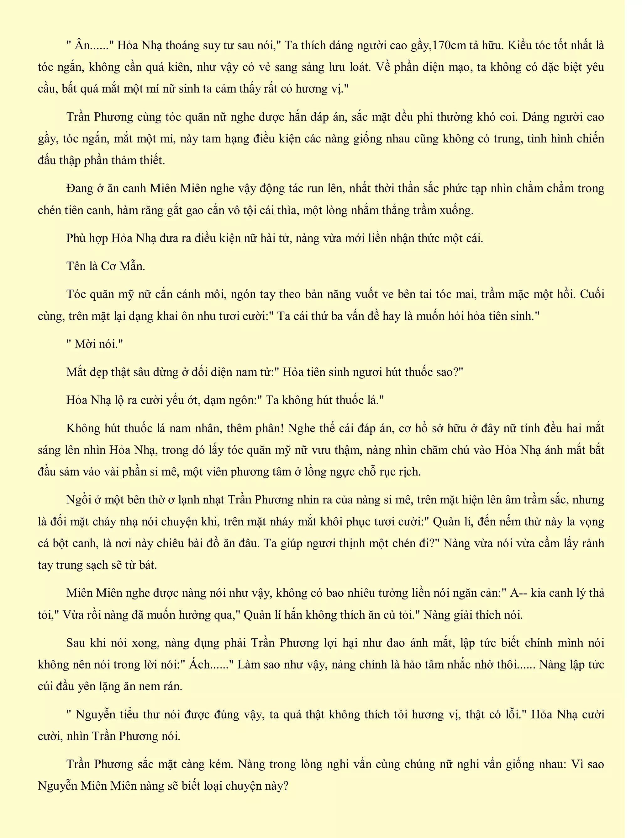 " Ân......" Hỏa Nhạ thoáng suy tư sau nói," Ta thích dáng người cao gầy,170cm tả hữu. Kiểu tóc tốt nhất là
tóc ngắn, không cần quá kiên, như vậy có vẻ sang sảng lưu loát. Về phần diện mạo, ta không có đặc biệt yêu
cầu, bất quá mắt một mí nữ sinh ta cảm thấy rất có hương vị."
Trần Phương cùng tóc quăn nữ nghe được hắn đáp án, sắc mặt đều phi thường khó coi. Dáng người cao
gầy, tóc ngắn, mắt một mí, này tam hạng điều kiện các nàng giống nhau cũng không có trung, tình hình chiến
đấu thập phần thảm thiết.
Đang ở ăn canh Miên Miên nghe vậy động tác run lên, nhất thời thần sắc phức tạp nhìn chằm chằm trong
chén tiên canh, hàm răng gắt gao cắn vô tội cái thìa, một lòng nhắm thẳng trầm xuống.
Phù hợp Hỏa Nhạ đưa ra điều kiện nữ hài tử, nàng vừa mới liền nhận thức một cái.
Tên là Cơ Mẫn.
Tóc quăn mỹ nữ cắn cánh môi, ngón tay theo bản năng vuốt ve bên tai tóc mai, trầm mặc một hồi. Cuối
cùng, trên mặt lại dạng khai ôn nhu tươi cười:" Ta cái thứ ba vấn đề hay là muốn hỏi hỏa tiên sinh."
" Mời nói."
Mắt đẹp thật sâu dừng ở đối diện nam tử:" Hỏa tiên sinh ngươi hút thuốc sao?"
Hỏa Nhạ lộ ra cười yếu ớt, đạm ngôn:" Ta không hút thuốc lá."
Không hút thuốc lá nam nhân, thêm phân! Nghe thế cái đáp án, cơ hồ sở hữu ở đây nữ tính đều hai mắt
sáng lên nhìn Hỏa Nhạ, trong đó lấy tóc quăn mỹ nữ vưu thậm, nàng nhìn chăm chú vào Hỏa Nhạ ánh mắt bắt
đầu sảm vào vài phần si mê, một viên phương tâm ở lồng ngực chỗ rục rịch.
Ngồi ở một bên thờ ơ lạnh nhạt Trần Phương nhìn ra của nàng si mê, trên mặt hiện lên âm trầm sắc, nhưng
là đối mặt cháy nhạ nói chuyện khi, trên mặt nháy mắt khôi phục tươi cười:" Quản lí, đến nếm thử này la vọng
cá bột canh, là nơi này chiêu bài đồ ăn đâu. Ta giúp ngươi thịnh một chén đi?" Nàng vừa nói vừa cầm lấy rảnh
tay trung sạch sẽ từ bát.
Miên Miên nghe được nàng nói như vậy, không có bao nhiêu tưởng liền nói ngăn cản:" A-- kia canh lý thả
tỏi," Vừa rồi nàng đã muốn hưởng qua," Quản lí hắn không thích ăn củ tỏi." Nàng giải thích nói.
Sau khi nói xong, nàng đụng phải Trần Phương lợi hại như đao ánh mắt, lập tức biết chính mình nói
không nên nói trong lời nói:" Ách......" Làm sao như vậy, nàng chính là hảo tâm nhắc nhở thôi...... Nàng lập tức
cúi đầu yên lặng ăn nem rán.
" Nguyễn tiểu thư nói được đúng vậy, ta quả thật không thích tỏi hương vị, thật có lỗi." Hỏa Nhạ cười
cười, nhìn Trần Phương nói.
Trần Phương sắc mặt càng kém. Nàng trong lòng nghi vấn cùng chúng nữ nghi vấn giống nhau: Vì sao
Nguyễn Miên Miên nàng sẽ biết loại chuyện này?
 