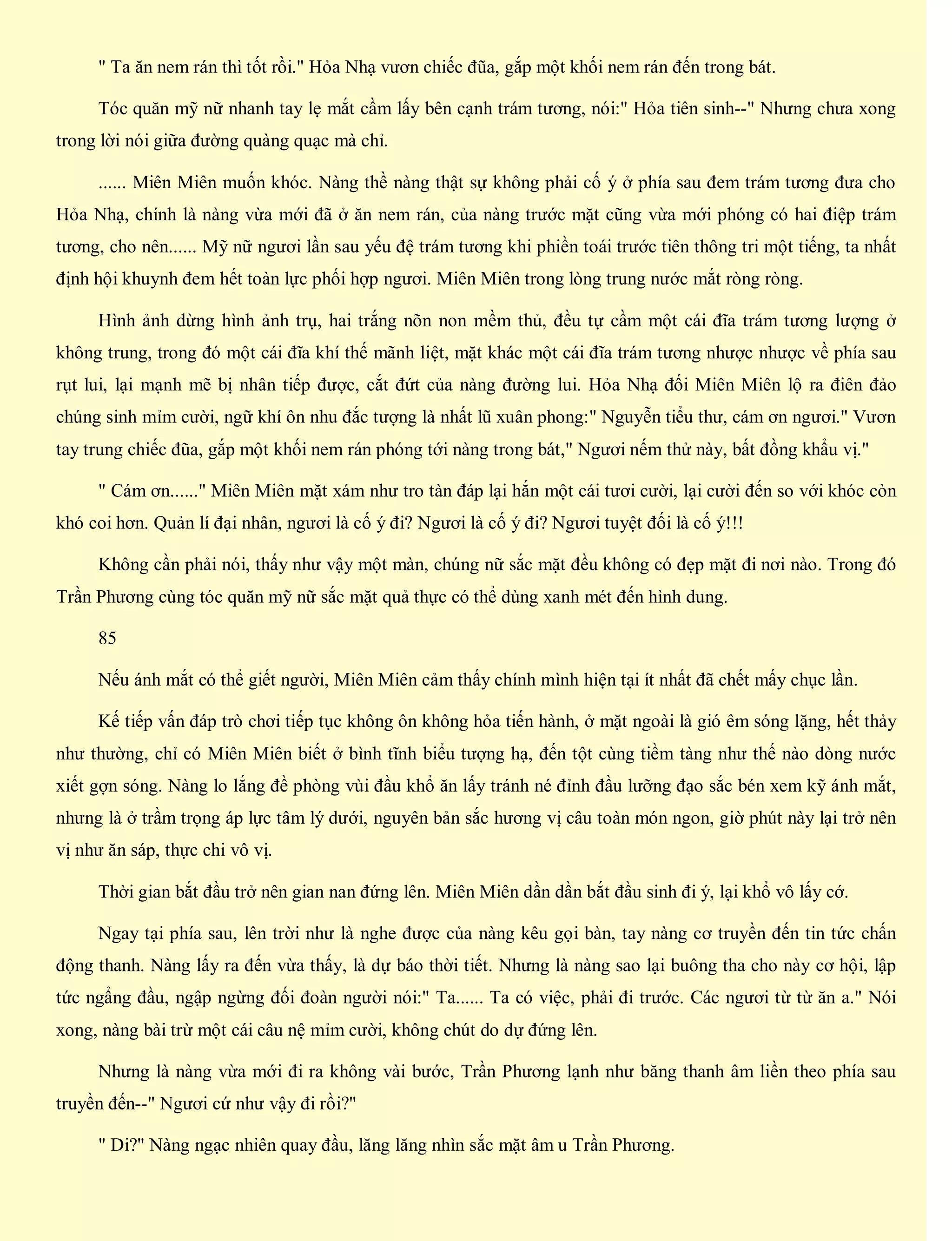 " Ta ăn nem rán thì tốt rồi." Hỏa Nhạ vươn chiếc đũa, gắp một khối nem rán đến trong bát.
Tóc quăn mỹ nữ nhanh tay lẹ mắt cầm lấy bên cạnh trám tương, nói:" Hỏa tiên sinh--" Nhưng chưa xong
trong lời nói giữa đường quàng quạc mà chỉ.
...... Miên Miên muốn khóc. Nàng thề nàng thật sự không phải cố ý ở phía sau đem trám tương đưa cho
Hỏa Nhạ, chính là nàng vừa mới đã ở ăn nem rán, của nàng trước mặt cũng vừa mới phóng có hai điệp trám
tương, cho nên...... Mỹ nữ ngươi lần sau yếu đệ trám tương khi phiền toái trước tiên thông tri một tiếng, ta nhất
định hội khuynh đem hết toàn lực phối hợp ngươi. Miên Miên trong lòng trung nước mắt ròng ròng.
Hình ảnh dừng hình ảnh trụ, hai trắng nõn non mềm thủ, đều tự cầm một cái đĩa trám tương lượng ở
không trung, trong đó một cái đĩa khí thế mãnh liệt, mặt khác một cái đĩa trám tương nhược nhược về phía sau
rụt lui, lại mạnh mẽ bị nhân tiếp được, cắt đứt của nàng đường lui. Hỏa Nhạ đối Miên Miên lộ ra điên đảo
chúng sinh mỉm cười, ngữ khí ôn nhu đắc tượng là nhất lũ xuân phong:" Nguyễn tiểu thư, cám ơn ngươi." Vươn
tay trung chiếc đũa, gắp một khối nem rán phóng tới nàng trong bát," Ngươi nếm thử này, bất đồng khẩu vị."
" Cám ơn......" Miên Miên mặt xám như tro tàn đáp lại hắn một cái tươi cười, lại cười đến so với khóc còn
khó coi hơn. Quản lí đại nhân, ngươi là cố ý đi? Ngươi là cố ý đi? Ngươi tuyệt đối là cố ý!!!
Không cần phải nói, thấy như vậy một màn, chúng nữ sắc mặt đều không có đẹp mặt đi nơi nào. Trong đó
Trần Phương cùng tóc quăn mỹ nữ sắc mặt quả thực có thể dùng xanh mét đến hình dung.
85
Nếu ánh mắt có thể giết người, Miên Miên cảm thấy chính mình hiện tại ít nhất đã chết mấy chục lần.
Kế tiếp vấn đáp trò chơi tiếp tục không ôn không hỏa tiến hành, ở mặt ngoài là gió êm sóng lặng, hết thảy
như thường, chỉ có Miên Miên biết ở bình tĩnh biểu tượng hạ, đến tột cùng tiềm tàng như thế nào dòng nước
xiết gợn sóng. Nàng lo lắng đề phòng vùi đầu khổ ăn lấy tránh né đỉnh đầu lưỡng đạo sắc bén xem kỹ ánh mắt,
nhưng là ở trầm trọng áp lực tâm lý dưới, nguyên bản sắc hương vị câu toàn món ngon, giờ phút này lại trở nên
vị như ăn sáp, thực chi vô vị.
Thời gian bắt đầu trở nên gian nan đứng lên. Miên Miên dần dần bắt đầu sinh đi ý, lại khổ vô lấy cớ.
Ngay tại phía sau, lên trời như là nghe được của nàng kêu gọi bàn, tay nàng cơ truyền đến tin tức chấn
động thanh. Nàng lấy ra đến vừa thấy, là dự báo thời tiết. Nhưng là nàng sao lại buông tha cho này cơ hội, lập
tức ngẩng đầu, ngập ngừng đối đoàn người nói:" Ta...... Ta có việc, phải đi trước. Các ngươi từ từ ăn a." Nói
xong, nàng bài trừ một cái câu nệ mỉm cười, không chút do dự đứng lên.
Nhưng là nàng vừa mới đi ra không vài bước, Trần Phương lạnh như băng thanh âm liền theo phía sau
truyền đến--" Ngươi cứ như vậy đi rồi?"
" Di?" Nàng ngạc nhiên quay đầu, lăng lăng nhìn sắc mặt âm u Trần Phương.
 