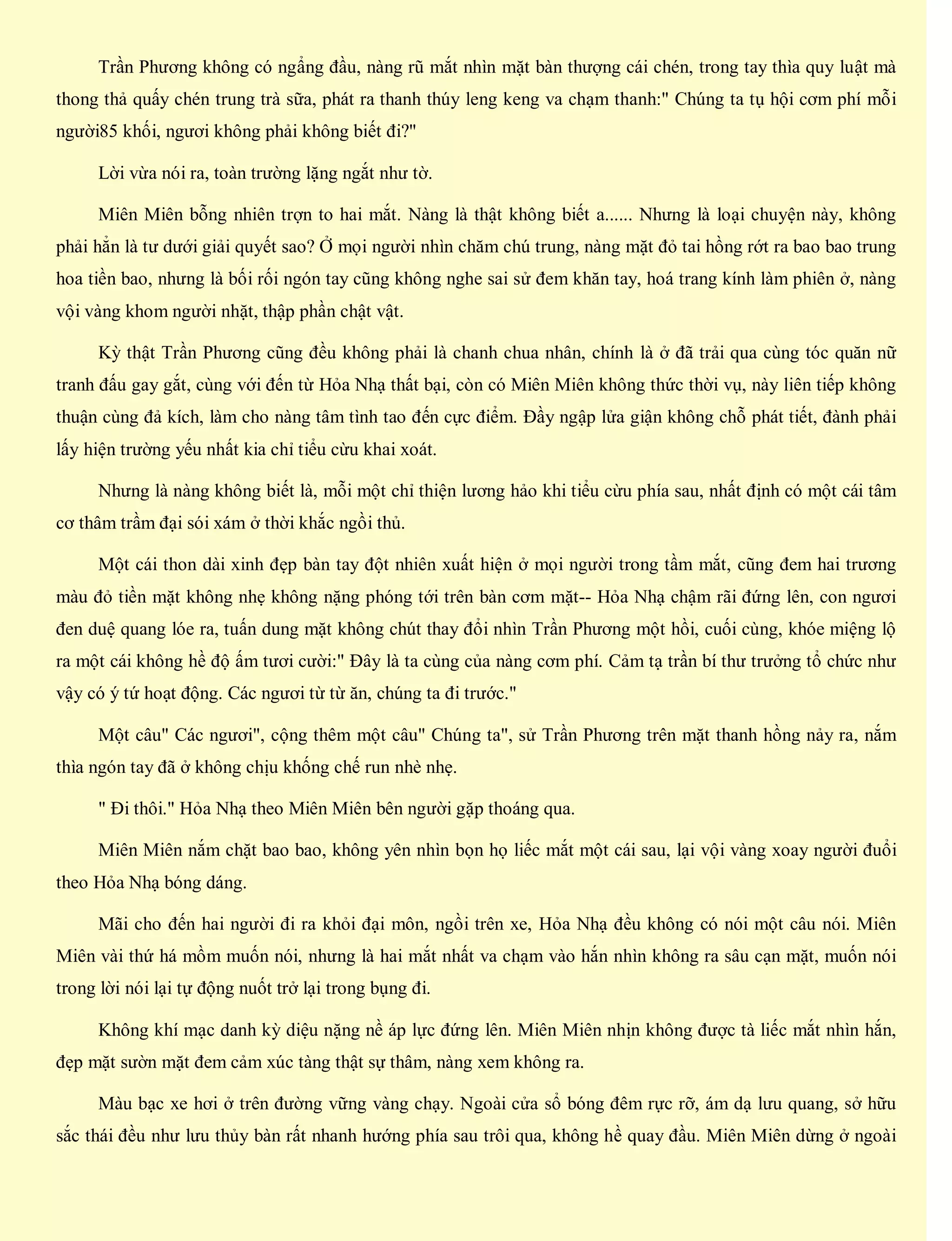 Trần Phương không có ngẩng đầu, nàng rũ mắt nhìn mặt bàn thượng cái chén, trong tay thìa quy luật mà
thong thả quấy chén trung trà sữa, phát ra thanh thúy leng keng va chạm thanh:" Chúng ta tụ hội cơm phí mỗi
người85 khối, ngươi không phải không biết đi?"
Lời vừa nói ra, toàn trường lặng ngắt như tờ.
Miên Miên bỗng nhiên trợn to hai mắt. Nàng là thật không biết a...... Nhưng là loại chuyện này, không
phải hẳn là tư dưới giải quyết sao? Ở mọi người nhìn chăm chú trung, nàng mặt đỏ tai hồng rớt ra bao bao trung
hoa tiền bao, nhưng là bối rối ngón tay cũng không nghe sai sử đem khăn tay, hoá trang kính làm phiên ở, nàng
vội vàng khom người nhặt, thập phần chật vật.
Kỳ thật Trần Phương cũng đều không phải là chanh chua nhân, chính là ở đã trải qua cùng tóc quăn nữ
tranh đấu gay gắt, cùng với đến từ Hỏa Nhạ thất bại, còn có Miên Miên không thức thời vụ, này liên tiếp không
thuận cùng đả kích, làm cho nàng tâm tình tao đến cực điểm. Đầy ngập lửa giận không chỗ phát tiết, đành phải
lấy hiện trường yếu nhất kia chỉ tiểu cừu khai xoát.
Nhưng là nàng không biết là, mỗi một chỉ thiện lương hảo khi tiểu cừu phía sau, nhất định có một cái tâm
cơ thâm trầm đại sói xám ở thời khắc ngồi thủ.
Một cái thon dài xinh đẹp bàn tay đột nhiên xuất hiện ở mọi người trong tầm mắt, cũng đem hai trương
màu đỏ tiền mặt không nhẹ không nặng phóng tới trên bàn cơm mặt-- Hỏa Nhạ chậm rãi đứng lên, con ngươi
đen duệ quang lóe ra, tuấn dung mặt không chút thay đổi nhìn Trần Phương một hồi, cuối cùng, khóe miệng lộ
ra một cái không hề độ ấm tươi cười:" Đây là ta cùng của nàng cơm phí. Cảm tạ trần bí thư trưởng tổ chức như
vậy có ý tứ hoạt động. Các ngươi từ từ ăn, chúng ta đi trước."
Một câu" Các ngươi", cộng thêm một câu" Chúng ta", sử Trần Phương trên mặt thanh hồng nảy ra, nắm
thìa ngón tay đã ở không chịu khống chế run nhè nhẹ.
" Đi thôi." Hỏa Nhạ theo Miên Miên bên người gặp thoáng qua.
Miên Miên nắm chặt bao bao, không yên nhìn bọn họ liếc mắt một cái sau, lại vội vàng xoay người đuổi
theo Hỏa Nhạ bóng dáng.
Mãi cho đến hai người đi ra khỏi đại môn, ngồi trên xe, Hỏa Nhạ đều không có nói một câu nói. Miên
Miên vài thứ há mồm muốn nói, nhưng là hai mắt nhất va chạm vào hắn nhìn không ra sâu cạn mặt, muốn nói
trong lời nói lại tự động nuốt trở lại trong bụng đi.
Không khí mạc danh kỳ diệu nặng nề áp lực đứng lên. Miên Miên nhịn không được tà liếc mắt nhìn hắn,
đẹp mặt sườn mặt đem cảm xúc tàng thật sự thâm, nàng xem không ra.
Màu bạc xe hơi ở trên đường vững vàng chạy. Ngoài cửa sổ bóng đêm rực rỡ, ám dạ lưu quang, sở hữu
sắc thái đều như lưu thủy bàn rất nhanh hướng phía sau trôi qua, không hề quay đầu. Miên Miên dừng ở ngoài
 