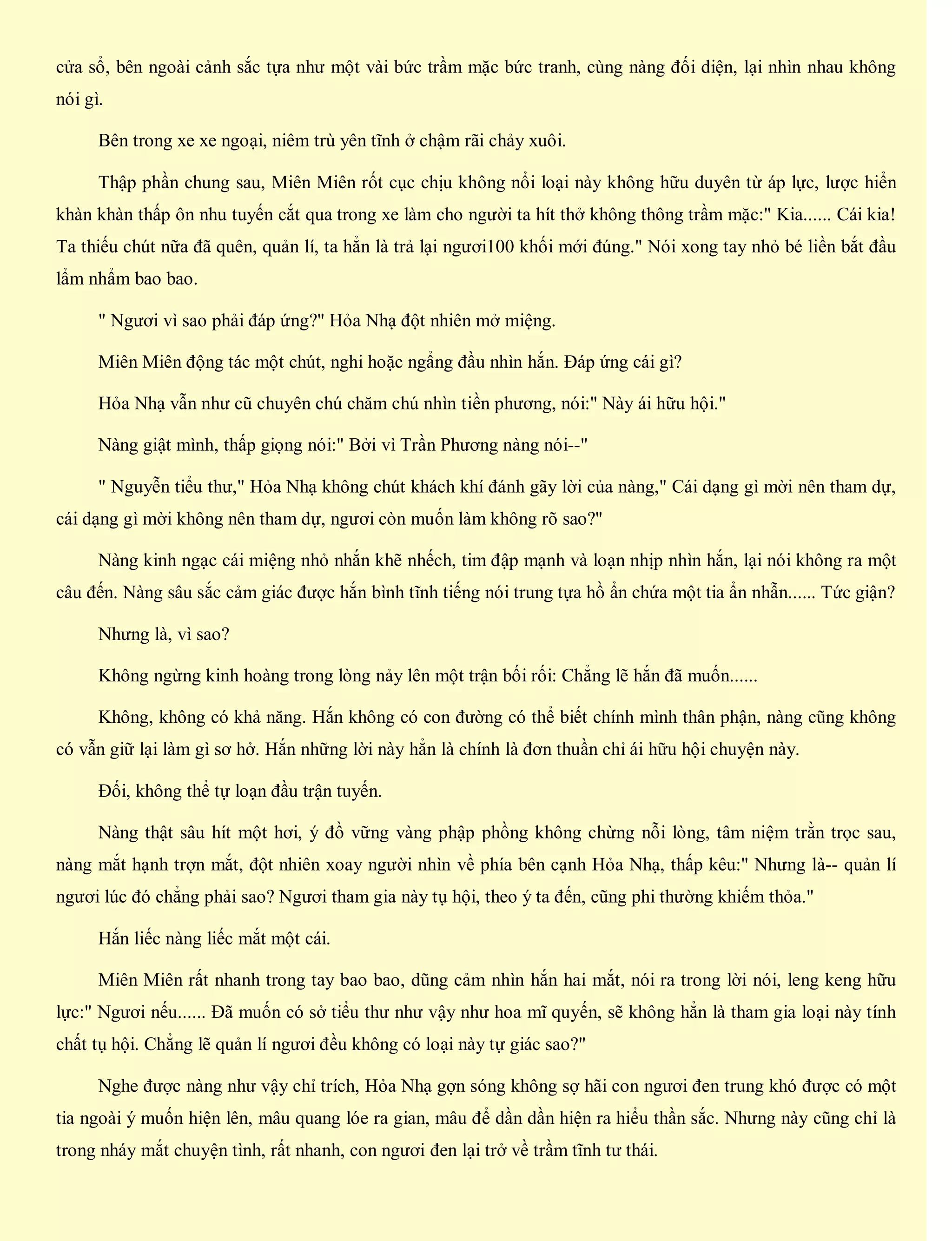 cửa sổ, bên ngoài cảnh sắc tựa như một vài bức trầm mặc bức tranh, cùng nàng đối diện, lại nhìn nhau không
nói gì.
Bên trong xe xe ngoại, niêm trù yên tĩnh ở chậm rãi chảy xuôi.
Thập phần chung sau, Miên Miên rốt cục chịu không nổi loại này không hữu duyên từ áp lực, lược hiển
khàn khàn thấp ôn nhu tuyến cắt qua trong xe làm cho người ta hít thở không thông trầm mặc:" Kia...... Cái kia!
Ta thiếu chút nữa đã quên, quản lí, ta hẳn là trả lại ngươi100 khối mới đúng." Nói xong tay nhỏ bé liền bắt đầu
lẩm nhẩm bao bao.
" Ngươi vì sao phải đáp ứng?" Hỏa Nhạ đột nhiên mở miệng.
Miên Miên động tác một chút, nghi hoặc ngẩng đầu nhìn hắn. Đáp ứng cái gì?
Hỏa Nhạ vẫn như cũ chuyên chú chăm chú nhìn tiền phương, nói:" Này ái hữu hội."
Nàng giật mình, thấp giọng nói:" Bởi vì Trần Phương nàng nói--"
" Nguyễn tiểu thư," Hỏa Nhạ không chút khách khí đánh gãy lời của nàng," Cái dạng gì mời nên tham dự,
cái dạng gì mời không nên tham dự, ngươi còn muốn làm không rõ sao?"
Nàng kinh ngạc cái miệng nhỏ nhắn khẽ nhếch, tim đập mạnh và loạn nhịp nhìn hắn, lại nói không ra một
câu đến. Nàng sâu sắc cảm giác được hắn bình tĩnh tiếng nói trung tựa hồ ẩn chứa một tia ẩn nhẫn...... Tức giận?
Nhưng là, vì sao?
Không ngừng kinh hoàng trong lòng nảy lên một trận bối rối: Chẳng lẽ hắn đã muốn......
Không, không có khả năng. Hắn không có con đường có thể biết chính mình thân phận, nàng cũng không
có vẫn giữ lại làm gì sơ hở. Hắn những lời này hẳn là chính là đơn thuần chỉ ái hữu hội chuyện này.
Đối, không thể tự loạn đầu trận tuyến.
Nàng thật sâu hít một hơi, ý đồ vững vàng phập phồng không chừng nỗi lòng, tâm niệm trằn trọc sau,
nàng mắt hạnh trợn mắt, đột nhiên xoay người nhìn về phía bên cạnh Hỏa Nhạ, thấp kêu:" Nhưng là-- quản lí
ngươi lúc đó chẳng phải sao? Ngươi tham gia này tụ hội, theo ý ta đến, cũng phi thường khiếm thỏa."
Hắn liếc nàng liếc mắt một cái.
Miên Miên rất nhanh trong tay bao bao, dũng cảm nhìn hắn hai mắt, nói ra trong lời nói, leng keng hữu
lực:" Ngươi nếu...... Đã muốn có sở tiểu thư như vậy như hoa mĩ quyến, sẽ không hẳn là tham gia loại này tính
chất tụ hội. Chẳng lẽ quản lí ngươi đều không có loại này tự giác sao?"
Nghe được nàng như vậy chỉ trích, Hỏa Nhạ gợn sóng không sợ hãi con ngươi đen trung khó được có một
tia ngoài ý muốn hiện lên, mâu quang lóe ra gian, mâu để dần dần hiện ra hiểu thần sắc. Nhưng này cũng chỉ là
trong nháy mắt chuyện tình, rất nhanh, con ngươi đen lại trở về trầm tĩnh tư thái.
 
