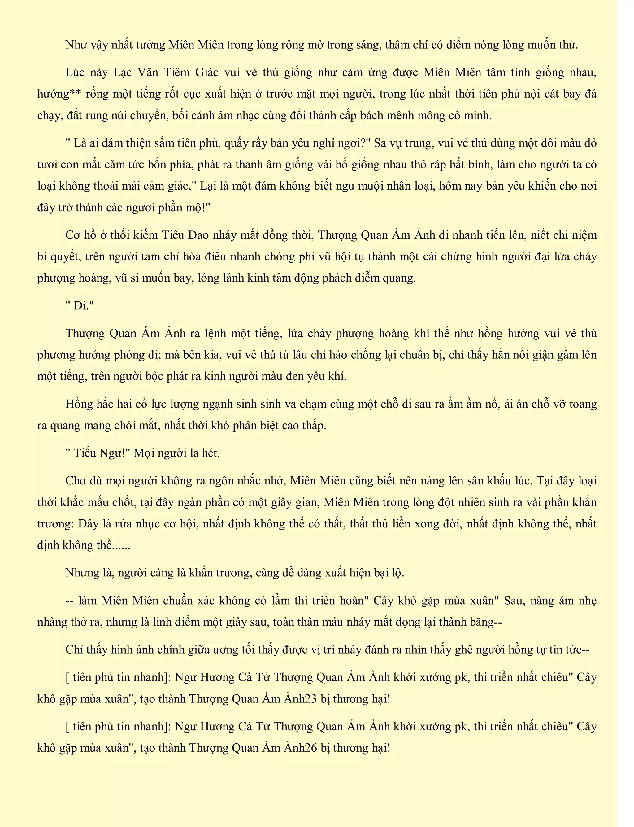 Như vậy nhất tưởng Miên Miên trong lòng rộng mở trong sáng, thậm chí có điểm nóng lòng muốn thử.
Lúc này Lạc Văn Tiêm Giác vui vẻ thú giống như cảm ứng được Miên Miên tâm tình giống nhau,
hướng** rống một tiếng rốt cục xuất hiện ở trước mặt mọi người, trong lúc nhất thời tiên phủ nội cát bay đá
chạy, đất rung núi chuyển, bối cảnh âm nhạc cũng đổi thành cấp bách mênh mông cổ minh.
" Là ai dám thiện sấm tiên phủ, quấy rầy bản yêu nghỉ ngơi?" Sa vụ trung, vui vẻ thú dùng một đôi màu đỏ
tươi con mắt căm tức bốn phía, phát ra thanh âm giống vải bố giống nhau thô ráp bất bình, làm cho người ta có
loại không thoải mái cảm giác," Lại là một đám không biết ngu muội nhân loại, hôm nay bản yêu khiến cho nơi
đây trở thành các ngươi phần mộ!"
Cơ hồ ở thối kiếm Tiêu Dao nháy mắt đồng thời, Thượng Quan Ám Ảnh đi nhanh tiến lên, niết chỉ niệm
bí quyết, trên người tam chỉ hỏa điểu nhanh chóng phi vũ hội tụ thành một cái chừng hình người đại lửa cháy
phượng hoàng, vũ sí muốn bay, lóng lánh kinh tâm động phách diễm quang.
" Đi."
Thượng Quan Ám Ảnh ra lệnh một tiếng, lửa cháy phượng hoàng khí thế như hồng hướng vui vẻ thú
phương hướng phóng đi; mà bên kia, vui vẻ thú từ lâu chỉ hảo chống lại chuẩn bị, chỉ thấy hắn nổi giận gầm lên
một tiếng, trên người bộc phát ra kinh người màu đen yêu khí.
Hồng hắc hai cổ lực lượng ngạnh sinh sinh va chạm cùng một chỗ đi sau ra ầm ầm nổ, ái ân chỗ vỡ toang
ra quang mang chói mắt, nhất thời khó phân biệt cao thấp.
" Tiểu Ngư!" Mọi người la hét.
Cho dù mọi người không ra ngôn nhắc nhở, Miên Miên cũng biết nên nàng lên sân khấu lúc. Tại đây loại
thời khắc mấu chốt, tại đây ngàn phần có một giây gian, Miên Miên trong lòng đột nhiên sinh ra vài phần khẩn
trương: Đây là rửa nhục cơ hội, nhất định không thể có thất, thất thủ liền xong đời, nhất định không thể, nhất
định không thể......
Nhưng là, người càng là khẩn trương, càng dễ dàng xuất hiện bại lộ.
-- làm Miên Miên chuẩn xác không có lầm thi triển hoàn" Cây khô gặp mùa xuân" Sau, nàng ám nhẹ
nhàng thở ra, nhưng là linh điểm một giây sau, toàn thân máu nháy mắt đọng lại thành băng--
Chỉ thấy hình ảnh chính giữa ương tối thấy được vị trí nhảy đánh ra nhìn thấy ghê người hồng tự tin tức--
[ tiên phủ tin nhanh]: Ngư Hương Cà Tử Thượng Quan Ám Ảnh khởi xướng pk, thi triển nhất chiêu" Cây
khô gặp mùa xuân", tạo thành Thượng Quan Ám Ảnh23 bị thương hại!
[ tiên phủ tin nhanh]: Ngư Hương Cà Tử Thượng Quan Ám Ảnh khởi xướng pk, thi triển nhất chiêu" Cây
khô gặp mùa xuân", tạo thành Thượng Quan Ám Ảnh26 bị thương hại!
 
