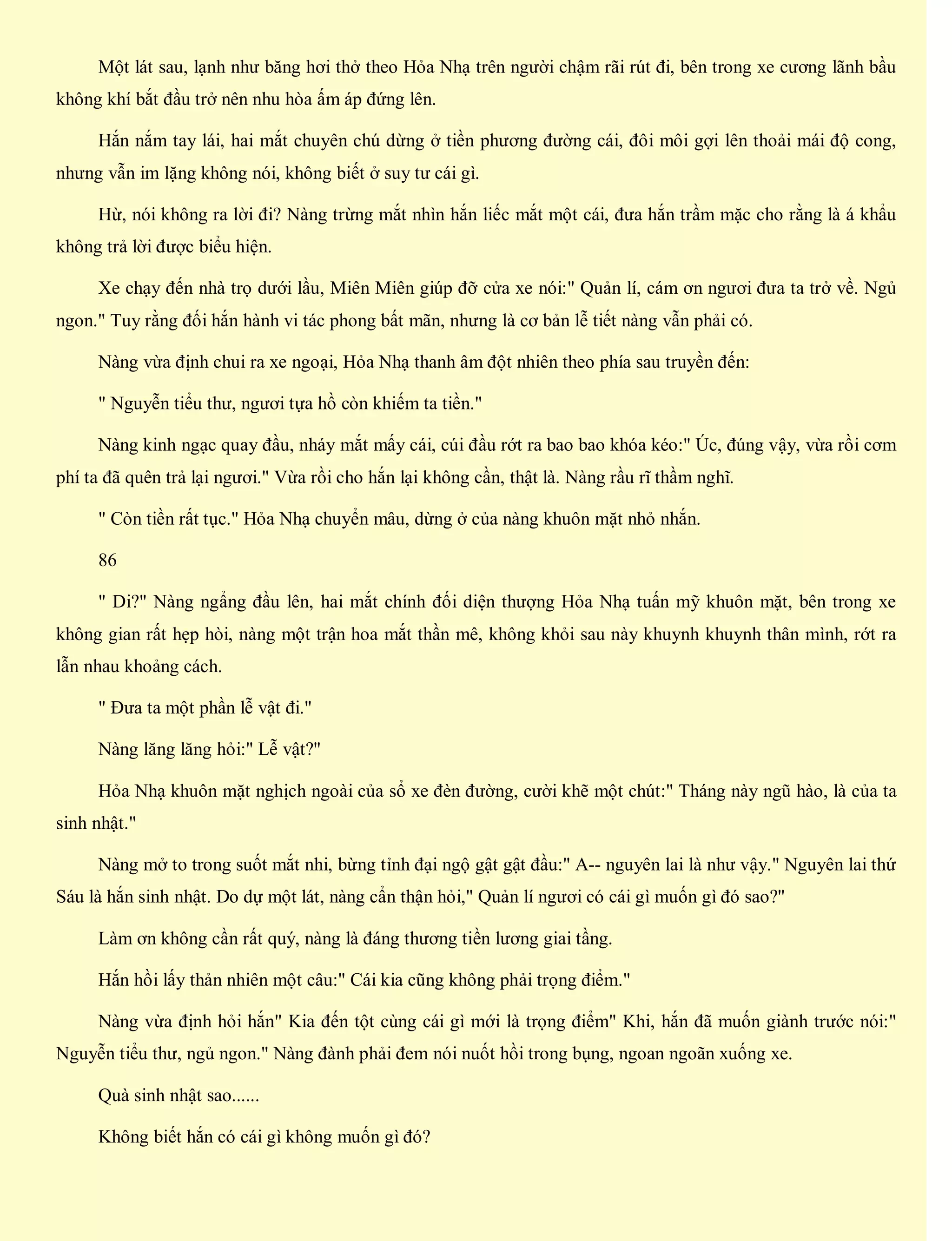 Một lát sau, lạnh như băng hơi thở theo Hỏa Nhạ trên người chậm rãi rút đi, bên trong xe cương lãnh bầu
không khí bắt đầu trở nên nhu hòa ấm áp đứng lên.
Hắn nắm tay lái, hai mắt chuyên chú dừng ở tiền phương đường cái, đôi môi gợi lên thoải mái độ cong,
nhưng vẫn im lặng không nói, không biết ở suy tư cái gì.
Hừ, nói không ra lời đi? Nàng trừng mắt nhìn hắn liếc mắt một cái, đưa hắn trầm mặc cho rằng là á khẩu
không trả lời được biểu hiện.
Xe chạy đến nhà trọ dưới lầu, Miên Miên giúp đỡ cửa xe nói:" Quản lí, cám ơn ngươi đưa ta trở về. Ngủ
ngon." Tuy rằng đối hắn hành vi tác phong bất mãn, nhưng là cơ bản lễ tiết nàng vẫn phải có.
Nàng vừa định chui ra xe ngoại, Hỏa Nhạ thanh âm đột nhiên theo phía sau truyền đến:
" Nguyễn tiểu thư, ngươi tựa hồ còn khiếm ta tiền."
Nàng kinh ngạc quay đầu, nháy mắt mấy cái, cúi đầu rớt ra bao bao khóa kéo:" Úc, đúng vậy, vừa rồi cơm
phí ta đã quên trả lại ngươi." Vừa rồi cho hắn lại không cần, thật là. Nàng rầu rĩ thầm nghĩ.
" Còn tiền rất tục." Hỏa Nhạ chuyển mâu, dừng ở của nàng khuôn mặt nhỏ nhắn.
86
" Di?" Nàng ngẩng đầu lên, hai mắt chính đối diện thượng Hỏa Nhạ tuấn mỹ khuôn mặt, bên trong xe
không gian rất hẹp hòi, nàng một trận hoa mắt thần mê, không khỏi sau này khuynh khuynh thân mình, rớt ra
lẫn nhau khoảng cách.
" Đưa ta một phần lễ vật đi."
Nàng lăng lăng hỏi:" Lễ vật?"
Hỏa Nhạ khuôn mặt nghịch ngoài của sổ xe đèn đường, cười khẽ một chút:" Tháng này ngũ hào, là của ta
sinh nhật."
Nàng mở to trong suốt mắt nhi, bừng tỉnh đại ngộ gật gật đầu:" A-- nguyên lai là như vậy." Nguyên lai thứ
Sáu là hắn sinh nhật. Do dự một lát, nàng cẩn thận hỏi," Quản lí ngươi có cái gì muốn gì đó sao?"
Làm ơn không cần rất quý, nàng là đáng thương tiền lương giai tầng.
Hắn hồi lấy thản nhiên một câu:" Cái kia cũng không phải trọng điểm."
Nàng vừa định hỏi hắn" Kia đến tột cùng cái gì mới là trọng điểm" Khi, hắn đã muốn giành trước nói:"
Nguyễn tiểu thư, ngủ ngon." Nàng đành phải đem nói nuốt hồi trong bụng, ngoan ngoãn xuống xe.
Quà sinh nhật sao......
Không biết hắn có cái gì không muốn gì đó?
 