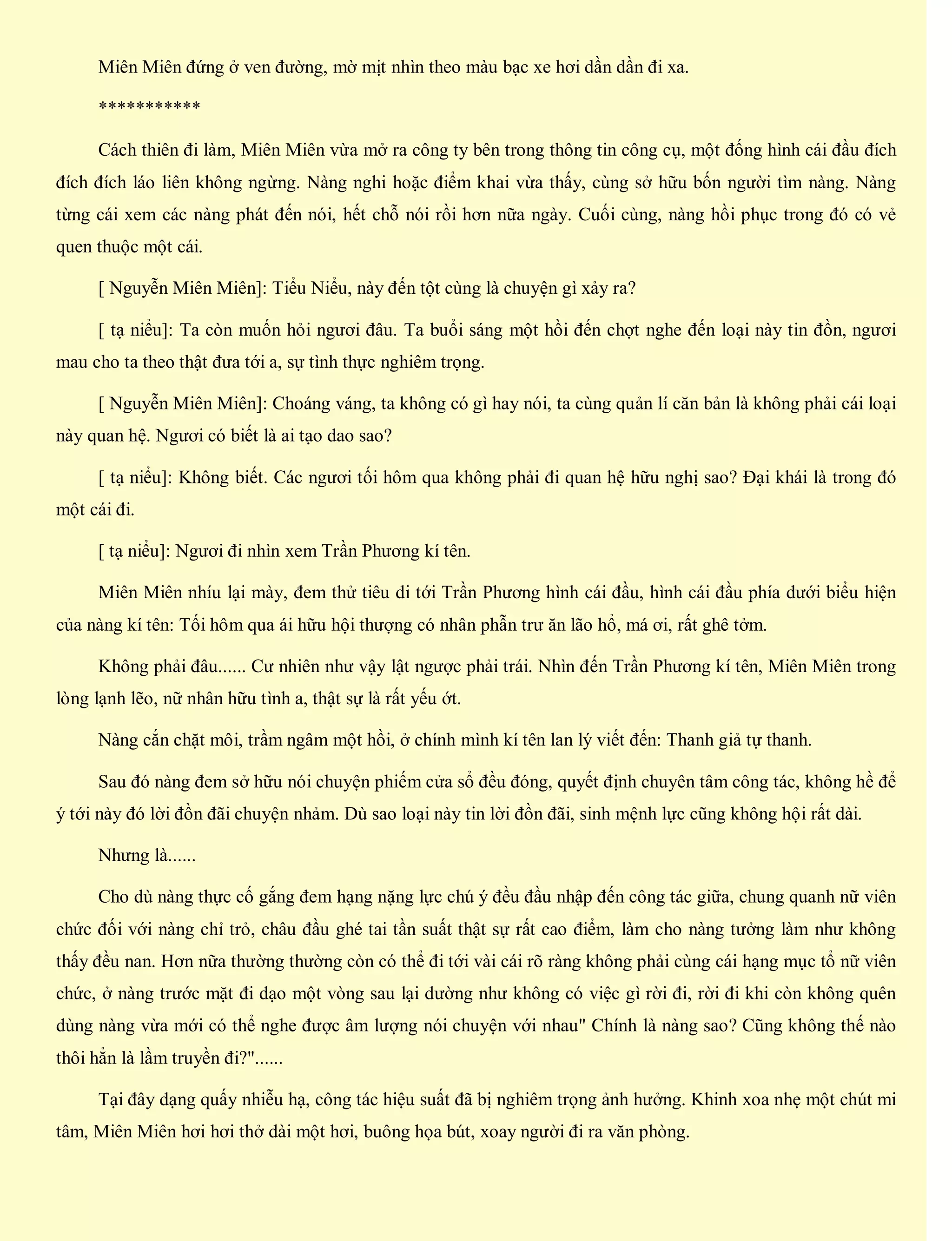 Miên Miên đứng ở ven đường, mờ mịt nhìn theo màu bạc xe hơi dần dần đi xa.
***********
Cách thiên đi làm, Miên Miên vừa mở ra công ty bên trong thông tin công cụ, một đống hình cái đầu đích
đích đích láo liên không ngừng. Nàng nghi hoặc điểm khai vừa thấy, cùng sở hữu bốn người tìm nàng. Nàng
từng cái xem các nàng phát đến nói, hết chỗ nói rồi hơn nữa ngày. Cuối cùng, nàng hồi phục trong đó có vẻ
quen thuộc một cái.
[ Nguyễn Miên Miên]: Tiểu Niểu, này đến tột cùng là chuyện gì xảy ra?
[ tạ niểu]: Ta còn muốn hỏi ngươi đâu. Ta buổi sáng một hồi đến chợt nghe đến loại này tin đồn, ngươi
mau cho ta theo thật đưa tới a, sự tình thực nghiêm trọng.
[ Nguyễn Miên Miên]: Choáng váng, ta không có gì hay nói, ta cùng quản lí căn bản là không phải cái loại
này quan hệ. Ngươi có biết là ai tạo dao sao?
[ tạ niểu]: Không biết. Các ngươi tối hôm qua không phải đi quan hệ hữu nghị sao? Đại khái là trong đó
một cái đi.
[ tạ niểu]: Ngươi đi nhìn xem Trần Phương kí tên.
Miên Miên nhíu lại mày, đem thử tiêu di tới Trần Phương hình cái đầu, hình cái đầu phía dưới biểu hiện
của nàng kí tên: Tối hôm qua ái hữu hội thượng có nhân phẫn trư ăn lão hổ, má ơi, rất ghê tởm.
Không phải đâu...... Cư nhiên như vậy lật ngược phải trái. Nhìn đến Trần Phương kí tên, Miên Miên trong
lòng lạnh lẽo, nữ nhân hữu tình a, thật sự là rất yếu ớt.
Nàng cắn chặt môi, trầm ngâm một hồi, ở chính mình kí tên lan lý viết đến: Thanh giả tự thanh.
Sau đó nàng đem sở hữu nói chuyện phiếm cửa sổ đều đóng, quyết định chuyên tâm công tác, không hề để
ý tới này đó lời đồn đãi chuyện nhảm. Dù sao loại này tin lời đồn đãi, sinh mệnh lực cũng không hội rất dài.
Nhưng là......
Cho dù nàng thực cố gắng đem hạng nặng lực chú ý đều đầu nhập đến công tác giữa, chung quanh nữ viên
chức đối với nàng chỉ trỏ, châu đầu ghé tai tần suất thật sự rất cao điểm, làm cho nàng tưởng làm như không
thấy đều nan. Hơn nữa thường thường còn có thể đi tới vài cái rõ ràng không phải cùng cái hạng mục tổ nữ viên
chức, ở nàng trước mặt đi dạo một vòng sau lại dường như không có việc gì rời đi, rời đi khi còn không quên
dùng nàng vừa mới có thể nghe được âm lượng nói chuyện với nhau" Chính là nàng sao? Cũng không thế nào
thôi hẳn là lầm truyền đi?"......
Tại đây dạng quấy nhiễu hạ, công tác hiệu suất đã bị nghiêm trọng ảnh hưởng. Khinh xoa nhẹ một chút mi
tâm, Miên Miên hơi hơi thở dài một hơi, buông họa bút, xoay người đi ra văn phòng.
 