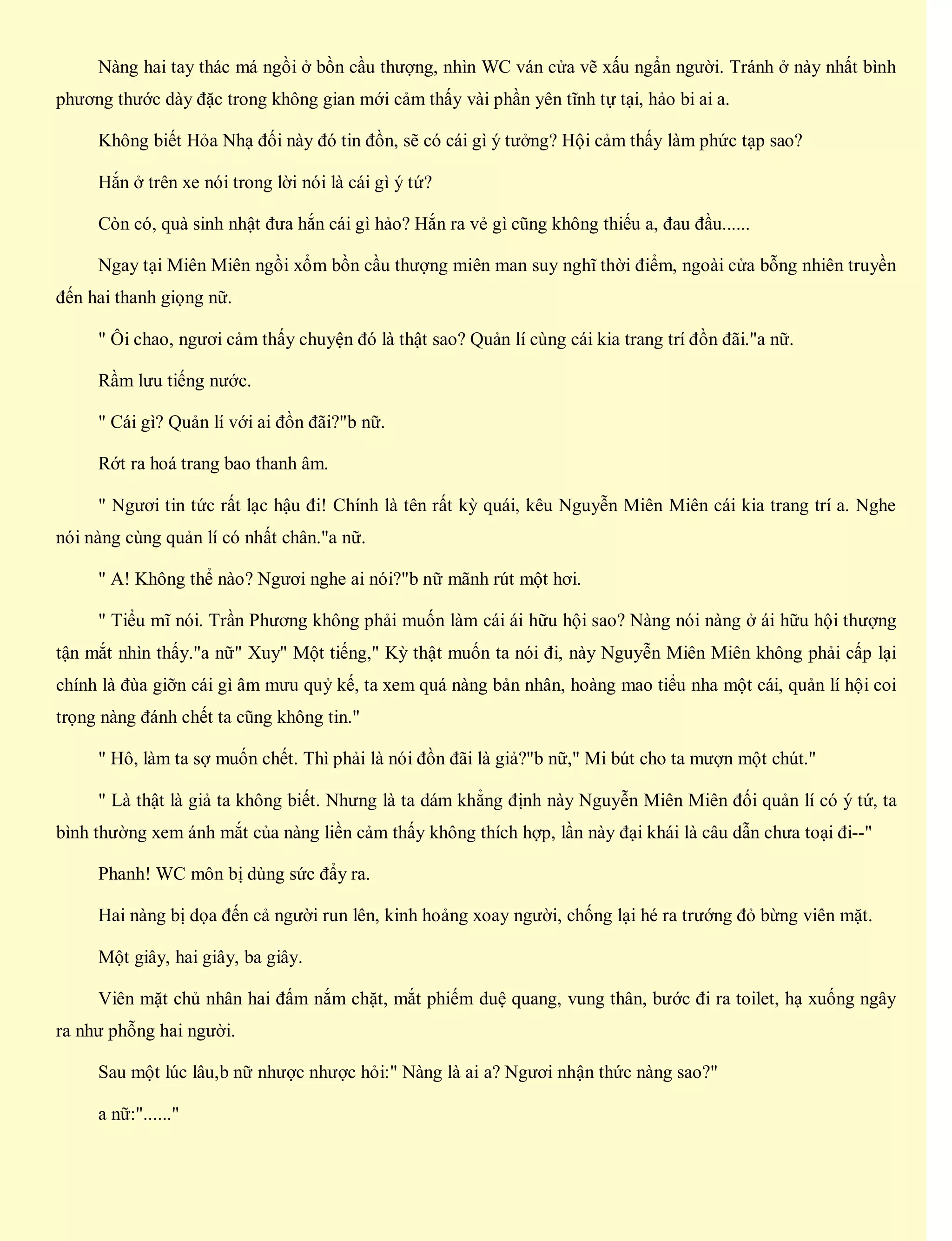 Nàng hai tay thác má ngồi ở bồn cầu thượng, nhìn WC ván cửa vẽ xấu ngẩn người. Tránh ở này nhất bình
phương thước dày đặc trong không gian mới cảm thấy vài phần yên tĩnh tự tại, hảo bi ai a.
Không biết Hỏa Nhạ đối này đó tin đồn, sẽ có cái gì ý tưởng? Hội cảm thấy làm phức tạp sao?
Hắn ở trên xe nói trong lời nói là cái gì ý tứ?
Còn có, quà sinh nhật đưa hắn cái gì hảo? Hắn ra vẻ gì cũng không thiếu a, đau đầu......
Ngay tại Miên Miên ngồi xổm bồn cầu thượng miên man suy nghĩ thời điểm, ngoài cửa bỗng nhiên truyền
đến hai thanh giọng nữ.
" Ôi chao, ngươi cảm thấy chuyện đó là thật sao? Quản lí cùng cái kia trang trí đồn đãi."a nữ.
Rầm lưu tiếng nước.
" Cái gì? Quản lí với ai đồn đãi?"b nữ.
Rớt ra hoá trang bao thanh âm.
" Ngươi tin tức rất lạc hậu đi! Chính là tên rất kỳ quái, kêu Nguyễn Miên Miên cái kia trang trí a. Nghe
nói nàng cùng quản lí có nhất chân."a nữ.
" A! Không thể nào? Ngươi nghe ai nói?"b nữ mãnh rút một hơi.
" Tiểu mĩ nói. Trần Phương không phải muốn làm cái ái hữu hội sao? Nàng nói nàng ở ái hữu hội thượng
tận mắt nhìn thấy."a nữ" Xuy" Một tiếng," Kỳ thật muốn ta nói đi, này Nguyễn Miên Miên không phải cấp lại
chính là đùa giỡn cái gì âm mưu quỷ kế, ta xem quá nàng bản nhân, hoàng mao tiểu nha một cái, quản lí hội coi
trọng nàng đánh chết ta cũng không tin."
" Hô, làm ta sợ muốn chết. Thì phải là nói đồn đãi là giả?"b nữ," Mi bút cho ta mượn một chút."
" Là thật là giả ta không biết. Nhưng là ta dám khẳng định này Nguyễn Miên Miên đối quản lí có ý tứ, ta
bình thường xem ánh mắt của nàng liền cảm thấy không thích hợp, lần này đại khái là câu dẫn chưa toại đi--"
Phanh! WC môn bị dùng sức đẩy ra.
Hai nàng bị dọa đến cả người run lên, kinh hoảng xoay người, chống lại hé ra trướng đỏ bừng viên mặt.
Một giây, hai giây, ba giây.
Viên mặt chủ nhân hai đấm nắm chặt, mắt phiếm duệ quang, vung thân, bước đi ra toilet, hạ xuống ngây
ra như phỗng hai người.
Sau một lúc lâu,b nữ nhược nhược hỏi:" Nàng là ai a? Ngươi nhận thức nàng sao?"
a nữ:"......"
 